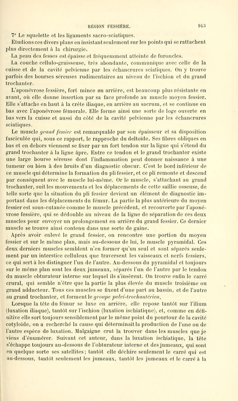 7° Le squelette et les ligaments sacro-sciatiques. Etudions ces divers plans en insistant seulement sur les points qui se rattachent plus directement à la chirurgie. La peau des fesses est épaisse et fréquemment atteinte de furoncles. La couche cellulo-graisseuse, très abondante, communique avec celle de la cuisse et de la cavité pelvienne par les échancrures sciatiques. On y trouve parfois des bourses séreuses rudimentaires au niveau de l'ischion et du grand trochanter. L'aponévrose fessière, fort mince en arrière, est beaucoup plus résistante en avant, où elle donne insertion par sa face profonde au muscle moyen fessier. Elle s'attache en haut à la crête iliaque, en arrière au sacrum, et se continue en bas avec l'aponévrose fémorale. Elle forme ainsi une sorte de loge ouverte en bas vers la cuisse et aussi du côté de la cavité pelvienne par les échancrures sciatiques. Le muscle grand fessier est remarquable par son épaisseur et sa disposition fasciculée qui, sous ce rapport, le rapproche du deltoïde. Ses fibres obliques en bas et en dehors viennent se fixer par un fort tendon sur la ligue qui s'étend du grand trochanter à la ligne âpre. Entre ce tendon et le grand trochanter existe une large bourse séreuse dont l'inflammation peut donner naissance à une tumeur ou bien à des bruits d'un diagnostic obscur. C'est le bord inférieur de ce muscle qui détermine la formation du pli fessier, et ce pli remonte et descend par conséquent avec le muscle lui-même. Or le muscle, s'attachant au grand trochanter, suit les mouvements et les déplacements de cette saillie osseuse, de telle sorte que la situation du pli fessier devient un élément de diagnostic im- portant dans les déplacements du fémur. La partie la plus antérieure du moyen fessier est sous-cutanée comme le muscle précédent, et recouverte par l'aponé- vrose fessière, qui se dédouble au niveau de la ligne de séparation de ces deux muscles pour envoyer un prolongement en arrière du grand fessier. Ce dernier muscle se trouve ainsi contenu dans une sorte de g'aine. Après avoir enlevé le grand fessier, on rencontre une portion du moyen fessier et sur le même plan, mais au-dessous de lui, le muscle pyramidal. Ces deux derniers muscles semblent n'en former qu'un seul et sont séparés seule- ment par un interstice celluleux que traversent les vaisseaux et nerfs fessiers, ce qui sert à les distinguer l'un de l'autre. Au-dessous du pyramidal et toujours sur le même plan sont les deux jumeaux, séparés l'un de l'autre par le tendon du muscle obturateur interne sur lequel ils s'insèrent. On trouve enfin le carré crural, qui semble n'être que la partie la plus élevée du muscle troisième ou grand adducteur. Tous ces muscles se fixent d'une part au bassin, et de l'autre au grand trochanter, et îormentle groupe pelvi-trochantéiHe^i, Lorsque la tête du fémur se luxe en arrière, elle repose tantôt sur l'ilium (luxation iliaque), tantôt sur l'ischion (luxation ischiatique), et, comme en défi- nitive elle sort toujours sensiblement par le même point du pourtour delà cavité cotyloïde, on a recherché la cause qui déterminait la production de l'une ou de l'autre espèce de luxation. Malgaigne crut la trouver dans les muscles que je viens d'énumérer. Suivant cet auteur, dans la luxation ischiatique, la tête s'échappe toujours au-dessous de l'obturateur interne et des jumeaux^ qui sont en quelque sorte ses satellites ; tantôt elle déchire seulement le carré qui est au-dessous, tantôt seulement les jumeaux, tantôt les jumeaux et le carré à la