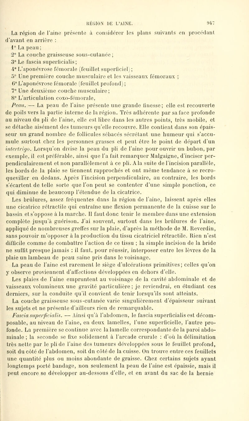 La région de l'aino présente ù considérer les plans suivants en procédant d'avant en arrière : 1° La peau; 2° La couche graisseuse sous-cutanée ; 3° Le fascia superlicialis; 4° L'aponévrose fémorale (feuillet superOciel) ; 5° Une première couche musculaire et les vaisseaux fémoraux ; 6° L'aponévrose fémorale (feuillet profond) ; 1° Une deuxième couche musculaire; 8° L'articulation coxo-fémorale, Peau. — La peau de l'aine présente une grande linesse; elle est recouverte de poils vers la partie interne de la région. Très adhérente par sa face profonde au niveau du pli de l'aine, elle est libre dans les autres points, très mobile, et se détache aisément des tumeurs qu'elle recouvre. Elle contient dans son épais- seur un grand nombre de follicules sébacés sécrétant une humeur qui s'accu- mule surtout chez les personnes grasses et peut être le point de départ d'un intertrigo. Lorsqu'on divise la peau du pli de l'aine pour ouvrir un bubon, par exemple, il est préférable, ainsi que l'a fait remarquer Malgaigne, d'inciser per- pendiculairement et non parallèlement à ce pli. Ala suite de l'incision parallèle, les bords de la plaie se tiennent rapprochés et ont même tendance à se recro- queviller en dedans. Après l'incision perpendiculaire, au contraire, les bords s'écartent de telle sorte que l'on peut se contenter d'une simple ponction, ce qui diminue de beaucoup l'étendue de la cicatrice. Les brûlures, assez fréquentes dans la région de l'aine, laissent après elles une cicatrice rétractile qui entraîne une flexion permanente de la cuisse sur le bassin et s'oppose à la marche. Il faut donc tenir le membre dans une extension complète jusqu'à guérison. J'ai souvent, surtout dans les brûlures de l'aine, appliqué de nombreuses greffes sur la plaie, d'après la méthode de M. Reverdin, sans pouvoir m'opposer à la production du tissu cicatriciel rétractile. Rien n'est difficile comme de combattre l'action de ce tissu ; la simple incision de la bride ne suffit presque jamais : il faut, pour réussir, interposer entre les lèvres de la plaie un lambeau de peau saine pris dans le voisinage. La peau de l'aine est rarement le siège d'ulcérations primitives; celles qu'on y observe proviennent d'affections développées en dehors d'elle. Les plaies de l'aine empruntent au voisinage de la cavité abdominale et de vaisseaux volumineux une gravité particulière; je reviendrai, en étudiant ces derniers, sur la conduite qu'il convient de tenir lorsqu'ils sont atteints. La couche graisseuse sous-cutanée varie singulièrement d'épaisseur suivant les sujets et ne présente d'ailleurs rien de remarquable. Fascia superficialis. — Ainsi qu'à l'abdomen, le fascia superfîcialis est décom- posable, au niveau de l'aine, en deux lamelles, l'une superficielle, l'autre pro- fonde. La première se continue avec la lamelle correspondante de la paroi abdo- minale ; la seconde se fixe solidement à l'arcade crurale : d'où la délimitation très nette par le pli de l'aine des tumeurs développées sous le feuillet profond, soit du côté de l'abdomen, soit dn côté de la cuisse. On trouve entre ces feuillets une quantité plus ou moins abondante de graisse. Chez certains sujets ayant longtemps porté bandage, non seulement la peau de l'aine est épaissie, mais il peut encore se développer au-dessous d'elle, et en avant du sac de la hernie