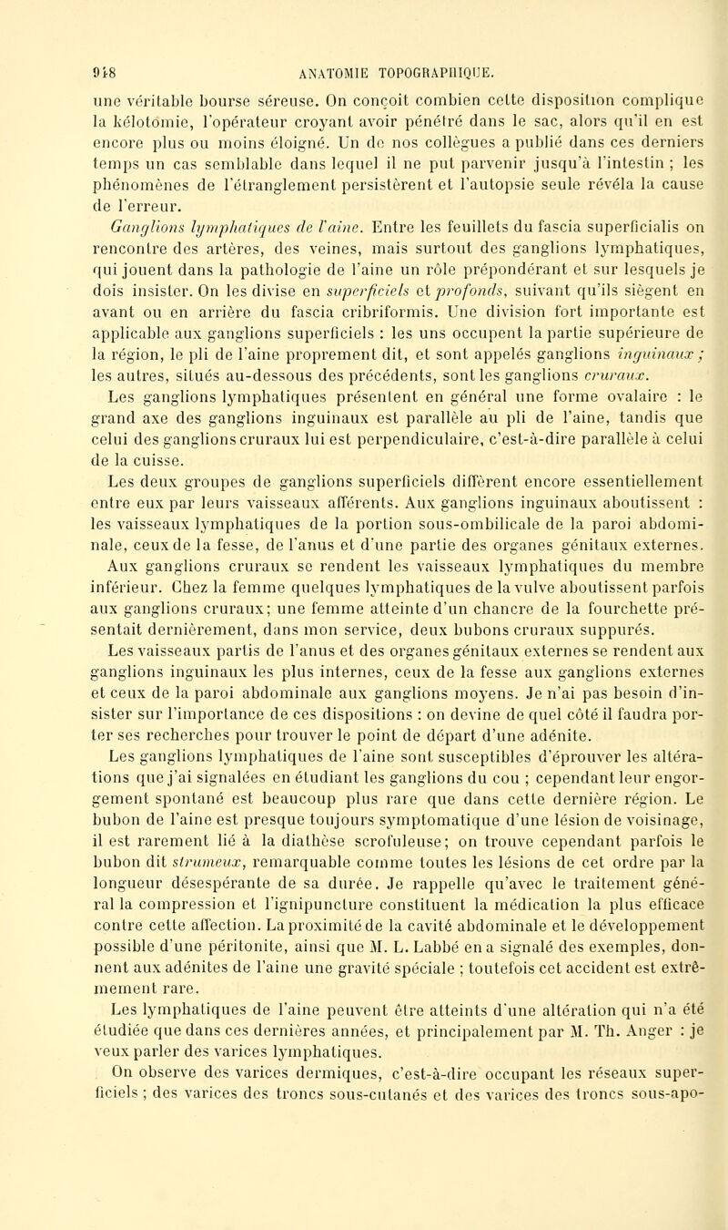 une véritable bourse séreuse. On conçoit combien cette disposition complique la kélotomie, l'opérateur croj^ant avoir pénétré dans le sac, alors qu'il en est encore plus ou moins éloigné. Un de nos collègues a publié dans ces derniers temps un cas semblable dans lequel il ne put parvenir jusqu'à l'intestin ; les phénomènes de l'étranglement persistèrent et l'autopsie seule révéla la cause de l'erreur. Ganglions lymphatiques de Vaine. Entre les feuillets du fascia superficialis on rencontre des artères, des veines, mais surtout des ganglions lymphatiques, qui jouent dans la pathologie de l'aine un rôle prépondérant et sur lesquels je dois insister. On les divise en superficiels &i profonds, suivant qu'ils siègent en avant ou en arrière du fascia cribriformis. Une division fort importante est applicable aux ganglions superficiels : les uns occupent la partie supérieure de la région, le pli de l'aine proprement dit, et sont appelés ganglions inguinaux ; les autres, situés au-dessous des précédents, sont les ganglions cruraux. Les ganglions lymphatiques présentent en général une forme ovalaire : le grand axe des ganglions inguinaux est parallèle au pli de l'aine, tandis que celui des ganglions cruraux lui est perpendiculaire, c'est-à-dire parallèle à celui de la cuisse. Les deux groupes de ganglions superficiels diffèrent encore essentiellement entre eux par leurs vaisseaux afférents. Aux ganglions inguinaux aboutissent : les vaisseaux lymphatiques de la portion sous-ombilicale de la paroi abdomi- nale, ceux de la fesse, de l'anus et d'une partie des organes génitaux externes. Aux ganglions cruraux se rendent les vaisseaux lymphatiques du membre inférieur. Chez la femme quelques lymphatiques de la vulve aboutissent parfois aux ganglions cruraux; une femme atteinte d'un chancre de la fourchette pré- sentait dernièrement, dans mon service, deux bubons cruraux suppures. Les vaisseaux partis de l'anus et des organes génitaux externes se rendent aux ganglions inguinaux les plus internes, ceux de la fesse aux ganglions externes et ceux de la paroi abdominale aux ganglions moyens. Je n'ai pas besoin d'in- sister sur l'importance de ces dispositions : on devine de quel côté il faudra por- ter ses recherches pour trouver le point de départ d'une adénite. Les ganglions lymphatiques de l'aine sont susceptibles d'éprouver les altéra- tions que j'ai signalées en étudiant les ganglions du cou ; cependant leur engor- gement spontané est beaucoup plus rare que dans cette dernière région. Le bubon de l'aine est presque toujours symptomatique d'une lésion de voisinage, il est rarement lié à la diathèse scrofuleuse; on trouve cependant parfois le bubon dit sirwneux, remarquable comme toutes les lésions de cet ordre par la longueur désespérante de sa durée. Je rappelle qu'avec le traitement géné- ral la compression et l'ignipuncture constituent la médication la plus efficace contre cette affection. La proximité de la cavité abdominale et le développement possible d'une péritonite, ainsi que M. L. Labbé en a signalé des exemples, don- nent aux adénites de l'aine une gravité spéciale ; toutefois cet accident est extrê- mement rare. Les lymphatiques de l'aine peuvent être atteints d'une altération qui n'a été étudiée que dans ces dernières années, et principalement par M. Th. Anger : je veux parler des varices lymphatiques. On observe des varices dermiques, c'est-à-dire occupant les réseaux super- ficiels ; des varices des troncs sous-cutanés et des varices des troncs sous-apo-