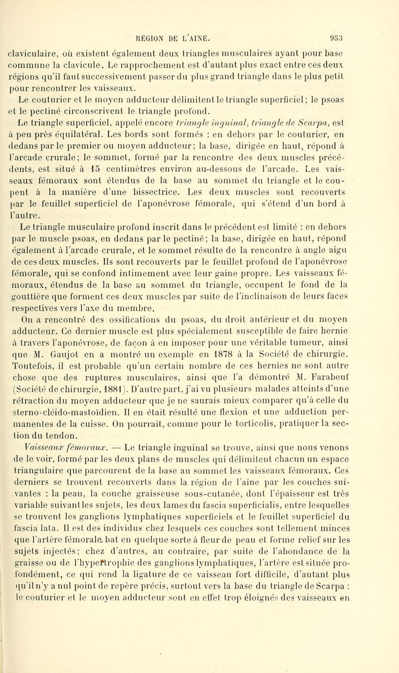 claviculaire, où existent également deux triangles musculaires ayant pour base commune la clavicule. Le rapprochement est d'autant plus exact entre ces deux régions qu'il faut successivement passer du plus grand triangle dans le plus petit pour rencontrer les vaisseaux. Le couturier et le moyen adducteur délimitent le triangle superficiel; le psoas et le pectine circonscrivent le triangle profond. Le triangle superficiel, appelé encore triangle inguinal, triangle de Scarpa, est à peu près équilatéral. Les bords sont formés : en dehors par le couturier, en dedans par le premier ou moyen adducteur; la base, dirigée en haut, répond à l'arcade crurale; le sommet, formé par la rencontre des deux muscles précé- dents, est situé à 15 centimètres environ au-dessous de l'arcade. Les vais- seaux fémoraux sont étendus de la base au sommet du triangle et le cou- pent à la manière d'une bissectrice. Les deux muscles sont recouverts par le feuillet superficiel de l'aponévrose fémorale, qui s'étend d'un bord à l'autre. Le triangle musculaire profond inscrit dans le précédent est limité : en dehors par le muscle psoas, en dedans par le pectine; la base, dirigée en haut, répond également à l'arcade crurale, et le sommet résulte de la rencontre à angle aigu de ces deux muscles. Ils sont recouverts par le feuillet profond de l'aponévrose fémorale, qui se confond intimement avec leur gaine propre. Les vaisseaux fé- moraux, étendus de la base au sommet du triangle, occupent le fond de la gouttière que forment ces deux muscles par suite de l'inclinaison de leurs faces respectives vers l'axe du membre. On a rencontré des ossifications du psoas, du droit antérieur et du moyen adducteur. Ce dernier muscle est plus spécialement susceptible de faire hernie à travers l'aponévrose, de façon à en imposer pour une véritable tumeur, ainsi que M. Gaujot en a montré un exemple en 1878 à la Société de chirurgie. Toutefois, il est probable qu'un certain nombre de ces hernies ne sont autre chose que des ruptures musculaires, ainsi que l'a démontré M. Farabeuf (Société de chirurgie, 1881). D'autrepart, j'ai vu plusieurs malades atteints d'une rétraction du moyen adducteur que je ne saurais mieux comparer qu'à celle du sterno-cléido-mastoïdien. Il en était résulté une flexion et une adduction per- manentes de la cuisse. On pourrait, comme pour le torticolis, pratiquer la sec- tion du tendon. Vaisseaux fémoraux. — Le triangle inguinal se trouve, ainsi que nous venons de le voir, formé par les deux plans de muscles qui délimitent chacun un espace triangulaire que parcourent de la base au sommet les vaisseaux fémoraux. Ces derniers se trouvent recouverts dans la région de l'aine par les couches sui- vantes : la peau, la couche graisseuse sous-cutanée, dont l'épaisseur est très variable suivantles sujets, les deux lames du fascia superficialis, entre lesquelles se trouvent les ganglions lymphatiques superficiels et le feuillet superficiel du fascia lata. Il est des individus chez lesquels ces couches sont tellement minces que l'artère fémorala bat en quelque sorte à fleur de peau et forme relief sur les sujets injectés; chez d'autres, au contraire, par suite de l'abondance de la graisse ou de l'hypeftrophie des ganglions lymphatiques, l'artère est située pro- fondément, ce qui rend la ligature de ce vaisseau fort difficile, d'autant plus ([u'il n'y a nul point de repère précis, surtout vers la base du triangle de Scarpa : le couturier et le moyen adducteur sont en effet trop éloignés des vaisseaux en