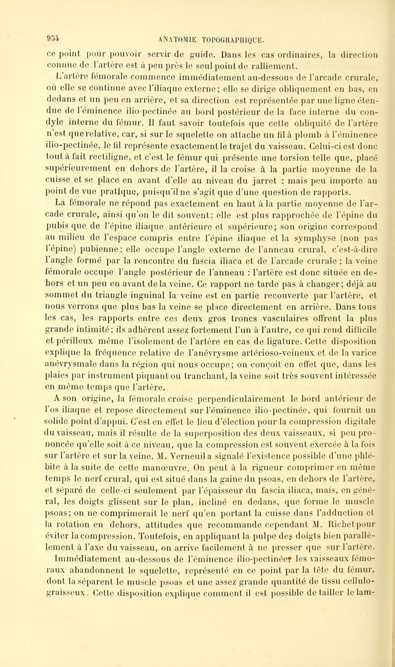 ce point pour pouvoir servir de guide. Dans les cas ordinaires, la direction connue de l'artère est à peu près le seul point de ralliement. L'artère fémorale commence immédiatement au-dessous de l'arcade crurale, où elle se continue avec l'iliaque externe; elle se dirige obliquement en bas, en dedans et un peu en arrière, et sa direction est représentée par une ligne éten- due de l'éminence ilio-pectinée au bord postérieur de la face interne du con- dyle interne du fémur. Il faut savoir toutefois que cette obliquité de l'artère n'est querelative, car, si sur le squelette on attache un fil à plomb à l'éminence ilio-pectinée, le fil représente exactement le trajet du vaisseau. Celui-ci est donc tout à fait rectiligne, et c'est le fémur qui présente une torsion telle que, placé supérieurement en dehors de l'artère, il la croise à la partie moyenne de la cuisse et se place en avant d'elle au niveau du jarret : mais peu importe au point de vue pratique, puisqu'une s'agit que d'une question de rapports. La fémorale ne répond pas exactement en haut à la partie moyenne de l'ar- cade crurale, ainsi qu'on le dit souvent: elle est plus rapprochée de l'épine du pubis que de l'épine iliaque antérieure et supérieure; son origine correspond au milieu de l'espace compris entre l'épine iliaque et la symphyse (non pas l'épine) pubienne; elle occupe l'angle externe de l'anneau crural, c'est-à-dire l'angle formé par la rencontre du fascia iliaca et de l'arcade crurale ; la veine fémorale occupe l'angle postérieur de l'anneau : l'artère est donc située en de- hors et un peu en avant delà veine. Ce rapport ne tarde pas à changer; déjà au sommet du triangle inguinal la veine est en partie recouverte par l'artère, et nous verrons que plus bas la veine se place directement en arrière. Dans tous les cas, les rapports entre ces deux gros troncs vasculaires offrent la plus grande intimité; ils adhèrent assez fortement l'un à l'autre, ce qui rend difficile et périlleux même l'isolement de l'artère en cas de ligature. Cette disposition explique la fréquence relative de l'anévrysme artérioso-veineux et de la varice anévrysmale dans la région qui nous occupe; on conçoit en effet que, dans les plaies par instrument piquant ou tranchant, la veine soit très souvent intéressée en même temps que l'artère. A son origine, la fémorale croise perpendiculairement le bord antérieur de l'os iliaque et repose directement sur l'éminence ilio-pectinée, qui fournit un sohdc point d'appui. C'est en efïet le lieu d'élection pour la compression digitale du vaisseau, mais il résulte de la superposition des deux vaisseaux, si peu pro- noncée qu'elle soit à ce niveau, que la compression est souvent exercée à la fois sur l'artère et sur la veine. M. Verneuil a signalé l'existence possible d'une phlé- bite à la suite de cette manœuvre. On peut à la rigueur comprimer en même temps le nerf crural, qui est situé dans la gaine du psoas, en dehors de l'artère, et séparé de celle-ci seulement par l'épaisseur du fascia iliaca, mais, en géné- ral, les doigts glissent sur le plan, incliné en dedans, que forme le muscle psoas; on ne comprimerait le nerf qu'en portant la cuisse dans l'adduction et la rotation en dehors, attitudes que recommande cependant M. Richetpour éviter la compression. Toutefois, en appliquante pulpe des doigts bien parallè- lement à l'axe du vaisseau, on arrive facilement à ne presser que sur l'arfère. Immédiatement au-dessous de l'éminence ilio-pectinée» les vaisseaux fémo- raux abandonnent le squelette, représenté en ce point par la tête du fémur, dont la séparent le muscle psoas et une assez grande quantité de tissu ccllulo- graisseux. Cette disposition explique comment il est possible détailler lelam-