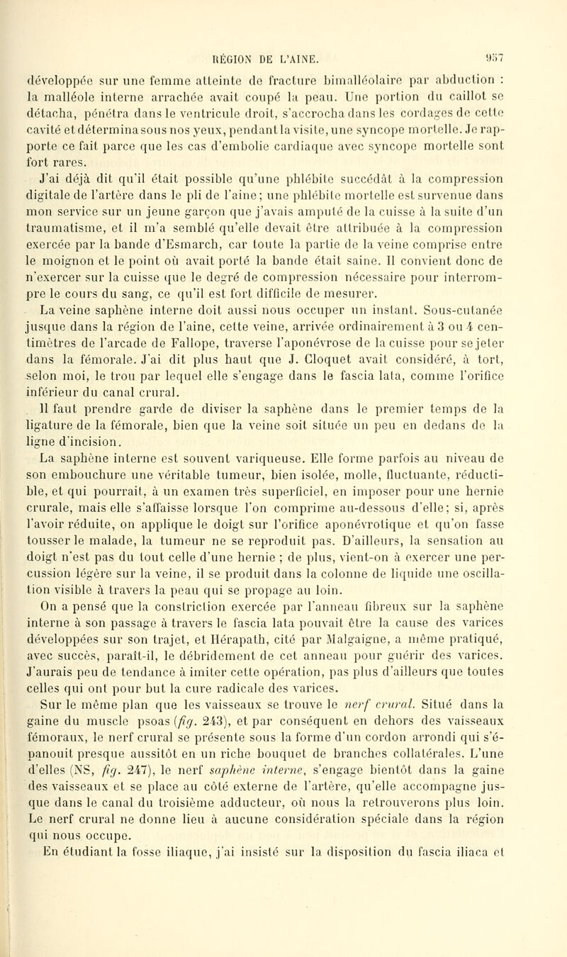 développée sur une femme atteinte de fracture Ijinialléolaire par abduction : la malléole interne arrachée avait coupé la peau. Une portion du caillot se détacha, pénétra dans le ventricule droit, s'accrocha dans les cordages de cette cavité et détermina sous nos yeux, pendant la visite, une syncope mortelle. Je rap- porte ce fait parce que les cas d'embolie cardiaque avec syncope mortelle sont fort rares. J'ai déjà dit qu'il était possible qu'une phlébite succédât à la compression digitale de l'artère dans le pli de l'aine; une phlébite mortelle est survenue dans mon service sur un jeune garçon que j'avais amputé de la cuisse à la suite d'un traumatisme, et il m'a semblé qu'elle devait être attribuée à la compression exercée par la bande d'Esmarch, car toute la partie de la veine comprise entre le moignon et le point où avait porté la bande était saine. Il convient donc de n'exercer sur la cuisse que le degré de compression nécessaire pour interrom- pre le cours du sang, ce qu'il est fort difficile de mesurer. La veine saphène interne doit aussi nous occuper un instant. Sous-cutanée jusque dans la région de l'aine, cette veine, arrivée ordinairement à 3 ou 4 cen- timètres de l'arcade de Fallope, traverse l'aponévrose de la cuisse pour se jeter dans la fémorale. J'ai dit plus haut que J. Gloquet avait considéré, à tort, selon moi, le trou par lequel elle s'engage dans le fascia lata, comme l'orifice inférieur du canal crural. 11 faut prendre garde de diviser la saphène dans le premier temps de la ligature de la fémorale, bien que la veine soit située un peu en dedans de la ligne d'incision. La saphène interne est souvent variqueuse. Elle forme parfois au niveau de son embouchure une véritable tumeur, bien isolée, molle, fluctuante, réducti- ble, et qui pourrait, à un examen très superficiel, en imposer pour une hernie crurale, mais elle s'affaisse lorsque l'on comprime au-dessous d'elle; si, après l'avoir réduite, on applique le doigt sur l'orifice aponévrotique et qu'on fasse tousser le malade, la tumeur ne se reproduit pas. D'ailleurs, la sensation au doigt n'est pas du tout celle d'une hernie ; de plus, vient-on à exercer une per- cussion légère sur la veine, il se produit dans la colonne de liquide une oscilla- tion visible à travers la peau qui se propage au loin. On a pensé que la constriclion exercée par l'anneau fibreux sur la saphène interne à son passage à travers le fascia lata pouvait être la cause des varices développées sur son trajet, et Hérapath, cité par Malgaigne, a même pratiqué, avec succès, paraît-il, le débridement de cet anneau pour guérir des varices. J'aurais peu de tendance à imiter cette opération, pas plus d'ailleurs que toutes celles qui ont pour but la cure radicale des varices. Sur le même plan que les vaisseaux se trouve le nerf crural. Situé dans la gaine du muscle psoas [fig, 243), et par conséquent en dehors des vaisseaux fémoraux, le nerf crural se présente sous la forme d'un cordon arrondi qui s'é- panouit presque aussitôt en un riche bouquet de branches collatérales. L'une d'elles (NS, fig. 247), le nerf saphène interne, s'engage bientôt dans la gaine des vaisseaux et se place au côté externe de l'artère, qu'elle accompagne jus- que dans le canal du troisième adducteur, où nous la retrouverons plus loin. Le nerf crural ne donne lieu à aucune considération spéciale dans la région qui nous occupe. En étudiant la fosse iliaque, j'ai insisté sur la disposition du fascia iliaca et