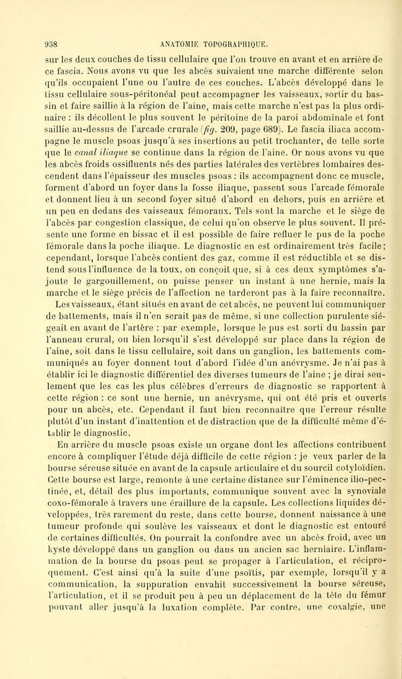 sur les deux couches de tissu cellulaire que l'on trouve en avant et en arrière de ce fascia. Nous avons vu que les abcès suivaient une marche différente selon qu'ils occupaient l'une ou l'autre de ces couches. L'abcès développé dans le tissu cellulaire sous-péritonéal peut accompagner les vaisseaux, sortir du bas- sin et faire saillie à la région de l'aine, mais cette marche n'est pas la plus ordi- naire : ils décollent le plus souvent le péritoine de la paroi abdominale et font saillie au-dessus de l'arcade crurale ifig. 209, page 689). Le fascia iliaca accom- pagne le muscle psoas jusqu'à ses insertions au petit trochanter, de telle sorte que le canal iliaque se continue dans la région de l'aine. Or nous avons vu que les abcès froids ossifluents nés des parties latérales des vertèbres lombaires des- cendent dans l'épaisseur des muscles psoas : ils accompagnent donc ce muscle, forment d'abord un foyer dans la fosse iliaque, passent sous l'arcade fémorale et donnent lieu à un second foyer situé d'abord en dehors, puis en arrière et un peu en dedans des vaisseaux fémoraux. Tels sont la marche et le siège de l'abcès par congestion classique, de celui qu'on observe le plus souvent. Il pré- sente une forme en bissac et il est possible de faire refluer le pus de la poche fémorale dans la poche iliaque. Le diagnostic en est ordinairement très facile; cependant, lorsque l'abcès contient des gaz, comme il est réductible et se dis- tend sous l'influence de la toux, on conçoit que, si à ces deux symptômes s'a- joute le gargouillement, on puisse penser un instant à une hernie, mais la marche et le siège précis de l'affection ne tarderont pas à la faire reconnaître. Les vaisseaux, étant situés en avant de cet abcès, ne peuvent lui communiquer de battements, mais il n'en serait pas de même, si une collection purulente sié- geait en avant de l'artère : par exemple, lorsque le pus est sorti du bassin par l'anneau crural, ou bien lorsqu'il s'est développé sur place dans la région de l'aine, soit dans le tissu cellulaire, soit dans un ganglion, les battements com- muniqués au foyer donnent tout d'abord l'idée d'un anévrysme. Je n'ai pas à établir ici le diagnostic différentiel des diverses tumeurs de l'aine ; je dirai seu- lement que les cas les plus célèbres d'erreurs de diagnostic se rapportent à cette région : ce sont une hernie, un anévrysme, qui ont été pris et ouverts pour un abcès, etc. Cependant il faut bien reconnaître que l'erreur résulte plutôt d'un instant d'inattention et de distraction que de la difficulté même d'é- tablir le diagnostic. En arrière du muscle psoas existe un organe dont les affections contribuent encore à compliquer l'étude déjà difficile de cette région : je veux parler de la bourse séreuse située en avant de la capsule articulaire et du sourcil cotyloïdien. Cette bourse est large, remonte aune certaine distance sur l'éminence ilio-pec- tinée, et, détail des plus importants, communique souvent avec la synoviale coxo-fémorale à travers une éraillure de la capsule. Les collections liquides dé- veloppées, très rarement du reste, dans cette bourse, donnent naissance à une tumeur profonde qui soulève les vaisseaux et dont le diagnostic est entouré de certaines difficultés. On pourrait la confondre avec un abcès froid, avec un kyste développé dans un ganglion ou dans un ancien sac herniaire. L'inflam- mation de la bourse du psoas peut se propager à l'articulation, et récipro- quement. C'est ainsi qu'à la suite d'une psoïtis, par exemple, lorsqu'il y a communication, la suppuration envahit successivement la bourse séreuse, l'articulation, et il se produit peu à peu un déplacement de la tête du fémur pouvant aller jusqu'à la luxation complète. Par contre, une coxalgie, une