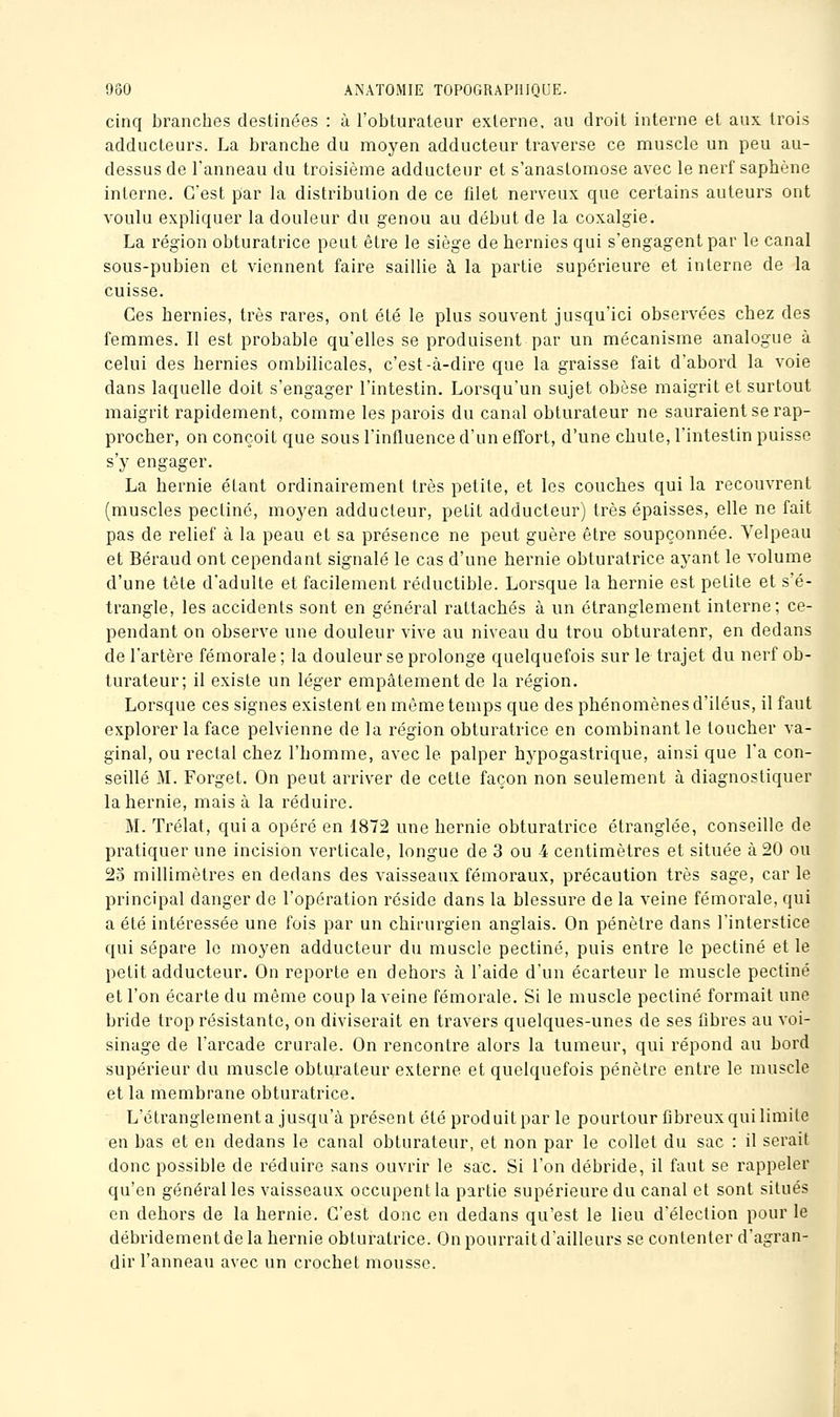 cinq branches destinées : à l'obturateur externe, au droit interne et aux trois adducteurs. La branche du moyen adducteur traverse ce muscle un peu au- dessus de l'anneau du troisième adducteur et s'anastomose avec le nerf saphène interne. C'est par la distribution de ce filet nerveux que certains auteurs ont voulu expliquer la douleur du genou au début de la coxalgie. La région obturatrice peut être le siège de hernies qui s'engagent par le canal sous-pubien et viennent faire saillie à la partie supérieure et interne de la cuisse. Ces hernies, très rares, ont été le plus souvent jusqu'ici observées chez des femmes. Il est probable qu'elles se produisent par un mécanisme analogue à celui des hernies ombilicales, c'est-à-dire que la graisse fait d'abord la voie dans laquelle doit s'engager l'intestin. Lorsqu'un sujet obèse maigrit et surtout maigrit rapidement, comme les parois du canal obturateur ne sauraient se rap- procher, on conçoit que sous l'influence d'un effort, d'une chute, l'intestin puisse s'y engager. La hernie étant ordinairement très petite, et les couches qui la recouvrent (muscles pectine, moyen adducteur, petit adducteur) très épaisses, elle ne fait pas de relief à la peau et sa présence ne peut guère être soupçonnée. Yelpeau et Béraud ont cependant signalé le cas d'une hernie obturatrice ayant le volume d'une tête d'adulte et facilement réductible. Lorsque la hernie est petite et s'é- trangle, les accidents sont en général rattachés à un étranglement interne; ce- pendant on observe une douleur vive au niveau du trou obturateur, en dedans de l'artère fémorale ; la douleur se prolonge quelquefois sur le trajet du nerf ob- turateur; il existe un léger empâtement de la région. Lorsque ces signes existent en môme temps que des phénomènes d'iléus, il faut explorer la face pelvienne de la région obturatrice en combinant le toucher va- ginal, ou rectal chez l'homme, avec le palper hypogastrique, ainsi que l'a con- seillé M. Forget. On peut arriver de cette façon non seulement à diagnostiquer la hernie, mais à la réduire. M. Trélat, quia opéré en 1872 une hernie obturatrice étranglée, conseille de pratiquer une incision verticale, longue de 3 ou 4 centimètres et située à 20 ou 25 millimètres en dedans des vaisseaux fémoraux, précaution très sage, car le principal danger de l'opération réside dans la blessure de la veine fémorale, qui a été intéressée une fois par un chirurgien anglais. On pénètre dans l'interstice qui sépare le moyen adducteur du muscle pectine, puis entre le pectine et le petit adducteur. On reporte en dehors à l'aide d'un écarteur le muscle pectine et l'on écarte du même coup la veine fémorale. Si le muscle pectine formait une bride trop résistante, on diviserait en travers quelques-unes de ses fibres au voi- sinage de l'arcade crurale. On rencontre alors la tumeur, qui répond au bord supérieur du muscle obturateur externe et quelquefois pénètre entre le muscle et la membrane obturatrice. L'étranglement a jusqu'à présent été produit par le pourtour fibreux qui limite en bas et en dedans le canal obturateur, et non par le collet du sac : il serait donc possible de réduire sans ouvrir le sac. Si l'on débride, il faut se rappeler qu'en général les vaisseaux occupent la partie supérieure du canal et sont situés en dehors de la hernie. C'est donc en dedans qu'est le lieu d'élection pour le débridementdela hernie obturatrice. On pourrait d'ailleurs se contenter d'agran- dir l'anneau avec un crochet mousse.