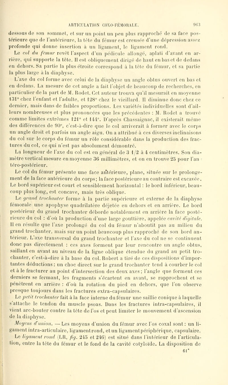 dessous do son sommet, el, sur un point un peu plus rapprocli(3 de sa face pos- térieure que de l'antérieure, la tète du fémur est creusée d'une dépression assez profonde qui donne insertion à un ligament, le ligament rond. Le col du fémur revêt l'aspect d'un pédicule allongé, aplati d'avant en ar- rière, qui supporte la tête. Il est obliquement dirigé de haut en bas et de dedans en dehors. Sa partie la plus étroite correspond à la tête du fémur, et sa partie la plus large à la diaphyse. L'axe du col forme avec celui de la diaphyse un angle obtus ouvert en bas et en dedans. La mesure de cet angle a fait l'objet de beaucoup de recherches, en particulier de la part de M. Rodet. Cet auteur trouva qu'il mesurait en moyenne 131° chez l'enfant et l'adulte, et 128 chez le vieillard. Il diminue donc chez ce dernier, mais dans de faibles proportions. Les variétés individuelles sont d'ail- leurs nombreuses et plus prononcées que les précédentes : M. Rodet a trouvé comme limites extrêmes 121° et 144. D'après Chassaignac, il existerait même des dilTérences de 90, c'est-à-dire que le col arriverait à former avec le corps un angle droit et parfois un angle aigu. On a attribué à ces diverses inclinaisons du col sur le corps du fémur un rôle considérable dans la production des frac- tures du col, ce qui n'est pas absolument démontré. La longueur de l'axe du col est en général de 3 1/2 à 4 centimètres. Son dia- mètre vertical mesure en moyenne 36 millimètres, et on en trouve 25 pour l'an - téro-postérieur. Le col du fémur présente une face antérieure, plane, située sur le prolonge- ment de la face antérieure du corps ; la face postérieure au contraire est excavée. Le bord supérieur est court et sensiblement horizontal : le bord inférieur, beau- coup plus long, est concave, mais très oblique. Le grand trochanter forme à la partie supérieure et externe de la diaphyse fémorale une apophyse quadrilatère déjetée en dehors et en arrière. Le bord postérieur du grand trochanter déborde notablement en arrière la face posté- rieure du col : d'où la production d'une large gouttière, appelée cavité digitale. Il en résulte que l'axe prolongé du col du fémur n'aboutit pas au milieu du grand trochanter, mais sur un point beaucoup plus rapproché de son bord an- térieur. L'axe transversal du grand trochanter et l'axe du col ne se continuent donc pas directement : ces axes forment par leur rencontre un angle obtus, saillant en avant au niveau de la ligne oblique étendue du grand au petit tro- chanter, c'est-à-dire à la base du col. Robert a tiré de ces dispositions d'impor- tantes déductions : un choc direct sur le grand trochanter tend à courber le col et à le fracturer au point d'intersection des deux axes ; l'angle que forment ces derniers se fermant, les fragments s'écartent en avant, se rapprochent et se pénètrent en arrière : d'où la rotation du pied en dehors, que l'on observe presque toujours dans les fractures extra-capsulaires. Le petit trochanter fait à la face interne du fémur une saillie conique à laquelle s'attache le tendon du muscle psoas. Dans les fractures intra-capsulaires, il vient arc-bouter contre la tête de l'os et peut limiter le mouvement d'ascension de la diaphj^se. Moyens cVunion. — Les moyens d'union du fémur avec l'os coxal sont : un li- gament intra-articulaire, ligamentrond, etun ligamentpériphérique, capsulaire. Le ligament rond (LR, fig. 245 et 246) est situé dans l'intérieur de l'articula- tion, entre la tête du fémur et le fond de la cavité cotyloïde. La disposition de 61*