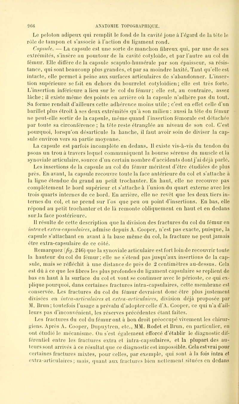 Le peloton adipeux qui remplit le fond de la cavité joue à l'égard de la tête le rôle de tampon et s'associe à l'action du ligament rond. Capsule. — La capsule est une sorte de manchon fibreux qui, par une de ses exlrémités, s'insère au pourtour de la cavité cotyloïde, et par l'autre au col du fémur. Elle diffère de la capsule scapulo-humérale par son épaisseur, sa résis- tance, qui sont beaucoup plus grandes, et par sa moindre laxité. Tant qu'elle est intacte, elle permet à peine aux surfaces articulaires de s'abandonner. L'inser- tion supérieure se fait en dehors du bourrelet cotyloïdien; elle est très forte. L'insertion inférieure a lieu sur le col du fémur; elle est, au contraire, assez lâche ; il existe même des points en arrière oii la capsule n'adhère pas du tout. Sa forme rendait d'ailleurs cette adhérence moins utile ; c'est en effet celle d'un barillet plus étroit à ses deux extrémités qu'à son milieu : aussi la tête du fémur ne peut-elle sortir de la capsule, même quand l'insertion fémorale est détachée par toute sa circonférence ; la tête reste étranglée au niveau de son col. C'est pourquoi, lorsqu'on désarticule la hanche, il faut avoir soin de diviser la cap- sule environ vers sa partie moyenne. La capsule est parfois incomplète en dedans. Il existe vis-à-vis du tendon du psoas un trou à travers lequel communiquent la bourse séreuse du muscle et la synoviale articulaire, source d'un certain nombre d'accidents dont j'ai déjà parlé. Les insertions de la capsule au col du fémur méritent d'être étudiées de plus près. En avant, la capsule recouvre toute la face antérieure du col et s'attache à la ligne étendue du grand au petit trochanter. En haut, elle ne recouvre pas complètement le bord supérieur et s'attache à l'union du quart externe avec les trois quarts internes de ce bord. En arrière, elle ne revêt que les deux tiers in- ternes du col, et ne prend sur l'os que peu ou point d'insertions. En bas, elle répond au petit trochanteret de là remonte obliquement en haut et en dedans sur la face postérieure. Il résulte de cette description que la division des fractures du col du fémur en intra (ii extra-capsulaires, admise depuis A. Cooper, n'est pas exacte, puisque, la capsule s'attachant en avant à la base même du col, la fracture ne peut jamais être extra-capsulaire de ce côté. Remarquez [fig. 246) que la synoviale articulaire est fort loin de recouvrir toute la hauteur du col du fémur; elle ne sétend pas jusqu'aux insertions de la cap- sule, mais se réfléchit à une distance de près de 2 centimètres au-dessus. Cela est dû à ce que les fibres les plus profondes du ligament capsulaire se replient de bas en haut à la surface du col et vont se continuer avec le périoste, ce qui ex- plique pourquoi, dans certaines fractures intra-capsulaires, cette membrane est conservée. Les fractures du col du fémur devraient donc être plus justement divisées en intra-articulaires et extra-articulaires, division déjà proposée par M. Brun; toutefois l'usage a prévalu d'adopter celle d'A. Cooper, ce qui n'a d'ail- leurs pas d'inconvénient, les réserves précédentes étant faites. Les fractures du col du fémur ont à bon droit préoccupé vivement les chirur- giens. Après A. Cooper, Dupuytren, etc., MM. Rodet et Brun, en particulier, en ont étudié le mécanisme. On s'est également efforcé d'établir le diagnostic dif- férentiel entre les fractures extra et intra-capsulaires, et la plupart des au- teurs sont arrivés à ce résultat que ce diagnostic est impossible. Cela est vrai pour certaines fractures mixtes, pour celles, par exemple, qui sont à la fois intra et extra-articulaires; mais, quant aux fractures bien nettement situées en dedans