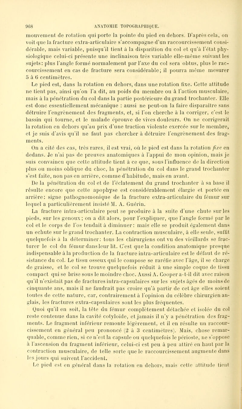 mouvement de rotation qui porte la pointe du pied en dehors. D'après cela, on voit que la fracture extra-articulaire s'accompagne d'un raccourcissement consi- dérable, mais variable, puisqu'il tient à la disparition du col et qu'à l'état phy- siologique celui-ci présente une inclinaison très variable elle-même suivant les sujets: plus l'angle formé normalement par l'axe du col sera obtus, plus le rac- courcissement en cas de fracture sera considérable; il pourra même mesurer 5 à 6 centimètres. Le pied est, dans la rotation en dehors, dans une rotation fixe. Cette attitude ne tient pas, ainsi qu'on l'a dit, au poids du membre ou à l'action musculaire, mais à la pénétration du col dans la partie postérieure du grand trochanter. Elle est donc essentiellement mécanique : aussi ne peut-on la faire disparaître sans détruire l'engrènement des fragments, et, si l'on cherche à la corriger, c'est le bassin qui tourne, et le malade éprouve de vives douleurs. On ne corrigerait la rotation en dehors qu'an prix d'une traction violente exercée sur le membre, et je suis d'avis qu'il ne faut pas chercher à détruire l'engrènement des frag- ments. On a cité des cas, très rares, il est vrai, oi^i le pied est dans la rotation fixe en dedans. Je n'ai pas de preuves anatomiques à l'appui de mon opinion, mais je suis convaincu que cette attitude tient à ce que, sous l'influence de la direction plus ou moins oblique du choc, la pénétration du col dans le grand trochanter s'est faite, non pas en arrière, comme d'habitude, mais en avant. De la pénétration du col et de l'éclatement du grand trochanter à sa base il résulte encore que cette apophyse est considérablement élargie et portée en arrière: signe pathognomonique de la fracture extra-articulaire du fémur sur lequel a particulièrement insisté M. A. Guérin. La fracture intra-articulaire peut se produire à la suite d'une chute sur les pieds, sur les genoux; on a dit alors, pour l'expliquer, que l'angle formé par le col et le corps de l'os tendait à diminuer: mais elle se produit également dans un echute sur le grand trochanter. La contraction musculaire, à elle seule, suffit quelquefois à la déterminer; tous les chirurgiens ont vu des vieillards se frac- turer le col du fémur dansleur lit. C'est que la condition anatomique presque indispensable à la production de la fracture intra-articulaire est le défaut de ré- sistance du col. Le tissu osseux qui le compose se raréfie avec l'âge, il se charge de graisse, et le col se trouve quelquefois réduit à une simple coque de tissu compact qui se brise sous le moindre choc. Aussi A. Cooper a-t-il dit avec raison qu'il n'existait pas de fractures intra-capsulaires sur les sujets âgés de moins de cinquante ans, mais il ne faudrait pas croire qu'à partir de cet âge elles soient toutes de cette nature, car, contrairement à l'opinion du célèbre chirurgien an- glais, les fractures extra-capsulaires senties plus fréquentes. Quoi qu'il en soit, la tête du fémur complètement détachée et isolée du col reste contenue dans la cavité cotyloïde, et jamais il n'y a pénétration des frag- ments. Le fragment inférieur remonte légèrement, et il en résulte un raccour- cissement en général peu prononcé (2 à 3 centimètres). Mais, chose remar- quable, comme rien, si ce n'est la capsule ou quelquefois le périoste, ne s'oppose à l'ascension du fragment inférieur, celui-ci est peu à peu attiré en haut par la contraction musculaire, de telle sorte que le raccourcissement augmente dans les jours qui suivent l'accident. Le pied est en général dans la rotation en dehors, mais cette attitude tient