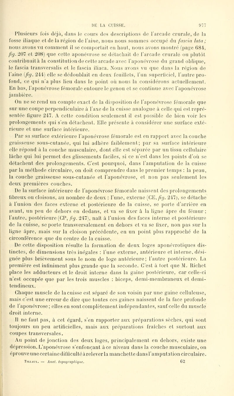 Plusieurs fois déjà, dans le cours des descriptions de l'arcade crurale, de la fosse iliaque et de la région de l'aine, nous nous sommes occupé du fascla lata; nous avons vu comment il se comportait en haut, nous avons montré (page 68-4, fig.'iOl et 208) que cette aponévrose se détachait de l'arcade crurale ou plutôt contribuaità la constitution de cette arcade avec l'aponévrose du grand oblique, le fascia transversalis et le fascia iliaca. Nous avons vu que dans la région de l'aine [fig. 244) elle se dédoublait en deux feuillets, l'un superficiel, l'autre pro- fond, ce qui n'a plus lieu dans le point oi^i nous la considérons actuellement. En bas, l'aponévrose fémorale entoure le genou et se continue avec l'aponévrose jambière. On ne se rend un compte exact de la disposition de l'aponévrose fémorale que sur une coupe perpendiculaire à l'axe de la cuisse analogue à celle qui est repré- sentée figure 247. A cette condition seulement il est possible de bien voir les prolongements qui s'en détachent. Elle présente à considérer une surface exté- rieure et une surface intérieure. Par sa surface extérieure l'aponévrose fémorale est en rapport avec la couche graisseuse sous-cutanée, qui lui adhère faiblement; par sa surface intérieure elle répond à la couche musculaire, dont elle est séparée par un tissu cellulaire lâche qui lui permet des glissements faciles, si ce n'est dans les points d'oii se détachent des prolongements. C'est pourquoi, dans l'amputation de la cuisse par la méthode circulaire, on doit comprendre dans le premier temps : la peau, la couche graisseuse sous-cutanée et l'aponévrose, et non pas seulement les deux premières couches. De la surface intérieure de l'aponévrose fémorale naissent des prolongements fibreux ou cloisons, au nombre de deux : l'une, externe {CE, fig. 247), se détache à l'union des faces externe et postérieure de la cuisse, se porte d'arrière en avant, un peu de dehors en dedans, et va se fixer à la ligne âpre du fémur ; l'autre, postérieure (GP, fig. 247), naît à l'union des faces interne et postérieure de la cuisse, se porte transversalement en dehors et va se fixer, non pas sur la ligne âpre, mais sur la cloison précédente, en un point plus rapproché de la circonférence que du centre de la cuisse. De cette disposition résulte la formation de deux loges aponévrotiques dis- tinctes, de dimensions très inégales : l'une externe, antérieure et interne, dési- gnée plus brièvement sous le nom de loge antérieure; l'autre postérieure. La première est inliniment plus grande que la seconde. C'est à fort que M. Richet place les adducteurs et le droit interne dans la gaine postérieure, car celle-ci n'est occupée que par les trois muscles : biceps, demi-membraneux et demi- tendineux. Chaque muscle de la cuisse est séparé de son voisin par une gaine celluleuse, mais c'est une erreur de dire que toutes ces gaines naissent de la face profonde de l'aponévrose; elles en sont complètement indépendantes, sauf celle du muscle droit interne. Il ne faut pas, à cet égard, s'en rapporter aux préparations sèches, qui sont toujours un peu artificielles, mais aux préparations fraîches et surtout aux coupes transversales. Au point de jonction des deux loges, principalement en dehors, existe une dépression. L'aponévrose s'enfonçant à ce niveau dans la couche musculaire, on éprouve une certaine difficulté à relever la manchette dans l'amputation circulaire. TiLLAux. — Anat. topographique. 62