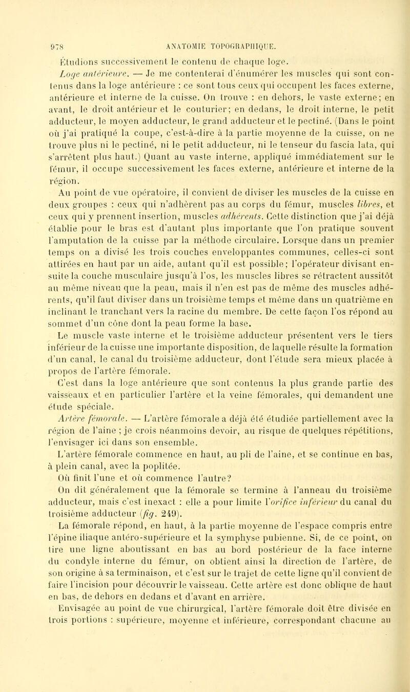 Étudions successivement le contenu de chaque loge. Loge antérieure. — Je me contenterai d'énumérer les muscles qui sont con- tenus dans la loge antérieure : ce sont tous ceux qui occupent les faces externe, antérieure et interne de la cuisse. On trouve : en dehors, le vaste externe; en avant, le droit antérieur et le couturier; en dedans, le droit interne, le petit adducteur, le moyen adducteur, le grand adducteur et le pectine. (Dans le point où j'ai pratiqué la coupe, c'est-à-dire à la partie moyenne de la cuisse, on ne trouve plus ni le pectine, ni le petit adducteur, ni le tenseur du fascia lata, qui s'arrêtent plus haut.) Quant au vaste interne, appliqué immédiatement sur le fémur, il occupe successivement les faces externe, antérieure et interne de la région. Au point de vue opératoire, il convient de diviser les muscles de la cuisse en deux groupes : ceux qui n'adhèrent pas au corps du fémur, muscles libres, et ceux qui y prennent insertion, muscles adhérents. Cette distinction que j'ai déjà établie pour le bras est d'autant plus importante que l'on pratique souvent l'amputation de la cuisse par la méthode circulaire. Lorsque dans un premier temps on a divisé les trois couches enveloppantes communes, celles-ci sont attii-ées en haut par un aide, autant qu'il est possible; l'opérateur divisant en- suite la couche musculaire jusqu'à l'os, les muscles libres se rétractent aussitôt au même niveau que la peau, mais il n'en est pas de même des muscles adhé- rents, qu'il faut diviser dans un troisième temps et même dans un quatrième en inclinant le tranchant vers la racine du membre. De cette façon l'os répond au sommet d'un cône dont la peau forme la base. Le muscle vaste interne et le troisième adducteur présentent vers le tiers inférieur de la cuisse une importante disposition, de laquelle résulte la formation d'un canal, le canal du troisième adducteur, dont l'étude sera mieux placée à propos de l'artère fémorale. C'est dans la loge antérieure que sont contenus la plus grande partie des vaisseaux et en particulier l'artère et la veine fémorales, qui demandent une étude spéciale. Artère fémorale. — L'artère fémorale a déjà été étudiée partiellement avec la région de l'aine ; je crois néanmoins devoir, au risque de quelques répétitions, l'envisager ici dans son ensemble. L'artère fémorale commence en haut, au pli de l'aine, et se continue en bas, à plein canal, avec la poplitée. Où finit l'une et où commence l'autre? On dit généralement que la fémorale se termine à l'anneau du troisième adducteur, mais c'est inexact : elle a pour limite Vorifice inférieur du canal du troisième adducteur {fig. 249). La fémorale répond, en haut, à la partie moyenne de l'espace compris entre l'épine iliaque antéro-supérieure et la symphyse pubienne. Si, de ce point, on tire une ligne aboutissant en bas au bord postérieur de la face interne du condyle interne du fémur, on obtient ainsi la direction de l'artère, de son origine à sa terminaison, et c'est sur le trajet de cette ligne qu'il convient de faire l'incision pour découvrir le vaisseau. Cette artère est donc oblique de haut en bas, de dehors en dedans et d'avant en arrière. Envisagée au point de vue chirurgical, l'artère fémorale doit être divisée en trois portions : supérieure, moyenne et inférieure, correspondant chacune au