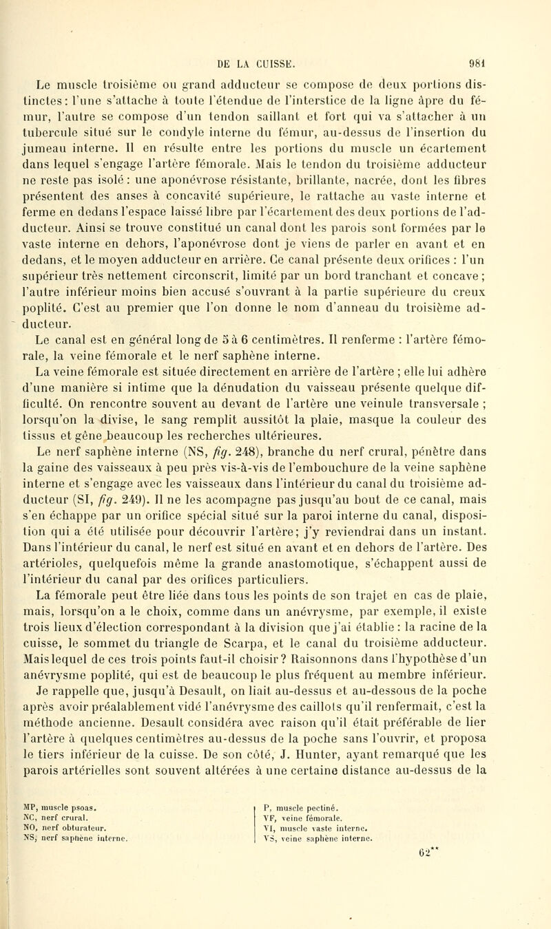 Le muscle troisième ou grand adducteur se compose de deux portions dis- tinctes: l'une s'attache à toute Tétendue de l'interstice de la ligne âpre du fé- mur, l'autre se compose d'un tendon saillant et fort qui va s'attacher à un tubercule situé sur le condyle interne du fémur, au-dessus de l'insertion du jumeau interne. Il en résulte entre les portions du muscle un écartement dans lequel s'engage l'artère fémorale. Mais le tendon du troisième adducteur ne reste pas isolé: une aponévrose résistante, brillante, nacrée, dont les fibres présentent des anses à concavité supérieure, le rattache au vaste interne et ferme en dedans l'espace laissé libre par l'écartement des deux portions de l'ad- ducteur. Ainsi se trouve constitué un canal dont les parois sont formées par le vaste interne en dehors, l'aponévrose dont je viens de parler en avant et en dedans, et le moyen adducteur en arrière. Ce canal présente deux orifices : l'un supérieur très nettement circonscrit, limité par un bord tranchant et concave ; l'autre inférieur moins bien accusé s'ouvrant à la partie supérieure du creux poplité. C'est au premier que l'on donne le nom d'anneau du troisième ad- ducteur. Le canal est en général long de oà 6 centimètres. Il renferme : l'artère fémo- rale, la veine fémorale et le nerf saphène interne. La veine fémorale est située directement en arrière de l'artère ; elle lui adhère d'une manière si intime que la dénudation du vaisseau présente quelque dif- ficulté. On rencontre souvent au devant de l'artère une veinule transversale ; lorsqu'on la divise, le sang remplit aussitôt la plaie, masque la couleur des tissus et gêne beaucoup les recherches ultérieures. Le nerf saphène interne (NS, fig. 248), branche du nerf crural, pénètre dans la gaine des vaisseaux à peu près vis-à-vis de l'embouchure de la veine saphène interne et s'engage avec les vaisseaux dans l'intérieur du canal du troisième ad- ducteur (SI, fg, 249). Il ne les acompagne pas jusqu'au bout de ce canal, mais s'en échappe par un orifice spécial situé sur la paroi interne du canal, disposi- tion qui a été utilisée pour découvrir l'artère; j'y reviendrai dans un instant. Dans l'intérieur du canal, le nerf est situé en avant et en dehors de l'artère. Des artérioles, quelquefois même la grande anastomotique, s'échappent aussi de l'intérieur du canal par des orifices particuliers. La fémorale peut être liée dans tous les points de son trajet en cas de plaie, mais, lorsqu'on a le choix, comme dans un anévrysme, par exemple, il existe trois lieux d'élection correspondant à la division que j'ai établie : la racine de la cuisse, le sommet du triangle de Scarpa, et le canal du troisième adducteur. Mais lequel de ces trois points faut-il choisir? Raisonnons dans l'hypothèse d'un anévrysme poplité, qui est de beaucoup le plus fréquent au membre inférieur. Je rappelle que, jusqu'à Desault, on liait au-dessus et au-dessous de la poche après avoir préalablement vidé l'anévrysme des caillots qu'il renfermait, c'est la méthode ancienne. Desault considéra avec raison qu'il était préférable de lier l'artère à quelques centimètres au-dessus de la poche sans l'ouvrir, et proposa le tiers inférieur de la cuisse. De son côté, J. Hunter, ayant remarqué que les parois artérielles sont souvent altérées à une certaine distance au-dessus de la MP, muscle psoas. NC, nerf crural. NO, nerf obturateur. NS, nerf saphène interne. P, muscle pectine. YF, \eine fémorale. VI, muscle vaste interne. YS, veine saphène interne. 62