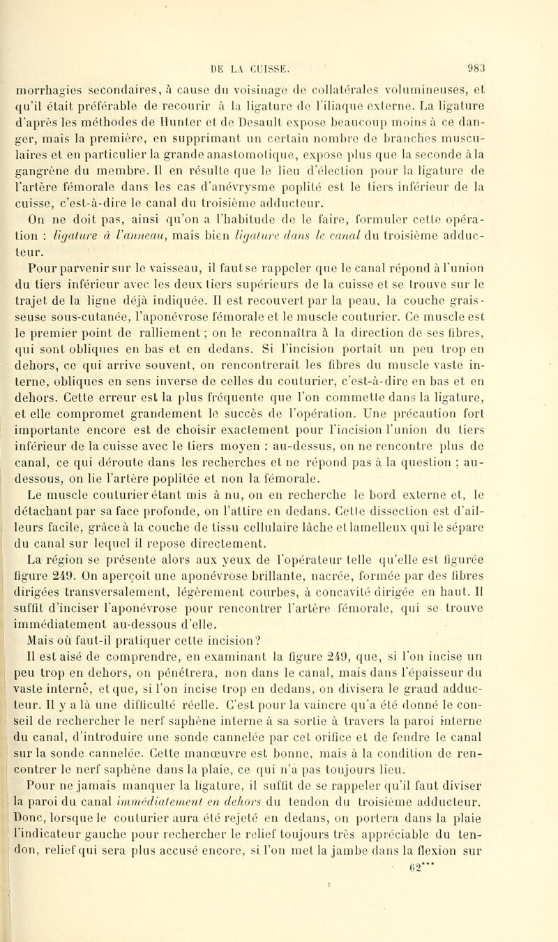 mori'hagies secondaires, h cause du voisinage de collatérales voliunineiises, et qu'il était préférable de recourir à la ligature de l'iliaque externe. La ligature d'après les méthodes de Hunter et de Desault expose beaucoup moins à ce dan- ger, mais la première, en supprimant un certain nombre do branches muscu- laires et en particulier la grande anastomoliquo, expose plus que la seconde à la gangrène du membre. Il en résulte que le lieu d'élection pour la ligature de l'artère fémorale dans les cas d'anévrj^sme poplité est le tiers inférieur de la cuisse, c'est-à-dire le canal du troisième adducteur. On ne doit pas, ainsi qu'on a l'habitude de le faire, formuler cette opéra- tion : ligature à l'anneau, mais bien ligature dans le canal du troisième adduc- teur. Pour parvenir sur le vaisseau, il faut se rappeler que le canal répond à l'union du tiers inférieur avec les deux tiers supérieurs de la cuisse et se trouve sur le trajet de la ligne déjà indiquée. Il est recouvert par la peau, la couche grais- seuse sous-cutanée, l'aponévrose fémorale et le muscle couturier. Ce muscle est le premier point de ralliement ; on le reconnaîtra à la direction de ses fibres, qui sont obliques en bas et en dedans. Si l'incision portait un peu trop en dehors, ce qui arrive souvent, on rencontrerait les fibres du muscle vaste in- terne, obliques en sens inverse de celles du couturier, c'est-à-dire en bas et en dehors. Cette erreur est la plus fréquente que l'on commette dans la ligature, et elle compromet grandement le succès de l'opération. Une précaution fort importante encore est de choisir exactement pour l'incision l'union du tiers inférieur de la cuisse avec le tiers moyen : au-dessus, on ne rencontre plus de canal, ce qui déroute dans les recherches et ne répond pas à la question ; au- dessous, on lie l'artère poplitée et non la fémorale. Le muscle couturier étant mis à nu, on en recherche le bord externe et, le détachant par sa face profonde, on l'attire en dedans. Cetle dissection est d'ail- leurs facile, grâce à la couche de tissu cellulaire lâche etlamelleux qui le sépare du canal sur lequel il repose directement. La région se présente alors aux yeux de l'opérateur telle qu'elle est figurée figure 249. On aperçoit une aponévrose brillante, nacrée, formée par des fibres dirigées transversalement, légèrement courbes, à concavité dirigée en haut. Il suffît d'inciser l'aponévrose pour rencontrer l'artère fémorale, qui se trouve immédiatement au-dessous d'elle. Mais où faut-il pratiquer cette incision? Il est aisé de comprendre, en examinant la figure 249, que, si l'on incise un peu trop en dehors, on pénétrera, non dans le canal, mais dans l'épaisseur du vaste interné, et que, si l'on incise trop en dedans, on divisera le grand adduc- teur. Il y a là une difficulté réelle. C'est pour la vaincre qu'a été donné le con- seil de rechercher le nerf saphène interne à sa sortie à travers la paroi interne du canal, d'introduire une sonde cannelée par cet orifice et de fendre le canal sur la sonde cannelée. Cette manœuvre est bonne, mais à la condition de ren- contrer le nerf saphène dans la plaie, ce qui n'a pas toujours lieu. Pour ne jamais manquer la ligature, il suffît de se rappeler qu'il faut diviser la paroi du canal immédiatement en dehors du tendon du troisième adducteur. Donc, lorsque le couturier aura été rejeté en dedans, on portera dans la plaie l'indicateur gauche pour rechercher le relief toujours très appréciable du ten- don, relief qui sera plus accusé encore, si l'on met la jambe dans la flexion sur 62***