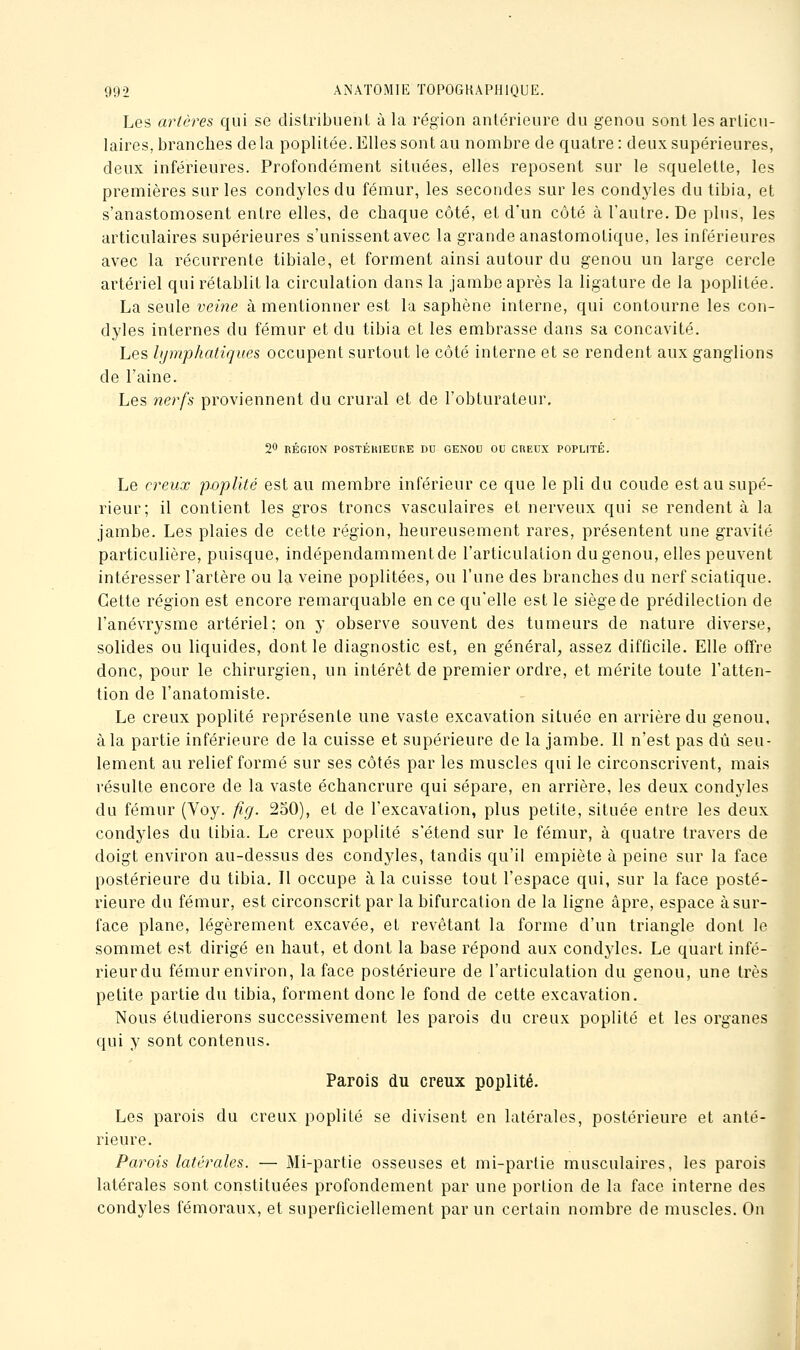 Les artères qui se distribuenl à la région antérieure du genou sont les arlicu- laires, branches delà poplitée.Ellessont au nombre de quatre: deux supérieures, deux inférieures. Profondément situées, elles reposent sur le squelette, les premières sur les condyles du fémur, les secondes sur les condyles du tibia, et s'anastomosent entre elles, de chaque côté, et d'un côté à l'autre. De plus, les articulaires supérieures s'unissent avec la grande anastomotique, les inférieures avec la récurrente tibiale, et forment ainsi autour du genou un large cercle artériel qui rétablit la circulation dans la jambe après la ligature de la poplitée. La seule veine à mentionner est la saphène interne, qui contourne les con- dyles internes du fémur et du tibia et les embrasse dans sa concavité. Les hjmphatiques occupent surtout le côté interne et se rendent aux ganglions de l'aine. Les nerfs proviennent du crural et de l'obturateur, 20 RÉGION POSTÉKIEORE DU GENOU OU CREUX POPLITÉ. Le creux pûplité est au membre inférieur ce que le pli du coude est au supé- rieur; il contient les gros troncs vasculaires et nerveux qui se rendent à la jambe. Les plaies de cette région, heureusement rares, présentent une gravité particulière, puisque, indépendamment de l'articulation du genou, elles peuvent intéresser l'artère ou la veine poplitées, ou l'une des branches du nerf sciatique. Cette région est encore remarquable en ce qu'elle est le siège de prédilection de l'anévrysme artériel; on y observe souvent des tumeurs de nature diverse, solides ou liquides, dont le diagnostic est, en général, assez difficile. Elle offre donc, pour le chirurgien, un intérêt de premier ordre, et mérite toute l'atten- tion de l'anatomiste. Le creux poplité représente une vaste excavation située en arrière du genou, à la partie inférieure de la cuisse et supérieure de la jambe. Il n'est pas dû seu- lement au relief formé sur ses côtés par les muscles qui le circonscrivent, mais résulte encore de la vaste échancrure qui sépare, en arrière, les deux condyles du fémur (Voy. fig. 250), et de l'excavation, plus petite, située entre les deux condyles du tibia. Le creux poplité s'étend sur le fémur, à quatre travers de doigt environ au-dessus des condyles, tandis qu'il empiète à peine sur la face postérieure du tibia. Il occupe à la cuisse tout l'espace qui, sur la face posté- rieure du fémur, est circonscrit par la bifurcation de la ligne âpre, espace à sur- face plane, légèrement excavée, et revêtant la forme d'un triangle dont le sommet est dirigé en haut, et dont la base répond aux condyles. Le quart infé- rieurdu fémur environ, la face postérieure de l'articulation du genou, une très petite partie du tibia, forment donc le fond de cette excavation. Nous étudierons successivement les parois du creux poplité et les organes qui y sont contenus. Parois du creux poplité. Les parois du creux poplité se divisent en latérales, postérieure et anté- rieure. Parois latérales. — Mi-partie osseuses et mi-partie musculaires, les parois latérales sont constituées profondement par une portion de la face interne des condyles fémoraux, et superficiellement par un certain nombre de muscles. On