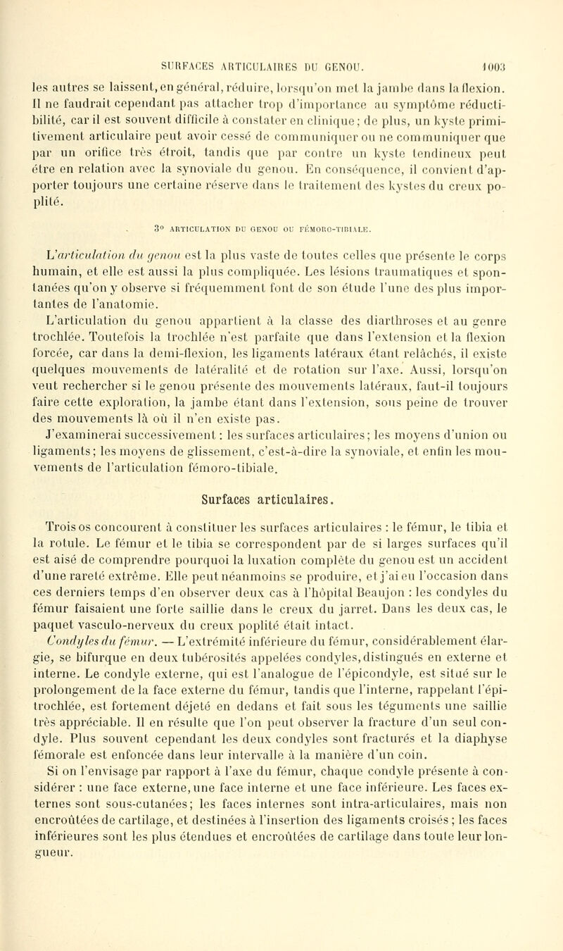 SURFACES ARTlCULAiniilS DU GENOU. lOOit les autres se laissent, en général, réduire, lorsqu'on met la janihe dans la flexion. 11 ne faudrait cependant pas attacher trop d'importance au symptôme réducli- bilité, car il est souvent difficile à constater en clinique ; de plus, un kyste primi- tivement articulaire peut avoir cessé de communiquer ou ne communiquer que par un orifice très étroit, tandis que par contre un kyste tendineux peut être en relation avec la synoviale du genou. En conséquence, il convient d'ap- porter toujours une certaine réserve dans le traitement des kystes du creux po- plité. 3° ARTICULATION DO GENOO OU FÉMORO-TiniALE. \Jarticulation du genou est la plus vaste de toutes celles que présente le corps humain, et elle est aussi la plus compliquée. Les lésions traumatiques et spon- tanées qu'on y observe si fréquemment font de son étude l'une des plus impor- tantes de l'anatomie. L'articulation du genou appartient à la classe des diarthroses et au genre trochlée. Toutefois la trochlée n'est parfaite que dans l'extension et la flexion forcée, car dans la demi-flexion, les ligaments latéraux étant relâchés, il existe quelques mouvements de latéralité et de rotation sur l'axe. Aussi, lorsqu'on veut rechercher si le genou présente des mouvements latéraux, faut-il toujours faire cette exploration, la jambe étant dans l'extension, sous peine de trouver des mouvements là où il n'en existe pas. J'examinerai successivement : les surfaces articulaires; les moyens d'union ou ligaments; les moyens de glissement, c'est-à-dire la synoviale, et enfin les mou- vements de l'articulation fémoro-tibiale. Surfaces articulaires. Trois os concourent à constituer les surfaces articulaires : le fémur, le tibia et la rotule. Le fémur et le tibia se correspondent par de si larges surfaces qu'il est aisé de comprendre pourquoi la luxation complète du genou est un accident d'une rareté extrême. Elle peutnéanmoins se produire, et j'ai eu l'occasion dans ces derniers temps d'en observer deux cas à l'hôpital Beaujon : les condyles du fémur faisaient une forte saillie dans le creux du jarret. Dans les deux cas, le paquet vasculo-nerveux du creux poplité était intact. Co7idyles du fémur. — L'extrémité inférieure du fémur, considérablement élar- gie, se bifurque en deux tubérosités appelées condyles,distingués en externe et interne. Le condyle externe, qui est l'analogue de l'épicondyle, est situé sur le prolongement de la face externe du fémur, tandis que l'interne, rappelant l'épi- trochlée, est fortement déjeté en dedans et fait sous les téguments une saillie très appréciable. 11 en résulte que l'on peut observer la fracture d'un seul con- dyle. Plus souvent cependant les deux condyles sont fracturés et la diaphyse fémorale est enfoncée dans leur intervalle à la manière d'un coin. Si on l'envisage par rapport à l'axe du fémur, chaque condyle présente à con- sidérer : une face externe, une face interne et une face inférieure. Les faces ex- ternes sont sous-cutanées; les faces internes sont intra-articulaires, mais non encroûtées de cartilage, et destinées à l'insertion des ligaments croisés ; les faces inférieures sont les plus étendues et encroûtées de cartilage dans toute leur lon- gueur.