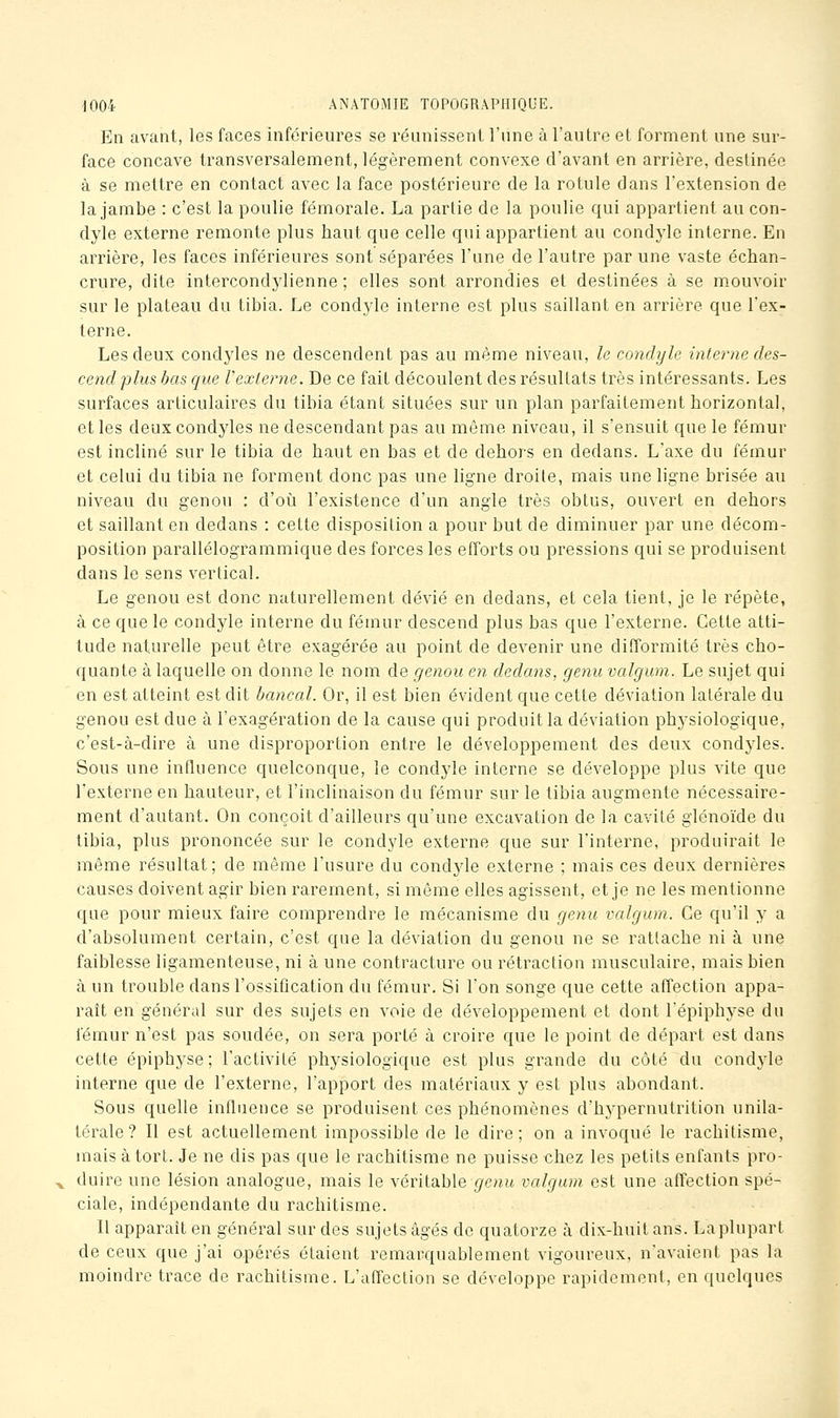 En avant, les faces inférieures se réunissent l'une à l'autre et forment une sur- face concave transversalement, légèrement convexe d'avant en arrière, destinée à se mettre en contact avec la face postérieure de la rotule dans l'extension de la jambe : c'est la poulie fémorale. La partie de la poulie qui appartient au con- dyle externe remonte plus haut que celle qui appartient au condyle interne. En arrière, les faces inférieures sont séparées l'une de l'autre par une vaste échan- crure, dite intercondylienne ; elles sont arrondies et destinées à se m.ouvoir sur le plateau du tibia. Le cond3'le interne est plus saillant en arrière que l'ex- terne. Les deux condyles ne descendent pas au même niveau, le condyle interne des- cend plus bas que rexterne. De ce fait découlent des résultats très intéressants. Les surfaces articulaires du tibia étant situées sur un plan parfaitement horizontal, et les deux condyles ne descendant pas au même niveau, il s'ensuit que le fémur est incliné sur le tibia de haut en bas et de dehors en dedans. L'axe du fémur et celui du tibia ne forment donc pas une ligne droite, mais une ligne brisée au niveau du genou : d'où l'existence d'un angle très obtus, ouvert en dehors et saillant en dedans : cette disposition a pour but de diminuer par une décom- position parallélogrammique des forces les efforts ou pressions qui se produisent dans le sens vertical. Le genou est donc naturellement dévié en dedans, et cela tient, je le répète, à ce que le condyle interne du fémur descend plus bas que l'externe. Cette atti- tude naturelle peut être exagérée au point de devenir une difformité très cho- quante à laquelle on donne le nom de genou en dedans, genu valgum. Le sujet qui en est atteint est dit bancal. Or, il est bien évident que cette déviation latérale du genou est due à l'exagération de la cause qui produit la déviation phj^siologique, c'est-à-dire à une disproportion entre le développement des deux condyles. Sous une influence quelconque, le condyle interne se développe plus A'ite que l'externe en hauteur, et l'inclinaison du fémur sur le tibia augmente nécessaire- ment d'autant. On conçoit d'ailleurs qu'une excavation de la cavité glénoïde du tibia, plus prononcée sur le condyle externe que sur l'interne, produirait le même résultat; de même l'usure du condyle externe ; mais ces deux dernières causes doivent agir bien rarement, si môme elles agissent, et je ne les mentionne que pour mieux faire comprendre le mécanisme du genu valgum. Ce qu'il y a d'absolument certain, c'est que la déviation du genou ne se rattache ni à une faiblesse ligamenteuse, ni à une contracture ou rétraction musculaire, mais bien à un trouble dans l'ossification du fémur. Si l'on songe que cette affection appa- raît en général sur des sujets en voie de développement et dont l'épiphyse du fémur n'est pas soudée, on sera porté à croire que le point de départ est dans cette épiphyse ; l'activité physiologique est plus grande du côté du condyle interne que de l'externe, l'apport des matériaux y est plus abondant. Sous quelle influence se produisent ces phénomènes d'hypernutrition unila- térale ? Il est actuellement impossible de le dire; on a invoqué le rachitisme, mais à tort. Je ne dis pas que le rachitisme ne puisse chez les petits enfants pro- duire une lésion analogue, mais le véritable7/e??,u valgum est une affection spé- ciale, indépendante du rachitisme. Il apparaît en général sur des sujets âgés de quatorze à dix-huit ans. La plupart de ceux que j'ai opérés étaient remarquablement vigoureux, n'avaient pas la moindre trace de rachitisme. L'affection se développe rapidement, en quelques