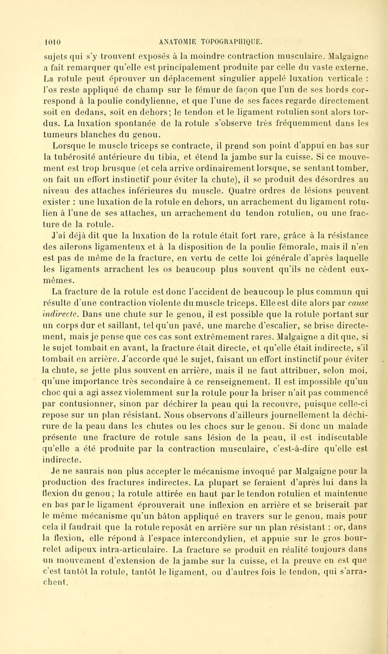 sujets qui s'y trouvent exposés à la moindre contraction musculaire. Malgaigno a fait remarquer qu'elle est principalement produite par celle du vaste externe. La rotule peut éprouver un déplacement singulier appelé luxation verticale : l'os reste appliqué de champ sur le fémur de façon que l'un de ses bords cor- respond à la poulie condylienne, et que l'une de ses faces regarde directement soit en dedans, soit en dehors; le tendon et le ligament rotiilien sont alors tor- dus. La luxation spontanée de la rotule s'observe très fréquemment dans les tumeurs blanches du genou. Lorsque le muscle triceps se contracte, il prend son point d'appui en bas sur la tubérosité antérieure du tibia, et étend la jambe sur la cuisse. Si ce mouve- ment est trop brusque (et cela arrive ordinairement lorsque, se sentant tomber, on fait un effort instinctif pour éviter la chute), il se produit des désordres au niveau des attaches inférieures du muscle. Quatre ordres de lésions peuvent exister : une luxation de la rotule en dehors, un arrachement du ligament rotu- lien à l'une de ses attaches, un arrachement du tendon rotulien, ou une frac- ture de la rotule. J'ai déjà dit que la luxation de la rotule était fort rare, grâce à la résistance des ailerons ligamenteux et à la disposition de la poulie fémorale, mais il n'en est pas de même de la fracture, en vertu de cette loi générale d'après laquelle les ligaments arrachent les os beaucoup plus souvent qu'ils ne cèdent eux- mêmes. La fracture de la rotule est donc l'accident de beaucoup le plus commun qui résulte d'une contraction violente du muscle triceps. Elle est dite alors par cause indirecte. Dans une chute sur le genou, il est possible que la rotule portant sur un corps dur et saillant, tel qu'un pavé, une marche d'escalier, se brise directe- ment, mais je pense que ces cas sont extrêmement rares. Malgaigne a dit que, si le sujet tombait en avant, la fracture était directe, et qu'elle était indirecte, s'il tombait en arrière. J'accorde que le sujet, faisant un effort instinctif pour éviter la chute, se jette plus souvent en arrière, mais il ne faut attribuer, selon moi, qu'une importance très secondaire à ce renseignement. Il est impossible qu'un choc qui a agi assez violemment sur la rotule pour la briser n'ait pas commencé par contusionner, sinon par déchirer la peau qui la recouvre, puisque celle-ci repose sur un plan résistant. Nous observons d'ailleurs journellement la déchi- rure de la peau dans les chutes ou les chocs sur le genou. Si donc un malade présente une fracture de rotule sans lésion de la peau, il est indiscutable qu'elle a été produite par la contraction musculaire, c'est-à-dire qu'elle est indirecte. Je ne saurais non plus accepter le mécanisme invoqué par Malgaigne pour la production des fractures indirectes. La plupart se feraient d'après lui dans la flexion du genou ; la rotule attirée en haut par le tendon rotulien et maintenue en bas parle ligament éprouverait une inflexion en arrière et se briserait par le même mécanisme qu'un bâton appliqué en travers sur le genou, mais pour cela il faudrait que la rotule reposât en arrière sur un plan résistant : or, dans la flexion, elle répond à l'espace intercondylien, et appuie sur le gros bour- relet adipeux intra-articulaire. La fracture se produit en réalité toujours dans un mouvement d'extension de la jambe sur la cuisse, et la preuve en est que c'est tantôt la rotule, tantôt le ligament, ou d'autres fois le tendon, qui s'arra- chent.