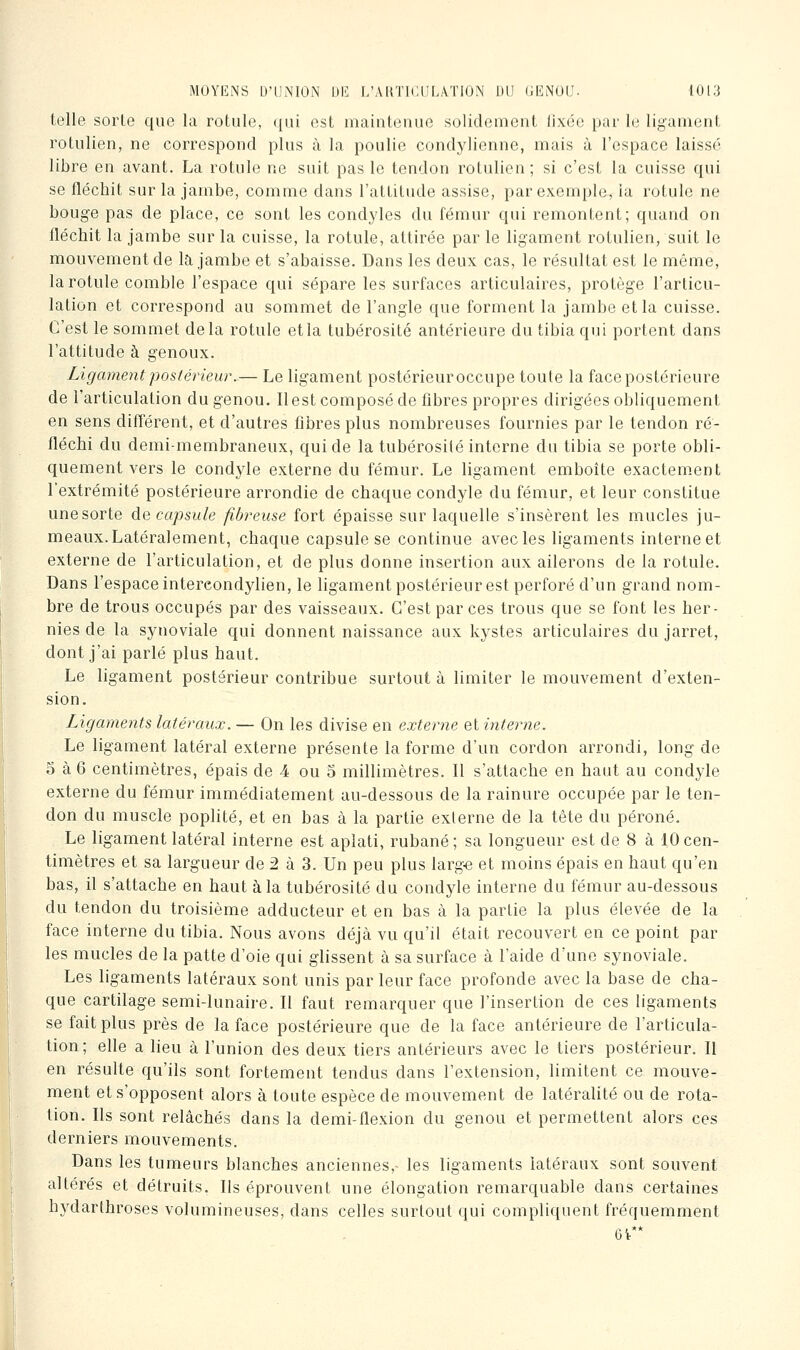 telle sorte que la rotule, qui est mainteuue solidement lixée par le ligament rotulien, ne correspond plus à la poulie condylionno, mais à l'espace laissé libre en avant. La rotule ne suit pas le tendon rotulien; si c'est la cuisse qui se fléchit sur la jambe, comme dans l'attitude assise, par exemple, ia rotule ne bouge pas de place, ce sont les condyles du fémur qui remontent; quand on fléchit la jambe sur la cuisse, la rotule, attirée par le ligament rotulien, suit le mouvement de la jambe et s'abaisse. Dans les deux cas, le résultat est le même, la rotule comble l'espace qui sépare les surfaces articulaires, protège l'articu- lation et correspond au sommet de l'angle que forment la jambe et la cuisse. C'est le sommet delà rotule et la tubérosité antérieure du tibia qui portent dans l'attitude à genoux. Ligament postérieur.— Le ligament postérieuroccupe toute la face postérieure de l'articulation du genou. Il est composé de fibres propres dirigées obliquement en sens difl'érent, et d'autres fibres plus nombreuses fournies par le tendon ré- fléchi du demi-membraneux, qui de la tubérosilé interne du tibia se porte obli- quement vers le condyle externe du fémur. Le ligament emboîte exactement l'extrémité postérieure arrondie de chaque condyle du fémur, et leur constitue unesorte décapsule fibreuse fort épaisse sur laquelle s'insèrent les mucles ju- meaux.Latéralement, chaque capsule se continue avec les ligaments interne et externe de l'articulation, et de plus donne insertion aux ailerons de la rotule. Dans l'espace intercondylien, le ligament postérieur est perforé d'un grand nom- bre de trous occupés par des vaisseaux. C'est par ces trous que se font les her- nies de la synoviale qui donnent naissance aux kystes articulaires du jarret, dont j'ai parlé plus haut. Le ligament postérieur contribue surtout à limiter le mouvement d'exten- sion. Ligaments latéraux. — On les divise en externe et interne. Le ligament latéral externe présente la forme d'un cordon arrondi, long de 5 à 6 centimètres, épais de 4 ou 5 millimètres. Il s'attache en haut au condyle externe du fémur immédiatement au-dessous de la rainure occupée par le ten- don du muscle poplité, et en bas à la partie externe de la tête du péroné. Le ligament latéral interne est aplati, rubané; sa longueur est de 8 à 10 cen- timètres et sa largueur de 2 à 3. Un peu plus larg« et moins épais en haut qu'en bas, il s'attache en haut à la tubérosité du condyle interne du fémur au-dessous du tendon du troisième adducteur et en bas à la partie la plus élevée de la face interne du tibia. Nous avons déjà vu qu'il était recouvert en ce point par les mucles de la patte d'oie qui glissent à sa surface à l'aide d'une synoviale. Les ligaments latéraux sont unis par leur face profonde avec la base de cha- que cartilage semi-lunaire. Il faut remarquer que l'insertion de ces ligaments se fait plus près de la face postérieure que de la face antérieure de l'articula- tion; elle a lieu à l'union des deux tiers antérieurs avec le tiers postérieur. Il en résulte qu'ils sont fortement tendus dans l'extension, limitent ce mouve- ment et s'opposent alors à toute espèce de mouvement de latéralité ou de rota- tion. Ils sont relâchés dans la demi-flexion du genou et permettent alors ces derniers mouvements. Dans les tumeurs blanches anciennes, les ligaments latéraux sont souvent altérés et détruits. Ils éprouvent une élongation remarquable dans certaines hydarthroses volumineuses, dans celles surtout qui compliquent fréquemment 6V**