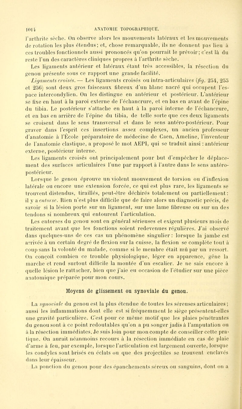 ]'arthrite sèche. On observe alors les mouvements latéraux et les mouvements de rotation les plus étendus; et, chose remarquable, ils ne donnent pas lieu à ces troubles fonctionnels aussi prononcés qu'on pourrait le prévoir; c'est là du reste l'un des caractères cliniques propres à l'arthrite sèche. Les ligaments antérieur et latéraux étant très accessibles, la résection du genou présente sous ce rapport une grande facilité. Ligaments croisés. — Les ligaments croisés ou intra-articulaires {fig. 2o4, 25o et 256) sont deux gros faisceaux fibreux d'un blanc nacré qui occupent l'es- pace intercondylien. On les distingue en antérieur et postérieur. L'antérieur se fixe en haut à la paroi externe de l'échancrure, et en bas en avant de l'épine du tibia. Le postérieur s'attache en haut à la paroi interne de l'échancrure, et en bas en arrière de l'épine du tibia, de telle sorte que ces deux ligaments se croisent dans le sens transversal et dans le sens antéro-postérieur. Pour graver dans l'esprit ces insertions assez complexes, un ancien professeur d'anatomie à l'École préparatoire de médecine de Caen, Ameline, l'inventeur de l'anatomie élastique, a proposé le mot AEPI, qui se traduit ainsi : antérieur externe, postérieur interne. Les ligaments croisés ont principalement pour but d'empêcher le déplace- ment des surfaces articulaires l'une par rapport à l'autre dans le sens antéro- postérieur. Lorsque le genou éprouve un violent mouvement de torsion ou d'inflexion latérale ou encore une exiension forcée, ce qui est plus rare, les ligaments se trouvent distendus, tiraillés, peut-être déchirés totalement ou partiellement: il y a. entorse. Rien n'est plus difficile que de faire alors un diagnostic précis, de savoir si la lésion porte sur un ligament, sur une lame fibreuse ou sur un des tendons si nombreux qui entourent l'articulation. Les entorses du genou sont en général sérieuses et exigent plusieurs mois de traitement avant que les fonctions soient redevenues régulières. J'ai observé dans quelques-uns de ces cas un phénomène singulier : lorsque la jambe est arrivée à un certain degré de flexion sur la cuisse, la flexion se complète tout à coup sans la volonté du malade, comme si le membre était mù par un ressort. On conçoit combien ce trouble physiologique, léger en apparence, gêne la marche et rend surtout difficile la montée d'un escalier. Je ne sais encore à quelle lésion le rattacher, bien que j'aie eu occasion de l'étudier sur une pièce anatomique préparée pour mon cours. Moyens de glissement ou synoviale du genou. La synoviale du genou est la plus étendue de toutes les séreuses articulaires ; aussi les inflammations dont elle est si fréquemment le siège présentent-elles une gravité particulière. C'est pour ce même motif que les plaies pénétrantes du genou sont à ce point redoutables qu'on a pu songer jadis à l'amputation ou à la résection immédiates. Je suis loin pour mon compte de conseiller cette pra- tique. On aurait néanmoins recours à la résection immédiate en cas de plaie d'arme à feu, par exemple, lorsque l'articulation est largement ouverte, lorsque les condyles sont brisés en éclats ou que des projectiles se trouvent enclavés dans leur épaisseur. La ponction du genou pour des épanchements séreux ou sanguins, dont on a