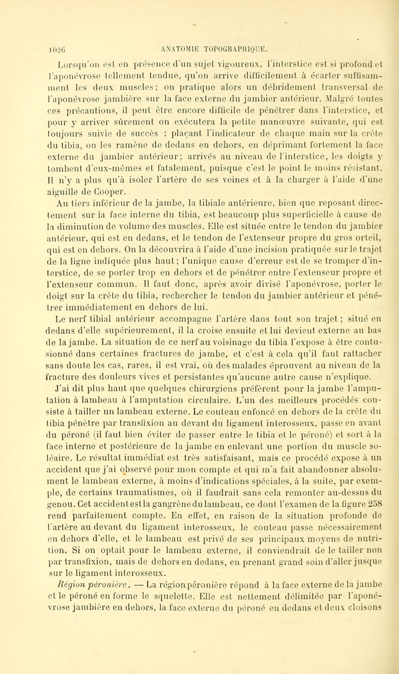 Lorsqu'on est en présence d'un sujet vigoureux, l'interstice est si profond et l'aponévrose tellement tendue, qu'on arrive difficilement à écarter suffisam- ment les deux muscles; on pratique alors un débridement transversal de l'aponévrose jambière sur la face externe du jambier antérieur. Malgré toutes ces précautions, il peut être encore difficile de pénétrer dans l'interstice, et pour y arriver sûrement on exécutera la petite manœuvre suivante, qui est toujours suivie de succès : plaçant l'indicateur de chaque main sur la crête du tibia, on les ramène de dedans en dehors, en déprimant fortement la face externe du jambier antérieur; arrivés au niveau de l'interstice, les doigts y tombent d'eux-mêmes et fatalement, puisque c'est le point le moins résistant. Il n'y a plus qu'à isoler l'artère de ses veines et à la charger à l'aide d'une aiguille de Gooper. Au tiers inférieur de la jambe, la tibiale antérieure, bien que reposant direc- tement sur la face interne du tibia, est beaucoup plus superficielle à cause de la diminution de volume des muscles. Elle est située entre le tendon du jambier antérieur, qui est en dedans, et le tendon de l'extenseur propre du gros orteil, qui est en dehors. On la découvrira à l'aide d'une incision pratiquée sur le trajet de la ligne indiquée plus haut ; l'unique cause d'erreur est de se tromper d'in- terstice, de se porter trop en dehors et de pénétrer entre l'extenseur propre et l'extenseur commun. Il faut donc, après avoir divisé l'aponévrose, porter le doigt sur la crête du tibia, rechercher le tendon du jambier antérieur et péné- trer immédiatement en dehors de lui. Le nerf tibial antérieur accompagne l'artère dans tout son trajet ; situé en dedans d'elle supérieurement, il la croise ensuite et lui devient externe au bas de la jambe. La situation de ce nerf au voisinage du tibia l'expose à être contu- sionné dans certaines fractures de jambe, et c'est à cela qu'il faut rattacher sans doute les cas, rares, il est vrai, oii des malades éprouvent au niveau de la fracture des douleurs vives et persistantes qu'aucune autre cause n'explique. J'ai dit plus haut que quelques chirurgiens préfèrent pour la jambe l'ampu- tation à lambeau à l'amputation circulaire. L'un des meilleurs procédés con- siste à tailler un lambeau externe. Le couteau enfoncé en dehors de la crête du tibia pénètre par transflxion au devant du ligament interosseux, passe en avant du péroné (il faut bien éviter de passer entre le tibia et le péroné) et sort à la face interne et postérieure de la jambe en enlevant une portion du muscle so- léaire. Le résultat immédiat est très satisfaisant, mais ce procédé expose à un accident que j'ai observé pour mon compte et qui m'a fait abandonner absolu- ment le lambeau externe, à moins d'indications spéciales, à la suite, par exem- ple, de certains traumatismes, où il faudrait sans cela remonter au-dessus du genou. Cet accidentestlagangrènedulambeau, ce dont l'examen de la figure 258 rend parfaitement compte. En effet, en raison de la situation profonde de l'artère au devant du ligament interosseux, le couteau passe nécessairement en dehors d'elle, et le lambeau est privé de ses principaux moyens de nutri- tion. Si on optait pour le lambeau externe, il conviendrait de le tailler non par transflxion, mais de dehors en dedans, en prenant grand soin d'aller jusque sur le ligament interosseux. Région péronière. — La régionpéronière répond à la face externe de la jambe et le péroné en forme le squelette. Elle est nettement délimitée par l'aponé- vrose jambière en dehors, la face externe du péroné en dedans et deux cloisons