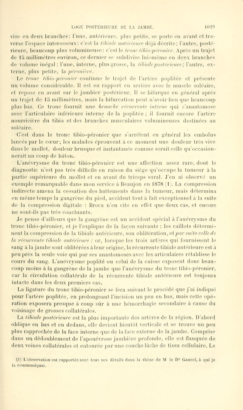 LOriK l'OSTÉlUKIlUK DE F.A .lAMIîR. dO20 vise en deux branches: l'une, anlérieiuY^ plus pelile, se porte en avant et tra- verse l'espace interosseux: c'est la tlbiale antérieure déjà décrite; l'autre, posté- rieure, beaucoup plus volumineuse: c'est le Irone tihio-péronier. Après un trajet de 15 millimètres environ, ce dernier se subdivise lui-même en deux branches de volume inégal : l'une, interne, plus grosse, la iilnale postérieure ; l'autre, ex- terne, plus petite, la péronière. Le tronc tibio-péronier continue le trajet de l'artère poplitce et présente un volume considérable. 11 est en rapport en arrière avec le muscle soléaire, et repose en avant sur le jambier postérieur. Il se bifurque en général après un trajet de 15 millimètres, mais la bifurcation peut n'avoir lieu que beaucoup plus bas. Ce tronc fournit une branche récurrente interne qui s'anastomose avec l'articulaire inférieure interne de la poplitée ; il fournit encore l'artère nourricière du tibia et des branches musculaires volumineuses destinées au soléaire. C'est dans le tronc tibio-péronier que s'arrêtent en général les embolus lancés par le cœur; les malades éprouvent à ce moment une douleur très vive dans le mollet, douleur brusque et instantanée comme serait celle qu'occasion- nerait un coup de bâton. L'anévrysme du tronc tibio-péronier est une affection assez rare, dont le diagnostic n'est pas très difficile en raison du siège qu'occupe la tumeur à la partie supérieure du mollet et en avant du triceps sural. J'en ai observé un exemple remarquable dans mon service àBeaujon en 1878 (1). La compression indirecte amena la cessation des battements dans la tumeur, mais détermina en même temps la gangrène du pied, accident tout à fait exceptionnel à la suite de la compression digitale : Broca n'en cite en effet que deux cas, et encore ne sont-ils pas très concluants. Je pense d'ailleurs que la gangrène est un accident spécial à l'anévrj^sme du tronc tibio-péronier, et je l'explique de la façon suivante : les caillots détermi- nent la compression de la tibiale antérieure, son oblitération, et par si«7e ce//ef/e la récurrente tibiale antérieure : or, lorsque les trois artères qui fournissent le sang à la jambe sont oblitérées à leur origine, la récurrente tibiale antérieure est à peu près la seule voie qui par ses anastomoses avec les articulaires rétablisse le cours du sang. L'anévrysme poplité ou celui de la cuisse exposent donc beau- coup moins à la gangrène de la jambe que l'anévrysme du tronc tibio-péronier, car la circulation collatérale de la récurrente tibiale antérieure est toujours intacte dans les deux premiers cas. La ligature du tronc tibio-péronier se fera suivant le procédé que j'ai indiqué pour l'artère poplitée, en prolongeant l'incision un peu en bas, mais cette opé- ration exposera presque à coup sîir à une hémorrhagie secondaire à cause du voisinage de grosses collatérales. La tibiale postérieure est la plus importante des artères de la région. D'abord oblique en bas et en dedans, elle devient bientôt verticale et se trouve un peu plus rapprochée de la face interne que de la face externe de la jambe. Comprise dans un dédoublement de l'aponévrose jambière profonde, elle est flanquée de deux veines collatérales et entourée par une couche lâche de tissu cellulaire. Le (1) L'observation est rapportée avec tous ses détails dans la thèse de M le D^ Gancel, à qui je la communiquai.