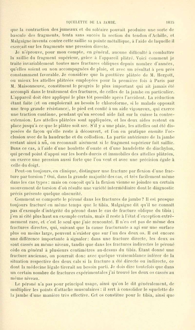 que la contraction des jumeaux et du solcaire pouvait produire une sorte de bascule des fragments, tenta sans succès la section du tendon d'Achille, et Malgaigne inventa contre cette saillie sa pointe métallique, à l'aide de laquelle il exerçait sur les fragments une pression directe. Je n'éprouve, pour mon compte, en général, aucune difficulté à combattre la saillie du fragment supérieur, grâce à l'appareil plâtré. Voici comment je traite invariablement toutes mes fractures obliques depuis nombre d'années, qu'elles soient ou non accompagnées de plaie, et avec un résultat à peu près constamment favorable. Je considère que la gouttière plâtrée de M. Hergott, ou mieux les attelles plâtrées employées pour la première fois à Paris par M. Maisonneuve, constituent le progrès le plus important qui ait jamais été accompli dans le traitement des fractures, de celles de la jambe en particulier. L'appareil doit être appliqué le plus tôt possible après l'accident. La réduction étant faite (et on emploierait au besoin le chloroforme, si le malade opposait une trop grande résistance), le pied est conlié à un aide vigoureux, qui exerce une traction continue, pendant qu'un second aide fait sur la cuisse la contre- extension. Les attelles plâtrées sont appliquées, et les deux aides restent en place jusqu'à ce que le plâtre soit sec. S'il y a une plaie, les attelles ont été dis- posées de façon qu'elle reste à découvert, et l'on en pratique ensuite l'oc- clusion avec de la baudruche et du collodion. La partie antérieure de la jambe restant ainsi à nu, on reconnaît aisément si le fragment supérieur fait saillie. Dans ce cas, à l'aide d'une boulette d'ouate et d'une bandelette de diachylon, qui prend point d'appui sur les bords durcis et immobiles des attelles plâtrées, on exerce une pression aussi forte que l'on veut et avec une précision égale à celle du doigt. Peut-on toujours, en clinique, distinguer une fracture par flexion d'une frac- ture par torsion ? Oui, dans la grande majorité des cas, et très facilement même dans les cas types : mais on conçoit qu'à la flexion vienne se joindre un certain mouvement de torsion d'oii résulte une variété intermédiaire dont le diagnostic précis présente quelque obscurité. Comment se comporte le péroné dans les fractures de jambe? Il est presque toujours fracturé en même temps que le tibia. Malgaigne dit qu'il ne connaît pas d'exemple d'intégrité du péroné dans le cas de fracture oblique du tibia ; j'en ai cité plus haut un exemple certain, mais il reste à l'état d'exception extrê- mement rare, et c'est le seul que j'aie rencontré. Il n'en est pas de même des fractures directes, qui, suivant que la cause fracturante a agi sur une surface plus ou moins large, peuvent n'exister que sur l'un des deux os. Il est encore une différence importante à signaler: dans une fracture directe, les deux os sont cassés au même niveau, tandis que dans les fractures indirectes le péroné cède en général à plusieurs centimètres au-dessus du tibia. Etant donné une fracture ancienne, on pourrait donc avec quelque vraisemblance inférer de la situation respective des deux cals si la fracture a été directe ou indirecte, ce dont la médecine légale tirerait au besoin parti. Je dois dire toutefois que dans un certain nombre de fractures expérimentales j'ai trouvé les deux os cassés au même niveau. Le péroné n'a pas pour principal usage, ainsi qu'on le dit généralement, de multiplier les points d'attache musculaires : il sert à consolider le squelette de la jambe d'une manière très effective. Cet os constitue pour le tibia, ainsi que