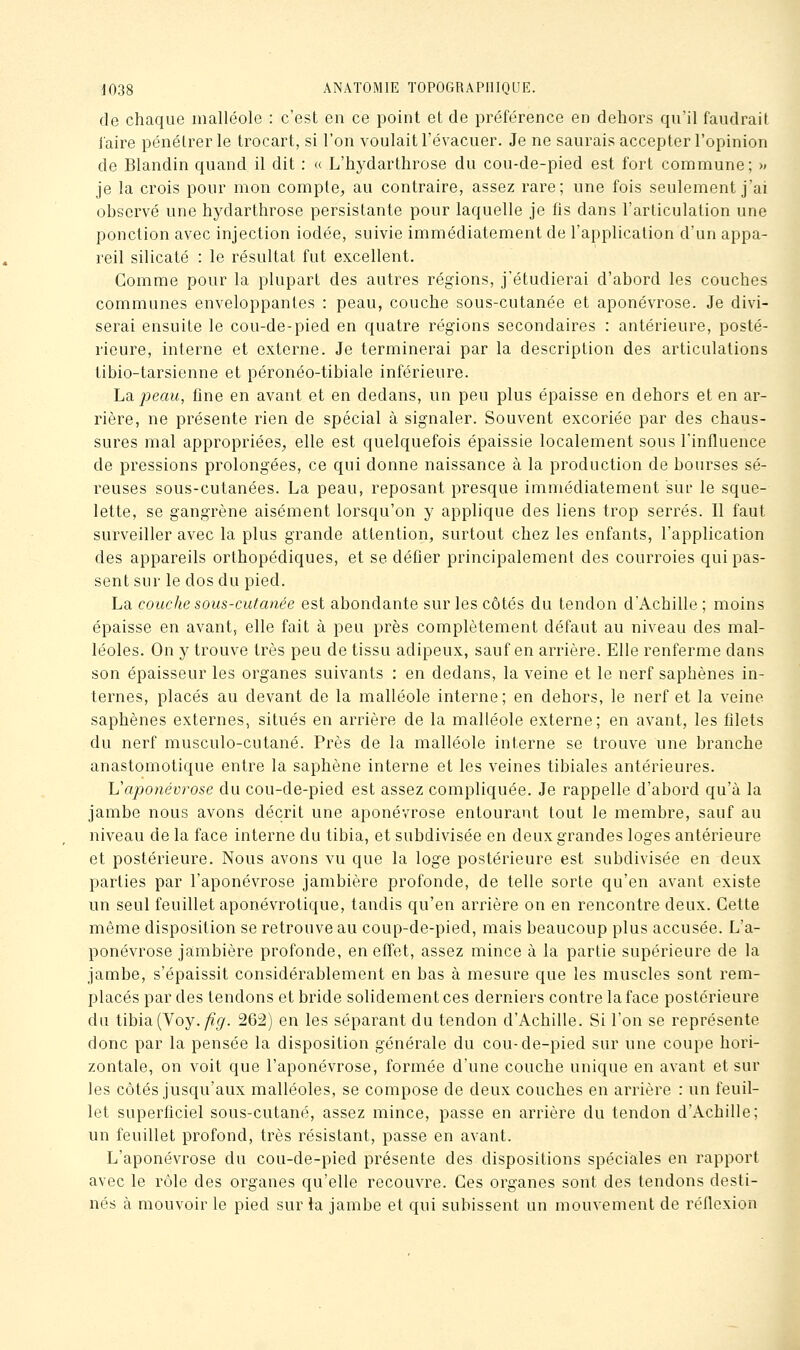 de chaque malléole : c'est en ce point et de préférence en dehors qu'il faudrait laire pénétrer le trocart, si l'on voulait l'évacuer. Je ne saurais accepter l'opinion de Blandin quand il dit : « L'hydarthrose du cou-de-pied est fort commune; » je la crois pour mon compte^ au contraire, assez rare; une fois seulement j'ai observé une hydarthrose persistante pour laquelle je fis dans l'articulation une ponction avec injection iodée, suivie immédiatement de l'application d'un appa- reil silicate : le résultat fut excellent. Gomme pour la plupart des autres régions, j'étudierai d'abord les couches communes enveloppantes : peau, couche sous-cutanée et aponévrose. Je divi- serai ensuite le cou-de-pied en quatre régions secondaires : antérieure, posté- rieure, interne et externe. Je terminerai par la description des articulations tibio-tarsienne et péronéo-tibiale inférieure. ha. peau, fine en avant et en dedans, un peu plus épaisse en dehors et en ar- rière, ne présente rien de spécial à signaler. Souvent excoriée par des chaus- sures mal appropriées^ elle est quelquefois épaissie localement sous l'influence de pressions prolongées, ce qui donne naissance à la production de bourses sé- reuses sous-cutanées. La peau, reposant presque immédiatement sur le sque- lette, se gangrène aisément lorsqu'on y applique des liens trop serrés. Il faut surveiller avec la plus grande attention, surtout chez les enfants, l'application des appareils orthopédiques, et se défier principalement des courroies qui pas- sent sur le dos du pied. La couche sous-cutanée est abondante sur les côtés du tendon d'Achille ; moins épaisse en avant, elle fait à peu près complètement défaut au niveau des mal- léoles. On y trouve très peu de tissu adipeux, sauf en arrière. Elle renferme dans son épaisseur les organes suivants : en dedans, la veine et le nerf saphènes in- ternes, placés au devant de la malléole interne; en dehors, le nerf et la veine saphènes externes, situés en arrière de la malléole externe; en avant, les filets du nerf musculo-cutané. Près de la malléole interne se trouve une branche anastomotique entre la saphène interne et les veines tibiales antérieures. Vaponévrose du cou-de-pied est assez compliquée. Je rappelle d'abord qu'à la jambe nous avons décrit une aponévrose entourant tout le membre, sauf au niveau de la face interne du tibia, et subdivisée en deux grandes loges antérieure et postérieure. Nous avons vu que la loge postérieure est subdivisée en deux parties par l'aponévrose jambière profonde, de telle sorte qu'en avant existe un seul feuillet aponévrotique, tandis qu'en arrière on en rencontre deux. Cette même disposition se retrouve au coup-de-pied, mais beaucoup plus accusée. L'a- ponévrose jambière profonde, en effet, assez mince à la partie supérieure de la jambe, s'épaissit considérablement en bas à mesure que les muscles sont rem- placés par des tendons et bride solidement ces derniers contre la face postérieure du tibia. (Voy. fi g. 262) en les séparant du tendon d'Achille. Si l'on se représente donc par la pensée la disposition générale du cou-de-pied sur une coupe hori- zontale, on voit que l'aponévrose, formée d'une couche unique en avant et sur les côtés jusqu'aux malléoles, se compose de deux couches en arrière : un feuil- let superficiel sous-cutané, assez mince, passe en arrière du tendon d'Achille; un feuillet profond, très résistant, passe en avant. L'aponévrose du cou-de-pied présente des dispositions spéciales en rapport avec le rôle des organes qu'elle recouvre. Ces organes sont des tendons desti- nés à mouvoir le pied sur la jambe et qui subissent un mouvement de réfiexion