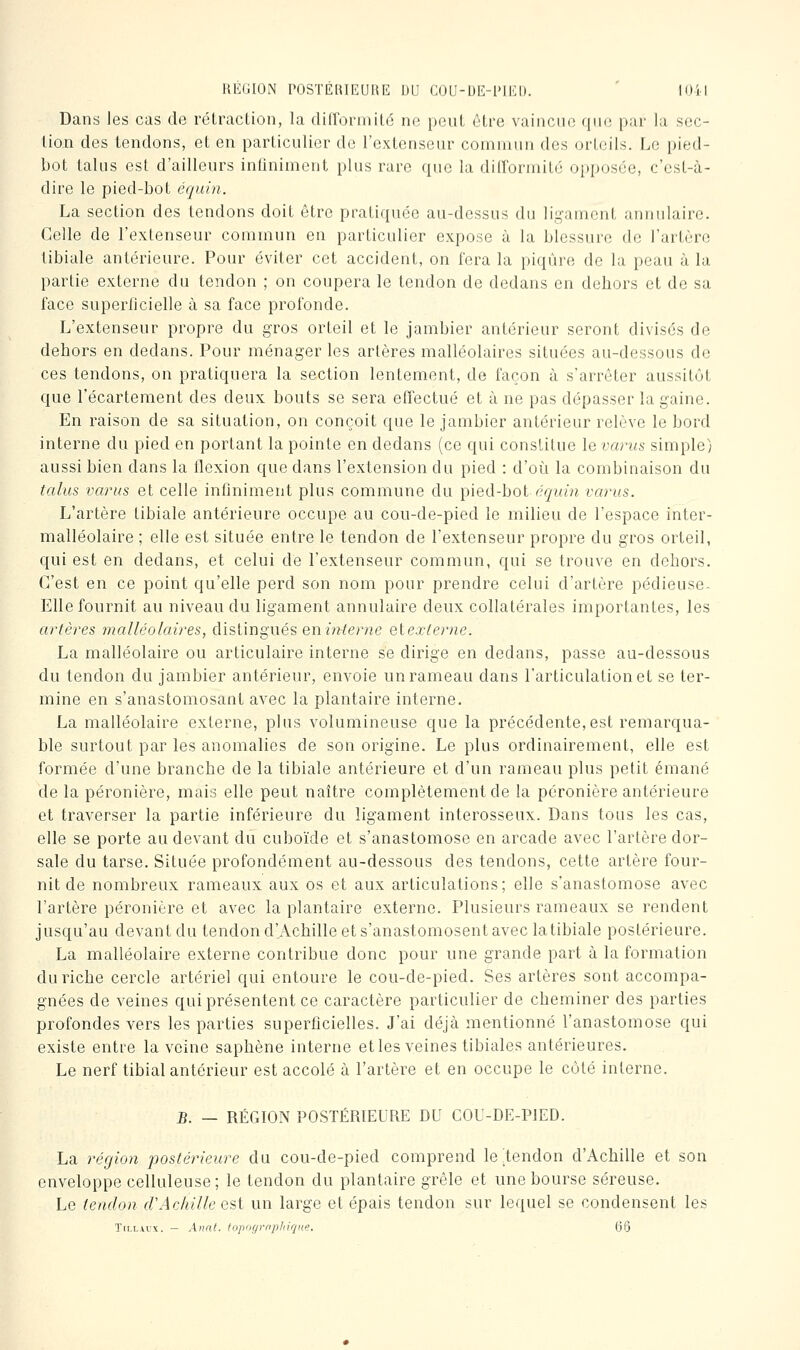 RliKilON rOSTEUIEUUFi DLl COII-DIMMKI). lUil Dans Jes cas de rétraction, la diirormité ne peut être vaincue que pur la sec- tion des tendons, et en particulier de l'extenseur commun des orteils. Le pied- bot talus est d'ailleurs infiniment plus rare que la dill'ormité opposée, c'est-à- dire le pied-bot équin. La section des tendons doit être pratiquée au-dessus du ligament annulaire. Celle de l'extenseur commun en particulier expose à la blessure de l'artère libiale antérieure. Pour éviter cet accident, on fera la piqûre de la peau à la partie externe du tendon ; on coupera le tendon de dedans en dehors et de sa face superficielle à sa face profonde. L'extenseur propre du gros orteil et le jambier antérieur seront divisés de dehors en dedans. Pour ménager les artères malléolaires situées au-dessous de ces tendons, on pratiquera la section lentement, de façon à s'arrêter aussitôt que l'écartement des deux bouts se sera effectué et à ne pas dépasser la gaine. En raison de sa situation, on conçoit que le jambier antérieur relève le bord interne du pied en portant la pointe en dedans (ce qui constitue le variis simple) aussi bien dans la flexion que dans l'extension du pied : d'où la combinaison du talus variis et celle infiniment plus commune du \^ied-hol écjuiJi variis. L'artère tibiale antérieure occupe au cou-de-pied le milieu de l'espace inter- malléolaire ; elle est située entre le tendon de l'extenseur propre du gros orteil, qui est en dedans, et celui de l'extenseur commun, qui se trouve en dehors. C'est en ce point qu'elle perd son nom pour prendre celui d'artère pédieuse- EUe fournit au niveau du ligament annulaire deux collatérales importantes, les artères malléolaires, distingués enf?^erne eiexterne. La malléolaire ou articulaire interne se dirige en dedans, passe au-dessous du tendon du jambier antérieur, envoie un rameau dans l'articulation et se ter- mine en s'anastomosant avec la plantaire interne, La malléolaire externe, plus volumineuse que la précédente, est remarqua- ble surtout par les anomalies de son origine. Le plus ordinairement, elle est formée d'une branche de la tibiale antérieure et d'un rameau plus petit émané de la péronière, mais elle peut naître complètement de la péronière antérieure et traverser la partie inférieure du ligament interosseux. Dans tous les cas, elle se porte au devant du cuboïde et s'anastomose en arcade avec l'artère dor- sale du tarse. Située profondément au-dessous des tendons, cette artère four- nit de nombreux rameaux aux os et aux articulations; elle s'anastomose avec l'artère péronière et avec la plantaire externe. Plusieurs rameaux se rendent jusqu'au devant du tendon d'Achille et s'anastomosent avec la tibiale postérieure. La malléolaire externe contribue donc pour une grande part à la formation du riche cercle artériel qui entoure le cou-de-pied. Ses artères sont accompa- gnées de veines qui présentent ce caractère particulier de cheminer des parties profondes vers les parties superficielles. J'ai déjà mentionné l'anastomose qui existe entre la veine saphène interne et les veines tibiales antérieures. Le nerf tibial antérieur est accolé à l'artère et en occupe le côté interne. B. — RÉGION POSTÉRIEURE DU COU-DE-PJED. La région postérieure du cou-de-pied comprend le ^tendon d'Achille et son enveloppe celluleuse; le tendon du plantaire grêle et une bourse séreuse. Le tendon crAcliille esi un large et épais tendon sur lequel se condensent les T[i.LAU\. - Aiint. fopof/rriphiqne. 66