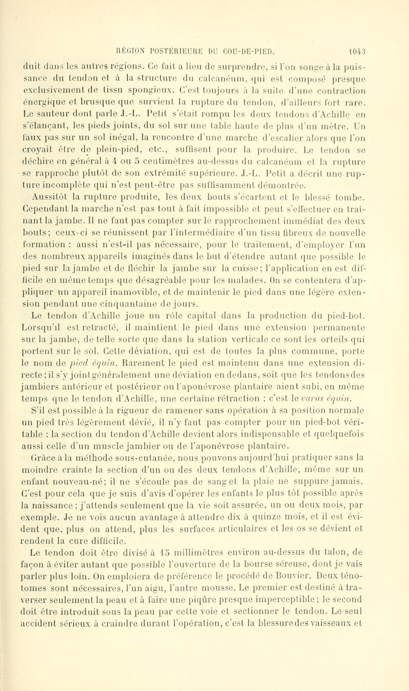 duit dans les autres régions. Ce l'ail a lion do surprendre, si l'on songe à la puis- sance du tendon et à la structure du calcanéuni, qui est composé presque exclusivement de tissu spongieux. C'est toujours à la suile d'une contraction énergique et brusque que survient la rupture du tendon, d'ailleurs fort rare. Le sauteur dont parle J.-L. Petit s'était rompu les deux tendons d'Achille en s'élançant, les pieds joints, du sol sur une table haute de plus d'un mètre. Un taux pas sur un sol inégal, la rencontre d'une marche d'escalier alors que l'on croyait être de plein-pied, etc., suffisent pour la produire. Le tendon se déchire en général à 4 ou 5 centimètres au-dessus du calcanéum et la rupture ■ se rapproche plutôt de son extrémité supérieure. J.-L. Petit a décrit une rup- ture incomplète qui n'est peut-être pas suffisamment démontrée. Aussitôt la rupture produite, les deux bouts s'écartent et le blessé tombe. Cependant la marche n'est pas tout à fait impossible et peut s'effectuer en traî- nant la jambe. Il ne faut pas compter sur le rapprochement immédiat des deux bouts; ceux-ci se réunissent par l'intermédiaire d'un tissu fibreux de nouvelle formation : aussi n'est-il pas nécessaire, pour le traitement, d'employer l'un des nombreux appareils imaginés dans le but d'étendre autant que possible le pied sur la jambe et de fléchir la jambe sur la cuisse; l'application en est dif- ficile en même temps que désagréable pour les malades. On se contentera d'ap- pliquer un appareil inamovible, et de maintenir le pied dans une légère exten- sion pendant une cinquantaine de jours. Le tendon d'Achille joue un rôle capital dans la production du pied-bot. Lorsqu'il est retracté, il maintient le pied dans une extension permanente sur la jambe, de telle sorte que dans la station verticale ce sont les orteils qui portent sur le sol. Cette déviation, qui est de toutes la plus commune, porte le nom de pied équin. Rarement le pied est maintenu dans une extension di- recte ; il s'y jointgénéralement une déviation en dedans, soit que les tendonsdes jambiers antérieur et postérieur ou l'aponévrose plantaire aient subi, en même temps que le tendon d'Achille, une certaine rétraction : c'est \Qvarus équin. S'il est possible à la rigueur de ramener sans opération à sa position normale un pied très légèrement dévié, il n'y faut pas compter pour un pied-bot véri- table : la section du tendon d'Achille devient alors indispensable et quelquefois aussi celle d'un muscle jambier ou de l'aponévrose plantaire. Grâce à la méthode sous-cutanée, nous pouvons aujourd'hui pratiquer sans la moindre crainte la section d'un ou des deux tendons d'Achille, même sur un enfant nouveau-né; il ne s'écoule pas de sang et la plaie ne suppure jamais. C'est pour cela que je suis d'avis d'opérer les enfants le plus tôt possible après la naissance ; j'attends seulement que la vie soit assurée, un ou deux mois, par exemple. Je ne vois aucun avantage à attendre dix à quinze mois, et il est évi- dent que, plus on attend, plus les surfaces articulaires et les os se dévient et rendent la cure difficile. Le tendon doit être divisé à lo millimètres environ au-dessus du talon, de façon à éviter autant que possible l'ouverture de la bourse séreuse, dont je vais parler plus loin. On emploiera de préférence le procédé de Bouvier. Deux téno- tomes sont nécessaires, l'un aigu, l'autre mousse. Le premier est destiné à tra- verser seulement la peau et à faire une piqûre presque imperceptible; le second doit être introduit sous la peau par cette voie et sectionner le tendon. Le seul accident sérieux à craindre durant l'opération, c'est la blessure des vaisseaux et