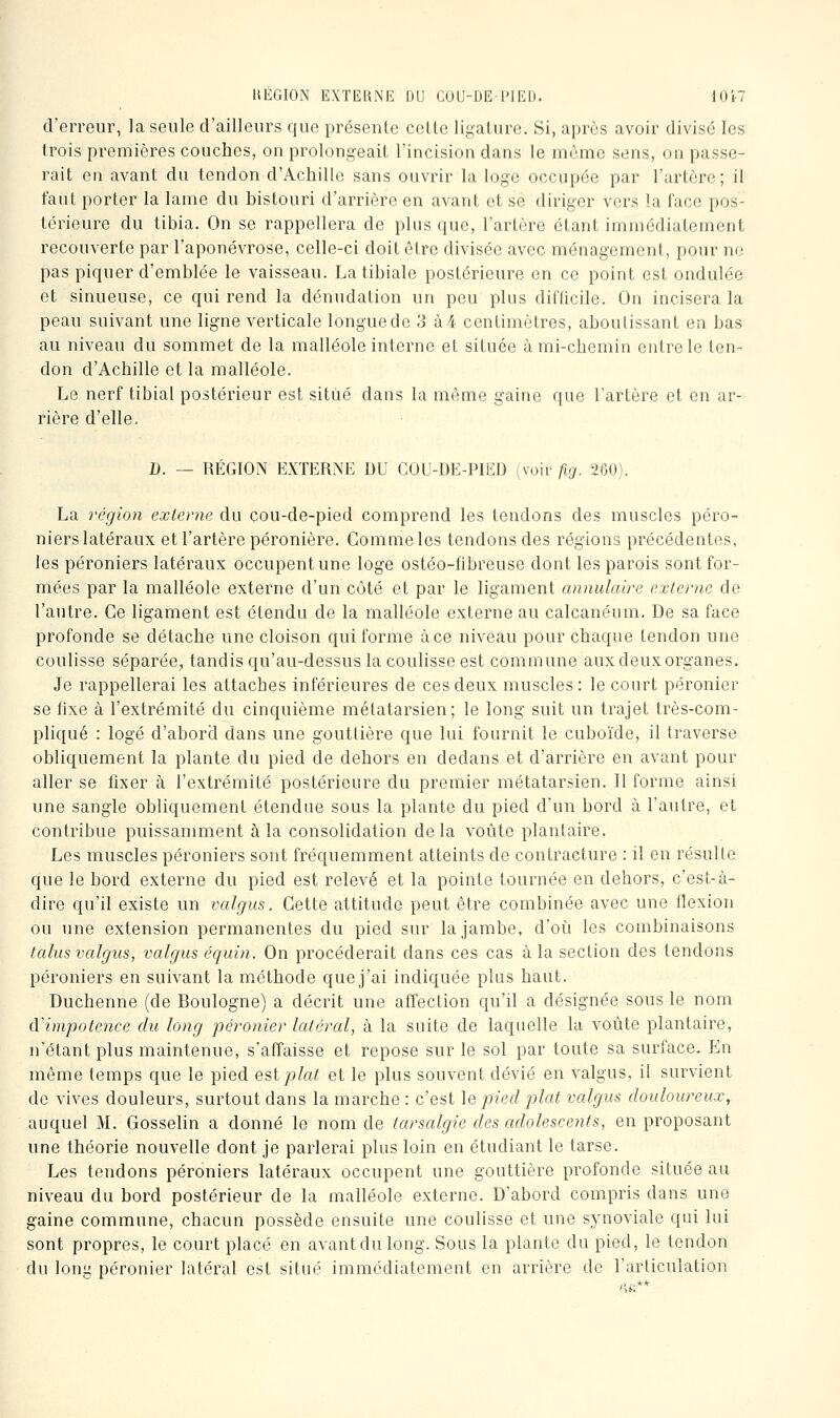 HEGION EXTEUNE DU GOU-l)E l'IEl). lO'tl d'erreur, la seule d'ailleurs que présente cette ligature. Si, après avoir divisé les trois premières couches, on prolongeait l'incision dans le môme sens, on passe- rait en avant du tendon d'Achille sans ouvrir la loge occupée par l'artère; il faut porter la lame du bistouri d'arrière en avant et se diriger vers îa face pos- térieure du tibia. On se rappellera de plus que, l'artère étant immédiatement recouverte par l'aponévrose, celle-ci doit être divisée avec ménagement, pour no pas piquer d'emblée le vaisseau. La tibiale postérieure en ce point est ondulée et sinueuse, ce qui rend la dénudation un peu plus difficile. On incisera la peau suivant une ligne verticale longue de 3 à 4 centimètres, aboutissant en bas au niveau du sommet de la malléole interne et située à mi-chemin entre le ten- don d'Achille et la malléole. Le nerf tibial postérieur est situé dans la même gaine que l'artère et en ar- rière d'elle, D. — RÉGION EXTERNE DU COU-DE-PIED (voir fig. 260). La région externe du cou-de-pied comprend les tendons des muscles péro- niers latéraux et l'artère péronière. Comme les tendons des régions précédentes, les péroniers latéraux occupent une loge ostéo-fibreuse dont les parois sont for- mées par la malléole externe d'un côté et par le ligament annulaire externe de l'autre. Ce ligament est étendu de la malléole externe au calcanéum. De sa face profonde se détache une cloison qui forme à ce niveau pour chaque tendon une coulisse séparée, tandis qu'au-dessus la coulisse est commune aux deux organes. Je rappellerai les attaches inférieures de ces deux muscles: le court péronier se fixe à l'extrémité du cinquième métatarsien; le long suit un trajet très-com- pliqué : logé d'abord dans une gouttière que lui fournit le cuboïde, il traverse obliquement la plante du pied de dehors en dedans et d'arrière en avant pour aller se fixer à l'extrémité postérieure du premier métatarsien. Il forme ainsi une sangle obliquement étendue sous la plante du pied d'un bord à l'autre, et contribue puissamment à la consolidation delà voûte plantaire. Les muscles péroniers sont fréquemment atteints de contracture : il en résulte que le bord externe du pied est relevé et la pointe tournée en dehors, c'est-à- dire qu'il existe un valgus. Cette attitude peut être combinée avec une flexion ou une extension permanentes du pied sur la jambe, d'où les combinaisons talus valgus, valgus équiti. On procéderait dans ces cas à la section des tendons péroniers en suivant la méthode que j'ai indiquée plus haut. Duchenne (de Boulogne) a décrit une affection qu'il a désignée sous le nom cVimpotence du long péronier latéral, à la suite de laquelle la voûte plantaire, n'étant plus maintenue, s'affaisse et repose sur le sol par toute sa surface. En même temps que le pied est plat et le plus souvent dévié en valgus, il survient de vives douleurs, surtout dans la marche: c'est \e pied plat valgus douloureux, auquel M. Gosselin a donné le nom de tarsalgie des adolescents, en proposant une théorie nouvelle dont je parlerai plus loin en étudiant le tarse. Les tendons péroniers latéraux occupent une gouttière profonde située au niveau du bord postérieur de la malléole externe. D'abord compris dans une gaine commune, chacun possède ensuite une coulisse et une synoviale qui lui sont propres, le court placé en avantdulong. Sous la plante du pied, le tendon du long péronier latéral est situé immédiatement en arrière de l'articulation