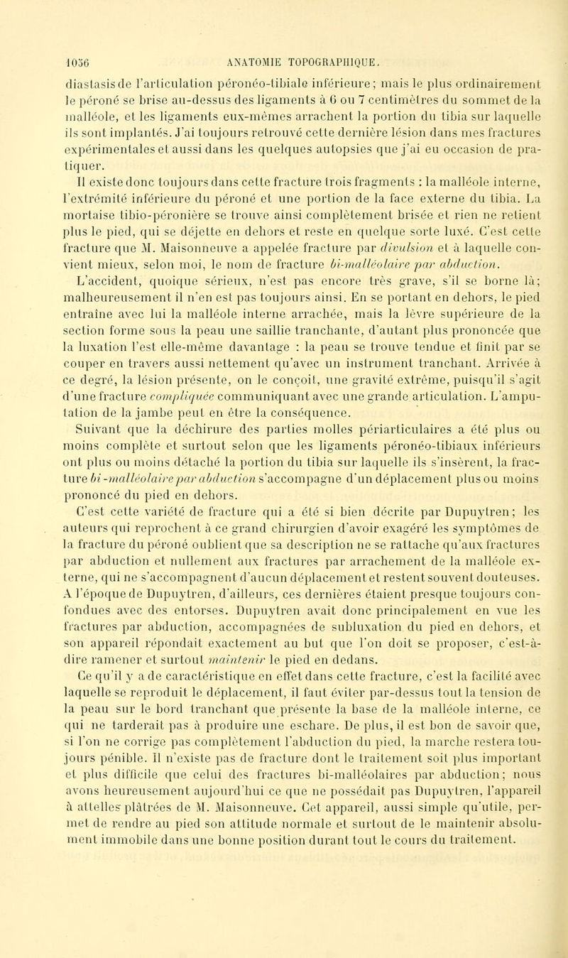 diastasisde l'articulation péronéo-libiale inférieure; mais le plus ordinairement le péroné se brise au-dessus des ligaments à 6 ou 7 centimètres du sommet de la malléole, et les ligaments eux-mêmes arrachent la portion du tibia sur laquelle ils sont implantés. J'ai toujours retrouvé cette dernière lésion dans mes fractures expérimentales et aussi dans les quelques autopsies que j'ai eu occasion de pra- tiquer. Il existe donc toujours dans cette fracture trois fragments : la malléole interne, l'extrémité inférieure du péroné et une portion de la face externe du tibia. La mortaise tibio-péronière se trouve ainsi complètement brisée et rien ne retient plus le pied, qui se déjette en dehors et reste en quelque sorte luxé. C'est cette fracture que M. Maisonneuve a appelée fracture par divulsion et à laquelle con- vient mieux, selon moi, le nom de fracture bi-malléolcdre par abduction. L'accident, quoique sérieux, n'est pas encore très grave, s'il se borne là; malheureusement il n'en est pas toujours ainsi. En se portant en dehors, le pied entraîne avec lui la malléole interne arrachée, mais la lèvre supérieure de la section forme sous la peau une saillie tranchante, d'autant plus prononcée que la luxation l'est elle-même davantage : la peau se trouve tendue et finit par se couper en travers aussi nettement qu'avec un instrument tranchant. Arrivée à ce degré, la lésion présente, on le conçoit, une gravité extrême, puisqu'il s'agit d'une fracture compliquée communiquant avec une grande articulation. L'ampu- tation de la jambe peut en être la conséquence. Suivant que la déchirure des parties molles périarticulaires a été plus ou moins complète et surtout selon que les ligaments péronéo-tibiaux inférieurs ont plus ou moins détaché la portion du tibia sur laquelle ils s'insèrent, la frac- ture bi -malléolairepar abduction s'accompagne d'un déplacement plus ou moins prononcé du pied en dehors. C'est cette variété de fracture qui a été si bien décrite par Dupuytren; les auteurs qui reprochent à ce grand chirurgien d'avoir exagéré les symptômes de la fracture du péroné oublient que sa description ne se rattache qu'aux fractures par abduction et nullement aux fractures par arrachement de la malléole ex- terne, qui ne s'accompagnent d'aucun déplacement et restent souvent douteuses. A l'époque de Dupuytren, d'ailleurs, ces dernières étaient presque toujours con- fondues avec des entorses. Dupuytren avait donc principalement en vue les ft^actures par abduction, accompagnées de subluxation du pied en dehors, et son appareil répondait exactement au but que l'on doit se proposer, c'est-à- dire ramener et surtout maintenir le pied en dedans. Ce qu'il y a de caractéristique en effet dans cette fracture, c'est la facilité avec laquelle se reproduit le déplacement, il faut éviter par-dessus tout la tension de la peau sur le bord tranchant que présente la base de la malléole interne, ce qui ne tarderait pas à produire une eschare. De plus, il est bon de savoir que, si l'on ne corrige pas complètement l'abduction du pied, la marche restera tou- jours pénible. Il n'existe pas de fracture dont le traitement soit plus important et plus difficile que celui des fractures bi-malléolaires par abduction; nous avons heureusement aujourd'hui ce que ne possédait pas Dupuytren, l'appareil à attelles plâtrées de M. Maisonneuve. Cet appareil, aussi simple qu'utile, per- met de rendre au pied son attitude normale et surtout de le maintenir absolu- ment immobile dans une bonne position durant tout le cours du traitement.