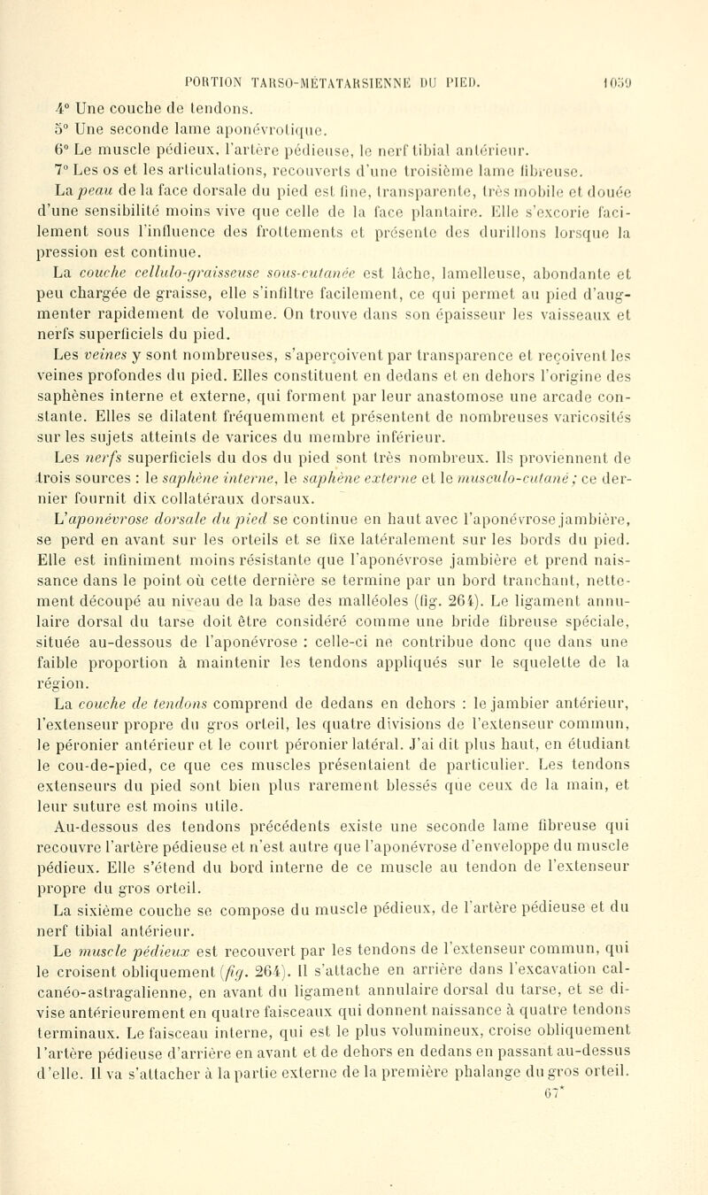 4° Une couche de tendons. 5° Une seconde lame aponévrolique. 6° Le muscle pédieux, l'artère pédieuse, le nerf tibial antérieur. 7° Les os et les articulations, recouverts d'une troisième lame fibi-eusc. La.peau de la face dorsale du pied est fine, transparente, très mobile et douée d'une sensibilité moins vive que celle de la face plantaire. Elle s'excorie faci- lement sous l'influence des frottements et présente des durillons lorsque la pression est continue. La couche cellulo-graisseuse sous-cutanée est lâche, lamelleusc, abondante et peu chargée de graisse, elle s'infiltre facilement, ce qui permet au pied d'aug- menter rapidement de volume. On trouve dans son épaisseur les vaisseaux et nerfs superficiels du pied. Les veines y sont nombreuses, s'aperçoivent par transparence et reçoivent les veines profondes du pied. Elles constituent en dedans et en dehors l'origine des saphènes interne et externe, qui forment par leur anastomose une arcade con- stante. Elles se dilatent fréquemment et présentent de nombreuses varicosités sur les sujets atteints de varices du membre inférieur. Les nerfs superficiels du dos du pied sont très nombreux. Ils proviennent de Irois sources : le saphène interne, le saphène externe et le musculo-cutané; ce der- nier fournit dix collatéraux dorsaux. Vaponévrose dorsale du pied se continue en haut avec l'aponé^a'ose jambière, se perd en avant sur les orteils et se fixe latéralement sur les bords du pied. Elle est infiniment moins résistante que l'aponévrose jambière et prend nais- sance dans le point où cette dernière se termine par un bord tranchant, nette- ment découpé au niveau de la base des malléoles (fig. 264). Le ligament annu- laire dorsal du tarse doit être considéré comme une bride fibreuse spéciale, située au-dessous de l'aponévrose : celle-ci ne contribue donc que dans une faible proportion à maintenir les tendons appliqués sur le squelette de la région. La couche de tendons comprend de dedans en dehors : le jambier antérieur, l'extenseur propre du gros orteil, les quatre divisions de l'extenseur commun, le péronier antérieur et le court péronier latéral. J'ai dit plus haut, en étudiant le cou-de-pied, ce que ces muscles présentaient de particulier. Les tendons extenseurs du pied sont bien plus rarement blessés que ceux de la main, et leur suture est moins utile. Au-dessous des tendons précédents existe une seconde lame fibreuse qui recouvre l'artère pédieuse et n'est autre que l'aponévrose d'enveloppe du muscle pédieux. Elle s'étend du bord interne de ce muscle au tendon de l'extenseur propre du gros orteil. La sixième couche se compose du muscle pédieux, de l'artère pédieuse et du nerf tibial antérieur. Le 7nuscle pédieux est recouvert par les tendons de l'extenseur commun, qui le croisent obliquement (/?^. 26-4). Il s'attache en arrière dans l'excavation cal- canéo-astragalienne, en avant du ligament annulaire dorsal du tarse, et se di- vise antérieurement en quatre faisceaux qui donnent naissance à quatre tendons terminaux. Le faisceau interne, qui est le plus volumineux, croise obliquement l'artère pédieuse d'arrière en avant et de dehors en dedans en passant au-dessus d'elle. Il va s'attacher à la partie externe de la première phalange du gros orteil. 67*