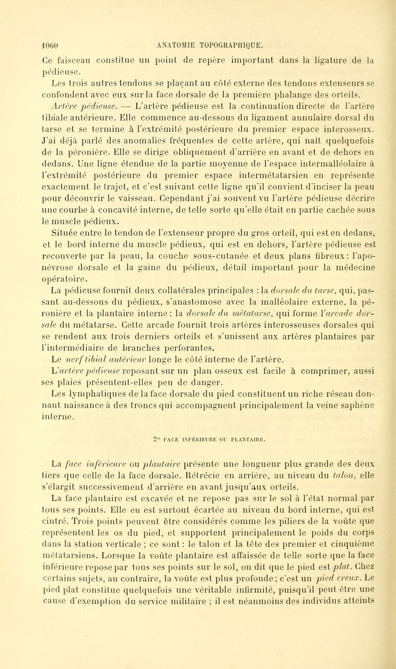 Ce faisceau constitue un point de repère important dans la ligature de la pédieuse. Les trois autres tendons se plaçant au côté externe des tendons extenseurs se confondent avec eux sur la face dorsale de la première phalange des orteils. Artère pédieuse. — L'artère pédieuse est la continuation directe de l'artère tibiale antérieure. Elle commence au-dessous du ligament annulaire dorsal du tarse et se termine à l'extrémité postérieure du premier espace interosseux. J'ai déjà parlé des anomalies fréquentes de cette artère, qui naît quelquefois de la péronière. Elle se dirige obliquement d'arrière en avant et de dehors en dedans. Une ligne étendue de la partie moyenne de l'espace intermalléolaire à l'extrémité postérieure du premier espace intermétatarsien en représente exactement le trajet, et c'est suivant cette ligne qu'il convient d'inciser la peau pour découvrir le vaisseau. Cependant j'ai souvent vu l'artère pédieuse décrire une courbe à concavité interne, de telle sorte qu'elle était en partie cachée sous le muscle pédieux. Située entre le tendon de l'extenseur propre du gros orteil, qui est en dedans, et le bord interne du muscle pédieux, qui est en dehors, l'artère pédieuse est recouverte par la peau, la couche sous-cutanée et deux plans fibreux: l'apo- névrose dorsale et la gaine du pédieux, détail important pour la médecine opératoire. La pédieuse fournit deux collatérales principales : la dorsale du tarse, qui, pas- sant au-dessous du pédieux, s'anastomose avec la malléolaire externe, la pé- ronière et la plantaire interne : la dorsale du métatarse, qui forme Varcade dor- sale du métatarse. Cette arcade fournit trois artères interosseuses dorsales qui se rendent aux trois derniers orteils et s'unissent aux artères plantaires par l'intermédiaire de branches perforantes. Le nerftibial antérieur longe le côté interne de l'artère. Il'artère pédieuse reposant sur un plan osseux est facile à comprimer, aussi ses plaies présentent-elles peu de danger. Les lymphatiques de la face dorsale du pied constituent un riche réseau don- nant naissance à des troncs qui accompagnent principalement la veine saphène interne. 2 FACE INFÉRIEURE OU PLANTAIRE. La face inférieure ou plantaire présente une longueur plus grande des deux tiers que celle de la face dorsale. Rétrécie en arrière, au niveau du talon, elle s'élargit successivement d'arrière en avant jusqu'aux orteils. La face plantaire est excavée et ne repose pas sur le sol à l'état normal par tous ses points. Elle en est surtout écartée au niveau du bord interne, qui est cintré. Trois points peuvent être considérés comme les piliers de la voûte que représentent les os du pied, et supportent principalement le poids du corps dans la station verticale ; ce sont : le talon et la tête des premier et cinquième métatarsiens. Lorsque la voûte plantaire est affaissée de telle sorte que la face inférieure repose par tous ses points sur le sol, on dit que le pied est plat. Chez certains sujets, au contraire, la voûte est plus profonde; c'est un pied creux. Le pied plat constitue quelquefois une véritable infirmité, puisqu'il peut être une cause d'exemption du service militaire ; il est néanmoins des individus atteints