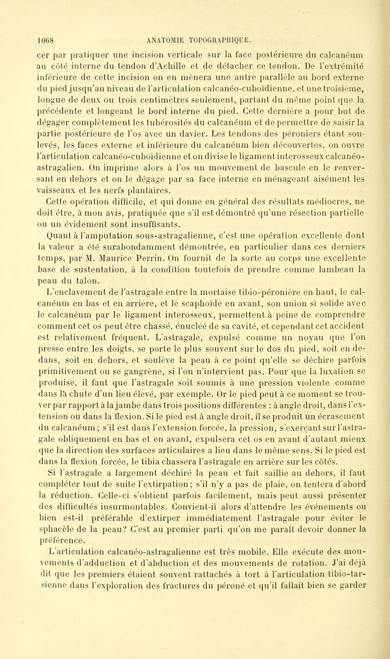 cer par pratiquer une incision verticale sur la face postérieure du calcanéum au côté interne du tendon d'Achille et de détacher ce tendon. De l'extrémité inférieure de cette incision on en mènera une autre parallèle au bord externe du pied jusqu'au niveau de l'articulation calcanéo-cuboïdienne, et une troisième, longue de deux ou trois centimètres seulement, partant du môme point que la précédente et longeant le bord interne du pied. Cette dernière a pour but de dégager complètement les tubérosités du calcanéum et de permettre de saisir la partie postérieure de l'os avec un davier. Les tendons des péroniers étant sou- levés, les faces externe et inférieure du calcanéum bien découvertes, on ouvre l'articulation calcanéo-cuboïdienne et on divise le ligament interosseux calcanéo- astragalien. On imprime alors à l'os un mouvement de bascule en le renver- sant en dehors et on le dégage par sa face interne en ménageant aisément les vaisseaux et les nerfs plantaires. Cette opération difficile, et qui donne en général des résultats médiocres, ne doit être, à mon avis, pratiquée que s'il est démontré qu'une résection partielle ou un évidement sont insuffisants. Quant à l'amputation sous-astragalienne, c'est une opération excellente dont la valeur a été surabondamment démontrée, en particulier dans ces derniers temps, par M. Maurice Perrin. On fournit de la sorte au corps une excellente base de sustentation, à la condition toutefois de prendre comme lambeau la peau du talon. L'enclavement de l'astragale entre la mortaise tibio-péronière en haut, le cal- canéum en bas et en arrière, et le scaphoïde en avant, son union si solide avec le calcanéum par le ligament interosseux, permettent à peine de comprendre comment cet os peut être chassé, énucléé de sa cavité, et cependant cet accident est relativement fréquent. L'astragale, expulsé comme un noyau que l'on presse entre les doigts, se porte le plus souvent sur le dos du pied, soit en de- dans, soit en dehors, et soulève la peau à ce point qu'elle se déchire parfois primitivement ou se gangrène, si l'on n'intervient pas. Pour que la luxation se produise, il faut que l'astragale soit soumis à une pression violente comme dans là chute d'un lieu élevé, par exemple. Or le pied peut à ce moment se trou- ver par rapport à la jambe dans trois positions différentes : à angle droit, dans l'ex- tension ou dans la flexion. Si le pied est à angle droit, il se produit un écrasement du calcanéum ; s'il est dans l'extension forcée, la pression, s'exerçant sur l'astra- gale obliquement en bas et en avant, expulsera cet os en avant d'autant mieux que la direction des surfaces articulaires a lieu dans le même sens. Si le pied est dans la flexion forcée, le tibia chassera l'astragale en arrière sur les côtés. Si l'astragale a largement déchiré la peau et fait saillie au dehors, il faut compléter tout de suite l'extirpation; s'il n'y a pas de plaie, on tentera d'abord la réduction. Celle-ci s'obtient parfois facilement, mais peut aussi présenter des difficultés insurmontables. Convient-il alors d'attendre les événements ou bien est-il préférable d'extirper immédiatement l'astragale pour éviter le sphacèle de la peau? C'est au premier parti qu'on me paraît devoir donner la préférence. L'articulation calcanéo-astragalienne est très mobile. Elle exécute des mou- vements d'adduction et d'abduction et des mouvements de rotation. J'ai déjà dit que les premiers étaient souvent rattachés à tort à l'articulation tibio-tar- sienne dans l'exploration des fractures du péroné et qu'il fallait bien se garder