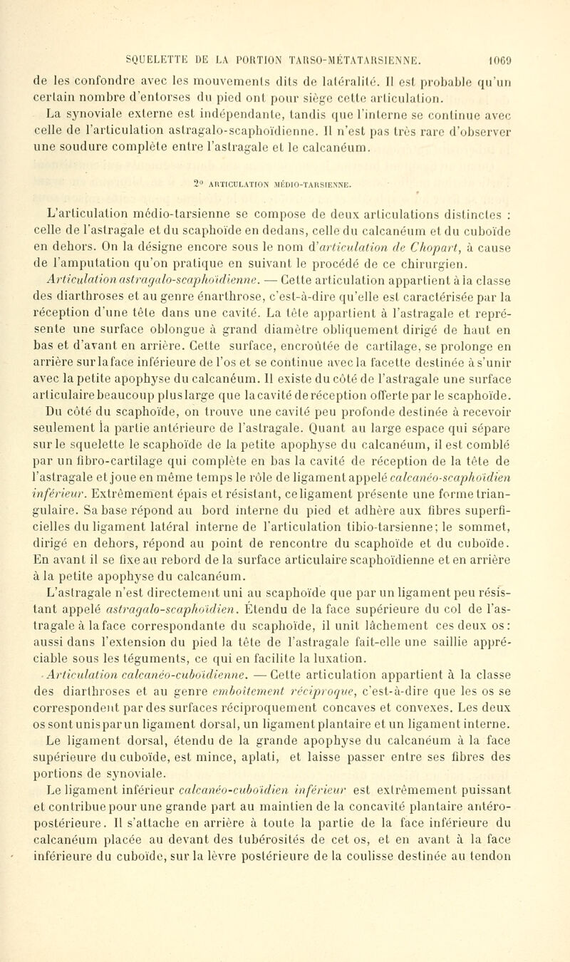 de les confondre avec les mouvcmenls dils de laléralilc. Il esl probable qu'un certain nombre d'entorses du pied ont pour siège cette arliculation, La synoviale externe est indépendante, tandis que l'interne se continue avec celle de l'articulation astragalo-scaplioïdiennc. Il n'est pas très rare d'observer une soudure complète entre l'astragale et le calcanéum. AnTlCULATION MEDIO-TARSIENNE. L'articulation médio-tarsienne se compose de deux articulations distinctes : celle de l'astragale et du scaphoïde en dedans, celle du calcanéum et du cuboïde en dehors. On la désigne encore sous le nom d'articulation de Chopart, à cause de l'amputation qu'on pratique en suivant le procédé de ce chirurgien. Articulation astragalo-scaphoidienne. — Cette articulation appartient à la classe des diarthroses et au genre énarthrose, c'est-à-dire qu'elle est caractérisée par la réception d'une tête dans une cavité. La tête appartient à l'astragale et repré- sente une surface oblongue à grand diamètre obliquement dirigé de haut en bas et d'avant en arrière. Cette surface, encroûtée de cartilage, se prolonge en arrière surlaface inférieure de l'os et se continue avec la facette destinée à s'unir avec la petite apophyse du calcanéum. Il existe du côté de l'astragale une surface articulaire beaucoup plus large que lacavité de réception offerte par le scaphoïde. Du côté du scaphoïde, on trouve une cavité peu profonde destinée à recevoir seulement la partie antérieure de l'astragale. Quant au large espace qui sépare sur le squelette le scaphoïde de la petite apophyse du calcanéum, il est comblé par un fîbro-cartilage qui complète en bas la cavité de réception de la tête de l'astragale et joue en même temps le rôle de ligament appelé calcanéo-scapho'idien inférieur. Extrêmement épais et résistant, ce ligament présente une forme trian- gulaire. Sa base répond au bord interne du pied et adhère aux fibres superfi- cielles du ligament latéral interne de l'articulation tibio-tarsienne; le sommet, dirigé en dehors, répond au point de rencontre du scaphoïde et du cuboïde. En avant il se fixe au rebord de la surface articulaire scaphoïdienne et en arrière à la petite apophyse du calcanéum. L'astragale n'est directemeiit uni au scaphoïde que par un ligament peu résis- tant appelé astragalo-scaphoidien. Étendu de la face supérieure du col de l'as- tragale à la face correspondante du scaphoïde, il unit lâchement ces deux os: aussi dans l'extension du pied la tête de l'astragale fait-elle une saillie appré- ciable sous les téguments, ce qui en facilite la luxation. Articulation calcanéo-cuboidienne. —Cette articulation appartient à la classe des diarthroses et au genre emboîtement réciproque, c'est-à-dire que les os se correspondent par des surfaces réciproquement concaves et convexes. Les deux os sont unispar un ligament dorsal, un ligament plantaire et un ligament interne. Le ligament dorsal, étendu de la grande apophyse du calcanéum à la face supérieure du cuboïde, est mince, aplati, et laisse passer entre ses fibres des portions de synoviale. Le ligament inférieur calcanéo-cuboldien inférieur est extrêmement puissant et contribue pour une grande part au maintien de la concavité plantaire antéro- postérieure. Il s'attache en arrière à toute la partie de la face inférieure du calcanéum placée au devant des tubérosités de cet os, et en avant à la face inférieure du cuboïde, sur la lèvre postérieure de la coulisse destinée au tendon