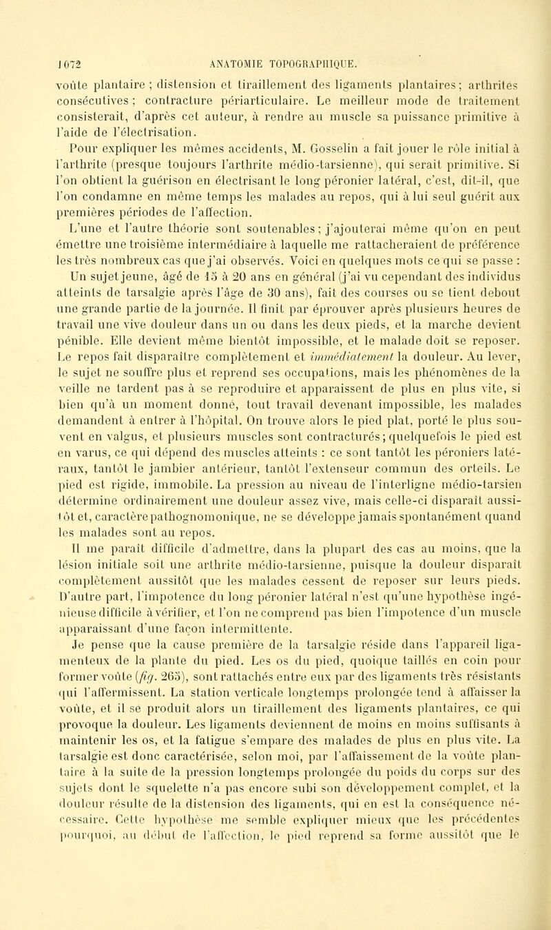 voûte plantaire ; distension et tiraillement des ligaments plantaires; arthrites consécutives ; contracture périarticulaire. Le meilleur mode de traitement consisterait, d'après cet auteur, à rendre au muscle sa puissance primitive à l'aide de l'électrisation. Pour expliquer les mêmes accidents, M. Gosselin a fait jouer le rôle initial à l'arthrite (presque toujours l'arthrite médio-tarsienno), qui serait primitive. Si l'on obtient la guérison en électrisant le long péronier latéral, c'est, dit-il, que l'on condamne en même temps les malades au repos, qui à lui seul guérit aux premières périodes de l'affection. L'une et l'autre théorie sont soutenables ; j'ajouterai même qu'on en peut émettre une troisième intermédiaire à laquelle me rattacheraient de préférence les très nombreux cas que j'ai observés. Voici en quelques mots ce qui se passe : Un sujet jeune, âgé de lo à 20 ans en général (j'ai vu cependant des individus atteints de tarsalgie après l'âge de 30 ans), fait des courses ou se tient debout une grande partie de la journée. Il finit par éprouver après plusieurs heures de travail une vive douleur dans un ou dans les deux pieds, et la marche devient pénible. Elle devient même bientôt impossible, et le malade doit se reposer. Le repos fait disparaître complètement et immédiatement \di douleur. Au lever, le sujet ne souffre plus et reprend ses occupations, mais les phénomènes de la veille ne tardent pas à se reproduire et apparaissent de plus en plus vite, si bien qu'à un moment donné, tout travail devenant impossible, les malades demandent à entrer à. l'hôpital. On trouve alors le pied plat, porté le plus sou- vent en valgus, et plusieurs muscles sont contractures; quelquefois le pied est en varus, ce qui dépend des muscles atteints : ce sont tantôt les péroniers laté- raux, tantôt le jambier antérieur, tantôt l'extenseur commun des orteils. Le pied est rigide, immobile. La pression au niveau de l'interligne médio-tarsien détermine ordinairement une douleur assez vive, mais celle-ci disparaît aussi- tôt et, caractère pathognomonique, ne se développe jamais spontanément quand les malades sont au repos. Il me paraît difficile d'admettre, dans la plupart des cas au moins, que la lésion initiale soit une arthrite médio-tarsienne, puisque la douleur disparaît complètement aussitôt que les malades cessent de reposer sur leurs pieds. D'autre part, l'impotence du long péronier latéral n'est qu'une hypothèse ingé- iiicuse difficile à vérifier, et l'on ne comprend pas bien l'impotence d'un muscle apparaissant d'une façon intermittente. Je pense que la cause première do la tarsalgie réside dans l'appareil liga- menteux de la plante du pied. Les os du pied, quoique taillés en coin pour former voûte [fig. 263), sont rattachés entre eux par des ligaments très résistants qui l'affermissent. La station verticale longtemps prolongée tend à affaisser la voûte, et il se produit alors un tiraillement des ligaments plantaires, ce qui provoque la douleur. Les ligaments deviennent de moins en moins suffisants à maintenir les os, et la fatigue s'empare des malades de plus en plus vite. La tarsalgie est donc caractérisée, selon moi, par l'affaissement de la voûte plan- taire à la suite de la pression longtemps prolongée du poids du corps sur des sujets dont le squelette n'a pas encore subi son développement complet, et la douleur résulte de la distension des ligaments, qui en est la conséquence né- cessaire. Cette hypothèse me semble expliquer mieux que les précédentes pourquoi, au début de l'affection, le pied reprend sa forme aussitôt que le