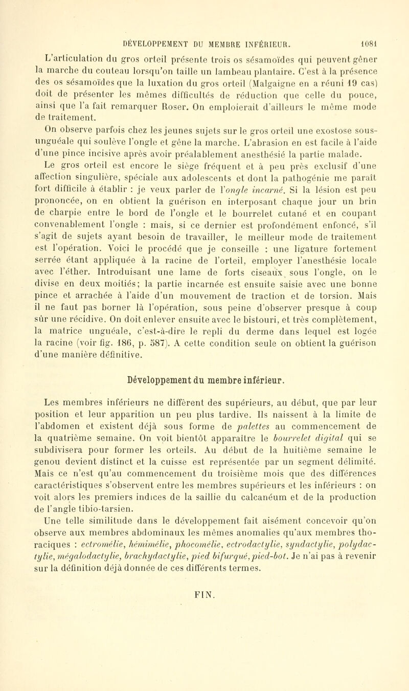 L'articulation du gros orteil présente trois os sésamoïdes qui peuvent gôner la marche du couteau lorsqu'on taille un lambeau plantaire. C'est à la présence des os sésamoïdes que la luxation du gros orteil (Malgaigne en a réuni 19 cas) doit de présenter les mômes difficultés de réduction que celle du pouce, ainsi que l'a fait remarquer Roser. On emploierait d'ailleurs le même mode de traitement. On observe parfois chez les jeunes sujets sur le gros orteil une exostose sous- unguéale qui soulève l'ongle et gêne la marche. L'abrasion en est facile à l'aide d'une pince incisive après avoir préalablement anesthésié la partie malade. Le gros orteil est encore le siège fréquent et à peu près exclusif d'une affection singulière, spéciale aux adolescents et dont la pathogénie me paraît fort difficile à établir : je veux parler de Vongle incarné. Si la lésion est peu prononcée, on en obtient la guérison en interposant chaque jour un brin de charpie entre le bord de l'ongle et le bourrelet cutané et en coupant convenablement l'ongle : mais, si ce dernier est profondément enfoncé, s'il s'agit de sujets ayant besoin de travailler, le meilleur mode de traitement est l'opération. Voici le procédé que je conseille : une ligature fortement serrée étant appliquée à la racine de l'orteil, employer l'anesthésie locale avec l'éther. Introduisant une lame de forts ciseaux sous l'ongle, on le divise en deux moitiés; la partie incarnée est ensuite saisie avec une bonne pince et arrachée à l'aide d'un mouvement de traction et de torsion. Mais il ne faut pas borner là l'opération, sous peine d'observer presque à coup sûr une récidive. On doit enlever ensuite avec le bistouri, et très complètement, la matrice unguéale, c'est-à-dire le repli du derme dans lequel est logée la racine (voir fig. 186, p. S87). A cette condition seule on obtient la guérison d'une manière définitive. Développement du membre inférieur. Les membres inférieurs ne diffèrent des supérieurs, au début, que par leur position et leur apparition un peu plus tardive. Ils naissent à la limite de l'abdomen et existent déjà sous forme de palettes au commencement de la quatrième semaine. On voit bientôt apparaître le bourrelet digital qui se subdivisera pour former les orteils. Au début de la huitième semaine le genou devient distinct et la cuisse est représentée par un segment délimité. Mais ce n'est qu'au commencement du troisième mois que des différences caractéristiques s'observent entre les membres supérieurs et les inférieurs : on voit alors les premiers indices de la saillie du calcanéum et de la production de l'angle tibio-tarsien. Une telle similitude dans le développement fait aisément concevoir qu'on observe aux membres abdominaux les mêmes anomalies qu'aux membres tho- raciques : ectromélie, hémimélie, phocomélie, ectrodactylie, syndactylie, polydac- tylie, mêgalodactylie, brachydactylie, pied bifurqué,pied-bot. Je n'ai pas à revenir sur la définition déjà donnée de ces différents termes. FIN.