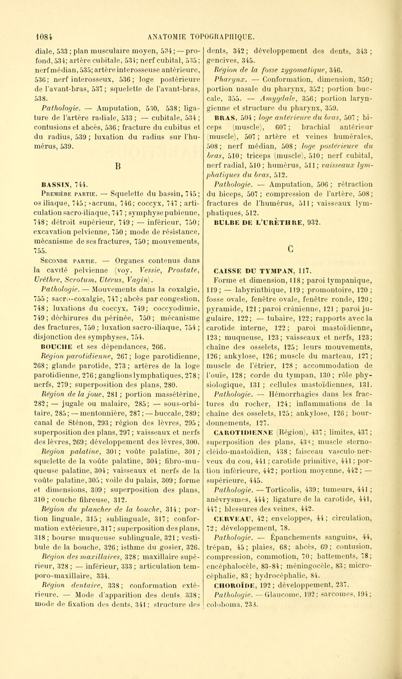 diale, 533 ; plan musculaire moyen, 534 ; — pro- fond, 534; artère cubitale, 534; nerf cubital, b'^5 ; nerfmédian, 535; artère interosseuse antérieure, 536; nerf interosseux, 536; loge postérieure de l'avant-bras, 537 ; squelette de l'avant-bras, 538. Pathologie. — Amputation, 530, 538; liga- ture de l'artère ra<liale, 533 ; — cubitale, 534 ; contusions et abcès, 536 ; fracture du cubitus et du radius, 539 ; luxation du radias sur l'hu- mérus, 539. B BASSIN, 744. Première partie. — Squelette du bassin, 745; os iliaque, 745; s-acrum, 746; coccyx, 747 ; arti- culation sacro-iliaque, 747 ; symphyse pubienne, 748; détroit supérieur, 749; —inférieur, 750; excavation pelvienne, 750 ; mode de résistance, mécanisme de ses fractures, 750; mouvements, 755. Seconde partie. — Organes contenus dans la cavité pelvienne (voy. Vessie, Prostate, Urèthre, Scrotum, Ute'rus, Vagin). Pathologie. — Mouvements dans la coxalgie, 755 ; sacro-coxalgie, 747 ; abcès par congestion, 748; luxations du coccyx, 749; coccyodimie, 749 ; déchirures du périnée, 750; mécanisme des fractures, 750 ; luxation sacro-iliaque, 754 ; disjonction des symphyses, 754. BOUCHE et ses dépendances, 266. Région parotidienne, 267 ; loge parotidienue, 268 ; glande parotide, 273 ; artères de la loge parotidienne, 276; ganglions lymphatiques, 278; nerfs, 279; superposition des plans, 280. Région de la joue, 281 ; portion massétérine, 282; — jugale ou malaire, 285; — sous-orbi- taire, 285 ; — mentonnière, 287 ; — buccale, 289 ; canal de Sténon, 293 ; région des lèvres, 295 ; superposition des plans, 297 ; vaisseaux et nerfs des lèvres, 269; développement des lèvres, 300. Région palatine, 301; voûte palatine, 301; squelette de la voûte palatine, 304; fibro-mu- queuse palatine, 304; vaisseaux et nerfs de la voûte palatine, 305; voile du palais, 309; forme et dimensions, 309; superposition des plans, 310; couche fibreuse, 312. Région du plancher de la bouche, 314 ; por- tion linguale, 315; sublinguale, 317; confor- mation extérieure, 317 ; superposition des plans, 318 ; bourse muqueuse sublinguale, 321 ; vesti- bule de la bouche, 326; isthme du gosier, 326. Région des maxillaires, 328; maxillaire supé- rieur, 328 ; — inférieur, 333 ; articulation tem- poro-maxillaire, 334. Région dentaire, 338; conformation exté- rieure. — Mode d'apparition des dents, 338; mode de fixation des dents, 341 : structure des dents, 342; développement des dents, 343; gencives, 345. Région de la fosse zygomatique, 346. Pharynx. — Conformation, dimension, 350; portion nasale du pharynx, 352; portion buc- cale, 355. — Amygdale, 356; portion laryn- gienne et structure du pharynx, 359. BBAS, 504 ; loge antérieure du bras, 507 ; bi- ceps (muscle), 607; brachial antérieur (muscle), 507 ; artère et veines humérales, 508 ; nerf médian, 508 ; loge postérieure du bras, 510; triceps (muscle), 510; nerf cubital, nerf radial, 510; humérus, 511; vaisseaux lym- phatiques du bras, 512. Pathologie. — Amputation, 506 ; rétraction du biceps, 507; compression de l'artère, 508; fractures de l'humérus, 511; vaisseaux ljm- phatiques, 512. BULBE DE L'URÈTHRE, 932. CAISSE DU TYMPAN, 117. Forme et dimension, 118; paroi tympanique, 119; — labyrinthique, 119; promontoire, 120; fosse ovale, fenêtre ovale, fenêtre ronde, 120 ; pyramide, 121 ; paroi crânienne, 121 ; paroi ju- gulaire, 122; — tubaire, 122; rapports avec la carotide interne, 122; paroi mastoïdienne, 123; muqueuse, 123; vaisseaux et nerfs, 123; chaîne des osselets, 125; leurs mouvements, 126; ankylose, 126; muscle du marteau, 127; muscle de l'étrier, 128 ; accommodation de l'ouïe, 128; corde du tympan, 130; rôle phy- siologique, 131 ; cellules mastoïdiennes, 131. Pathologie. — Hémorrhagies dans les frac- tures du rocher, 124; inflammations de la chaîne des osselets, 125; ankylose, 126; bour- donnements, 127. CAliOTIDiENAE (Région), 437; limites, 437 ; superposition des plans, 43S; muscle sterno- cléido-mastoïdien, 438; faisceau vasculoner- veux du cou, 441 ; carotide primitive, 441 ; por- tion inférieure, 442; portion moyenne, 442; — supérieure, 445. Pathologie. —Torticolis, 439; tumeurs, 441 ; anévrysmes, 444; ligature de la carotide, 441, 447; blessures des veines, 442. CKBVKAU, 42; enveloppes, 44; circulation, 72; développement, 78. Pathologie. — Épanchements sanguins, 44, trépan, 45; plaies, 68; abcès, 69; contusion, compression, commotion, 70; battements, 78; encéphalocèle, 83-84; méningocèle, 83; micro- céphalie, 83; hydrocéphalie, 84. CHOROÏDE, 192; développement, 237. Pathologie. —Glaucome, 193: sarcomes. 194; coloboma, 233.