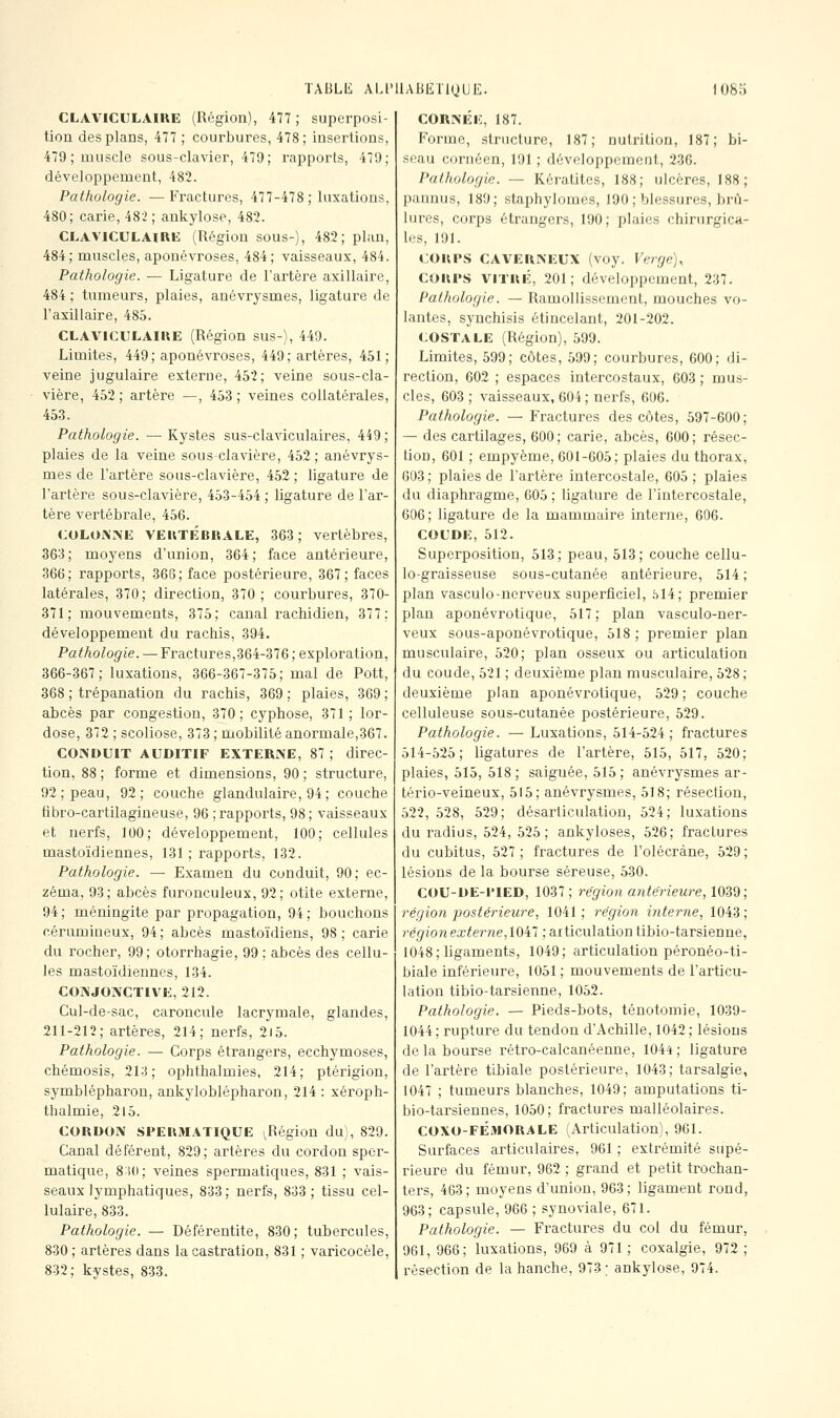 CLAVICULAIUE (Région), 477 ; superposi- tion des plans, 477 ; courbures, 478; insertions, 479 ; muscle sous-clavier, 479; rapports, 479; développement, 482. Pathologie. —Fractures, 477-478 ; luxations, 480; carie, 482 ; ankylose, 482. CLAVICULAIRK (Région sous-), 482; plan, 484; muscles, aponévroses, 484; vaisseaux, 484. Pathologie. •— Ligature de l'artère axillaire, 484 ; tumeurs, plaies, anévrysmes, ligature de l'axillaire, 485. CLAVICULAIUE (Région sus-), 449. Limites, 449; aponévroses, 449; artères, 451; veine jugulaire externe, 452; veine sous-cla- vière, 452; artère —, 453; veines collatérales, 45.3. Pathologie. — Kystes sus-claviculaires, 449; plaies de la veine sous-clavière, 452; anévrys- mes de l'artère sous-clavière, 452 ; ligature de l'artère sous-clavière, 453-454 ; ligature de l'ar- tère vertébrale, 456. COLOiXMi VEIlTÉBBALE, 363; vertèbres, 363; moyens d'union, 364; face antérieure, 366; rapports, 36G; face postérieure, 367; faces latérales, 370; direction, 370; courbures, 370- 371; mouvements, 375; canal rachidien, 377; développement du rachis, 394. Pathologie. — Fractures,364-376 ; exploration, 366-367; luxations, 366-367-375; mal de Pott, 368 ; trépanation du rachis, 369 ; plaies, 369 ; abcès par congestion, 370; cyphose, 371; lor- dose, 372 ; scoliose, 373 ; mobilité anormale,367. CONDUIT AUDITIF EXTERNE, 87 ; direc- tion, 88 ; forme et dimensions, 90 ; structure, 92; peau, 92; couche glandulaire, 94; couche fibro-cartilagineuse, 96 ; rapports, 98; vaisseaux et nerfs, 100; développement, 100; cellules mastoïdiennes, 131 ; rapports, 132. Pathologie. — Examen du conduit, 90; ec- zéma, 93; abcès furonculeux, 92; otite externe, 94; méningite par propagation, 94; bouchons cérumineux, 94; abcès mastoïdiens, 98; carie du rocher, 99; otorrhagie, 99 ; abcès des cellu- les mastoïdiennes, 134. CONJONCTIVE, 212. Cul-de-sac, caroncule lacrymale, glandes, 211-212; artères, 214; nerfs, 2i5. Pathologie. — Corps étrangers, ecchymoses, chémosis, 213; ophthalmies, 214; ptérigion, symblépharon, ankyloblépharon, 214: xéroph- thalmie, 215. COUDON SPER3I.4TIQUE (^Région du), 829. Canal déférent, 829; artères du cordon spcr- matique, 8:i0; veines spermatiques, 831 ; vais- seaux lymphatiques, 833 ; nerfs, 833 ; tissu cel- lulaire, 833. Pathologie. — Déférentite, 830; tubercules, 830 ; artères dans la castration, 831 ; varicocèle, 832; kystes, 833. CORNEE, 187. Forme, structure, 187; nutrition, 187; bi- seau cornéen, 191 ; développement, 236. Pathologie. — Kératites, 188; ulcères, 188; pannus, 189; staphylomes, 190; blessures, brû- lures, corps étrangers, 190; plaies chirurgica- les, 191. COUPS CAVEUNEUX (voy. Verge)^ COUPS VITUÉ, 201; développement, 237. Pathologie. — Ramollissement, mouches vo- lantes, synchisis étincelant, 201-202. COSTALE (Région), 599. Limites, 599; côtes, 599; courbures, 600; di- rection, 602 ; espaces intercostaux, 603 ; mus- cles, 603 ; vaisseaux, 604; nerfs, 606. Pathologie. — Fractures des côtes, 597-600; — des cartilages, 600; carie, abcès, 600; résec- tion, 601 ; empyème, 601-605; plaies du thorax, 603 ; plaies de l'artère intercostale, 605 ; plaies du diaphragme, 605 ; ligature de l'intercostale, 606; ligature de la mammaire interne, 606. COUDE, 512. Superposition, 513; peau, 513; couche cellu- lo-graisseuse sous-cutanée antérieure, 514 ; plan vasculo-nerveux superficiel, 614; premier plan aponévrotique, 517; plan vasculo-ner- veux sous-aponévrotique, 518 ; premier plan musculaire, 520; plan osseux ou articulation du coude, 521 ; deuxième plan musculaire, 528 ; deuxième plan aponévrotique, 529; couche celluleuse sous-cutanée postérieure, 529. Pathologie. — Luxations, 514-524; fractures 514-525; ligatures de l'artère, 515, 517, 520; plaies, 515, 518; saignée, 515; anévrysmes ar- tério-veineux, 515; anévrysmes, 518; résection, 522, 528, 529; désarticulation, 524; luxations du radius, 524, 525; ankyloses, 526; fractures du cubitus, 527 ; fractures de l'olécràne, 529 ; lésions de la bourse séreuse, 530. COU-DE-PIED, 1037; re'gion a7itërieure, 1039; régioïi postérieure, 1041; re'gion interne, 1043; régio7i externe,XQ't't ; articulation tibio-tarsienne, 1048; ligaments, 1049; articulation péronéo-ti- biale inférieure, 1051 ; mouvements de l'articu- lation tibio-tarsienne, 1052. Pathologie. — Pieds-bots, ténotomie, 1039- 1044; rupture du tendon d'Achille, 1042; lésions de la bourse rétro-calcanéenne, 1044 ; ligature de l'artère tlbiale postérieure, 1043; tarsalgie, 1047 ; tumeurs blanches, 1049; amputations ti- bio-tarsiennes, 1050; fractures malléolaires. COXO-FÉMORALE (Articulation), 961. Surfaces articulaires, 961 ; extrémité supé- rieure du fémur, 962 ; grand et petit trochan- ters, 463; moyens d'union, 963; ligament rond, 963; capsule, 966 ; synoviale, 671. Pathologie. — Fractures du col du fémur, 961, 966; luxations, 969 à 971 ; coxalgie, 972 ; résection de la hanche, 973; ankylose, 974.