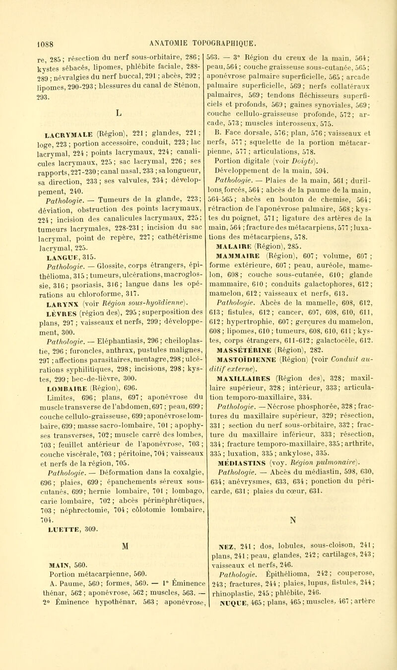 re 285; résection du nerf sous-orbitaire, 286; kystes sébacés, lipomes, phlébite faciale, 288- 289 • névralgies du nerf buccal, 291 ; abcès, 292 ; lipomes, 290-293 ; blessures du canal de Sténon, 293. LACRYMALE (Région), 221; glandes, 221; loge, 223 ; portion accessoire, conduit, 223 ; lac lacrymal, 224 ; points lacrymaux, 224 ; canali- cules lacrymaux, 225 ; sac lacrymal, 226 ; ses rapports,227-230; canal nasal, 233 ;salongueur, sa direction, 233 ; ses valvules, 234 ; dévelop- pement, 240. Pathologie. — Tumeurs de la glande, 223 ; déviation, obstruction des points lacrymaux, 224 ; incision des canalicules lacrymaux, 225 ; tumeurs lacrymales, 228-231 ; incision du sac lacrymal, point de repère, 227 ; cathétérisme lacrymal, 225. LANGUE, 315. Pathologie. — Glossite, corps étrangers, épi- thélioma, 315 ; tumeurs, ulcérations,macroglos- sie, 316; psoriasis, 316; langue dans les opé- rations au chloroforme, 317. LARYNX (voir Région sous-hyoïdienne). LÈVRES (région des), 295 ; superposition des plans, 297; vaisseaux et nerfs, 299; développe- ment, 300. Pathologie. — Eléphantiasis, 296 ; cheiloplas- tie, 296 ; furoncles, anthrax, pustules malignes, 297 ; affections parasitaires, mentagre, 298 ; ulcé- rations syphilitiques, 298; incisions, 298; kys- tes, 299; bec-de-lièvre, 300. LOMBAIRE (Région), 696. Limites, 696; plans, 697; aponévrose du muscle transverse de l'abdomen, 697 ; peau, 699 ; couche cellulo-graisseuse, 699; aponévroselom- baire, 699; masse sacro-lombaire, 701 ; apophy- ses transverses, 702; muscle carré des lombes, 703 ; feuillet antérieur de l'aponévrose, 703 ; couche viscérale, 703 ; péritoine, 704; vaisseaux et nerfs de la région, 705. Pathologie. — Déformation dans la coxalgie, 696 ; plaies, 699 ; épanchements séreux sous- cutanés, 699; hernie lombaire, 701 ; lombago, carie lombaire, 702 ; abcès périnéphrétiques, 703; néphrectomie, 704 ; côlotomie lombaire, 704. LUETTE, 309. M MAIN, 560. Portion métacarpienne, 560. A. Paume, 560; formes, 560. — T Éminence thénar, 562 ; aponévrose, 562 ; muscles, 563. — 2° Éminence hypothénar, 563; aponévrose, 563. — 3° Région du creux de la main, 564; peau, 564 ; couche graisseuse sous-cutanée, 565 ; aponévrose palmaire superficielle, 565; arcade palmaire superficielle, 569; nerfs collatéraux palmaires, 569; tendons fléchisseurs superfi- ciels et profonds, 569 ; gaines synoviales, 569 ; couche cellulo-graisseuse profonde, 572; ar- cade, 573 ; muscles interosseux, 575. R. Face dorsale, 576; plan, 576; vaisseaux et nerfs, 577 ; squelette de la portion métacar- pienne, 577 ; articulations, 578. Portion digitale (voir Doigts). Développement de la main, 594. Pathologie. — Plaies de la main, 561 ; duril- lons forcés, 564 ; abcès de la paume de la main, 564-565 ; abcès en bouton de chemise, 564 ; rétraction de l'aponévrose palmaire, 568 ; kys- tes du poignet, 571; ligature des artères de la main, 564 ; fracture des métacarpiens, 577 ; luxa- tions des métacarpiens, 578. MALAIRl!: (Région), 285. MAMMAIRE (Région), 607; volume, 607; forme extérieure, 607 ; peau, auréole, mame- lon, 608; couche sous-cutanée, 610; glande mammaire, 610; conduits galactophores, 612; mamelon, 612; vaisseaux et nerfs, 613. Pathologie. Abcès de la mamelle, 608, 612, 613; fistules, 612; cancer, 607, 608, 610, 611, 612; hypertrophie, 607 ; gerçures du mamelon, 608 ; lipomes, 610 ; tumeurs, 608, 610, 611 ; kys- tes, corps étrangers, 611-612; galactocèle, 612. MASSÉTÉRINE (Région), 282. MASTOÏDIENNE (Région) (voir Conduit au- ditif externe). MAXILLAIRES (Région des), 328; maxil- laire supérieur, 328 ; intérieur, 333 ; articula- tion teraporo-maxillaire, 334. Pathologie. —Nécrose phosphorée, 328 ; frac- tures du maxillaire supérieur, 329; résection, 331 ; section du nerf sous-orbitaire, 332; frac- ture du maxillaire inférieur, 333; résection, 334 ; fracture temporo-maxillaire, 335 ; arthrite, 335 ; luxation, 335 ; ankylose, 335. MÉDIASTINS (voy. Région pidmonaire). Pathologie. — Abcès du médiastin, 598, 630, 634; anévrysmes, 633, 634; ponction du péri- carde, 631 ; plaies du cœur, 631. N NEZ, 241; dos, lobules, sous-cloison, 241; plans, 241 ; peau, glandes, 242; carUlages, 243; vaisseaux et nerfs, 246. Pathologie. Épithélioma, 242; couperose, 243; fractures, 244; plaies, lupus, fistules, 244; rhinoplastie, 245 ; phlébite, 246. NUQUE, 465 ; plans, 465 ; muscles, 467 ; artère