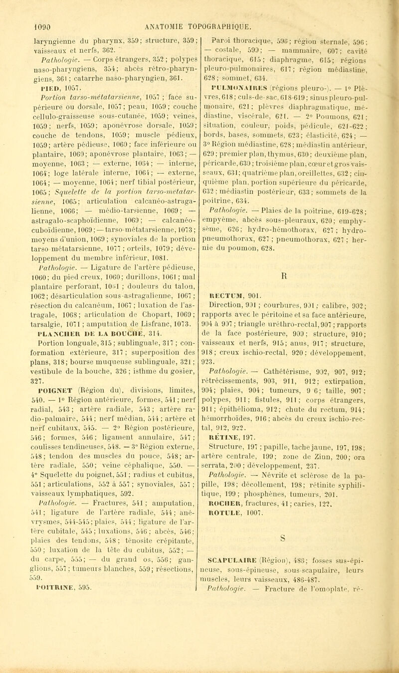 laryngienne du pharynx, 359 ; structure, 359 ; vaisseaux et nerfs, 362. Pathologie. — Corps étrangers, 352 ; polypes naso-pharyngiens, 354; abcès rétro-pharyn- giens, 361 ; catarrhe naso-pharyngien, 361. 1>IED, 1057. Portion tarso-métatarsienne, 1057 ; face su- périeure ou dorsale, 1057; peau, 1059; couche cellulo-graisseuse sous-cutanée, 1059; veines, 1059; nerfs, 1059; aponévrose dorsale, 1059; couche de tendons, 1059; muscle pédieux, 1059; artère pédieuse, 1060; face inférieure ou plantaire, 1060; aponévrose plantaire, 1063; — moyenne, 1003; — externe, 1064; — interne, 1064; loge latérale interne, 1064; — externe, 1064; — moyenne, 1064; nerf tibial postérieur, 1065 ; Squelette de la j^ortion tarso-métatar- sienne, 1065; articulation calcanéo-astraga- lienne, 1066; — médio-tarsienne, 1069; — asLragalo-scaphoïdienne, 1069 ; — calcanéo- cuboïdienne, 1069; — tarso-métatarsienne, 1073; moyens d'union, 1069 ; synoviales de la portion tarso métatarsienne, 1077 ; orteils, 1079; déve- loppement du membre inférieur, 1081. Pathologie. — Ligature de l'artère pédieuse, 1060; du pied creux, 1060; durillons, 1061 ; mal plantaire perforant, lOiil ; douleurs du talon, 1062; désarticulation sous-astragalienne, 1067; résection du calcanéum, 1067 ; luxation de l'as- tragale, 1068 ; articulation de Chopart, 1069 ; tarsalgie, 1071 ; amputation de Lisfranc, 1073. l^LA]\CIlIiU Uli J.A BOUCHE, 314. Portion longuale, 315 ; sublinguale, 317 ; con- formation extérieure, 317 ; superposition des plans, 318; bourse muqueuse sublinguale, 321 ; vestibule de la bouche, 326 ; isthme du gosier, 327. rOIGAET (Région du), divisions, limites, 540. — 1° Région antérieure, formes, 541 ; nerf radial, 543 ; artère radiale, 543 ; artère ra- dio-palmaire, 544; nerf médian, 544; artère et nerf cubitaux, 545. — 2 Région postérieure, 546; formes, 546; ligament annulaire, 547; coulisses tendineuses, 548. — 3° Région externe, 548; tendon des muscles du pouce, 548; ar- tère radiale, 550; veine céphalique, 550. — 4° Squelette du poignet, 551 ; radius et cubitus, 551 ; articulations, 552 à 557 ; synoviales, 557 ; vaisseaux lymphatiques, 592. Pathologie. — Fractures, 541 ; amputation, 541; ligature de l'artère radiale, 544; ané- vrysmes, 544-545; plaies, 544; ligature de l'ar- tère cubitale, 545; luxations, 546; abcès, 546; plaies des tendons, 548 ; ténosite crépitante, 550; luxation de la tète du cubitus, 552; — du carpe, 555; — du grand os, 556; gan- glions, 557 ; tumeurs blanches, 559; résections, 559. rOlTRlNE, 595. Paroi thoracique, 596; région sternale, 596; — costale, 599; — mammaire, 007; cavité thoracique, 615; diaphragme, 615; régions pleuro-pulmonaires, 617; région médiasline, 628 ; sommet, 634. l'LiLMoNAiaES (régions pleuro-;. — 1° Plè- vres, 618 ; culs-de-sac, Cl8-619 ; sinuspleuro-pul- monaire, 621 ; plèvres diaphragmatique, mé- diasline, viscérale, 621. — 2° Poumons, 621; situation, couleur, poids, pédicule, 621-622; bords, bases, sommets, 623; élasticité, 624; — 3» Région médiastine, 628 ; médiastin antérieur, 629 ; premier plan, thymus, 630 ; deuxième plan, péricarde, 631) ; troisième plan, cœur et gros vais- seaux, 631; quatrième plan, oreillettes, 632; cin- quième plan, portion supérieure du péricarde, 632 ; médiastin postérieur, 633; sommets de la poitrine, 634. Pathologie. —Plaies de la poitrine, 619-628; empyème, abcès sous-pleuraux, 620; emphy- sème, 626; hydro-hémothorax, 627; hydro- pneumothorax, 627 ; pneumothorax, 627 ; her- nie du poumon, 628. R UECTUM, 901. Direction, 901 ; courbures, 931; calibre, 902; rapports avec le péritoine et sa face antérieure, 904 à 907 ; triangle uréthro-rectal,907 ; rapports de la face postérieure, 909; structure, 910; vaisseaux et nerfs, 915; anus, 917; structure, 918; creux ischio-rectal, 920; développement. 923. Pathologie. — Cathétérisme, 902, 907, 912; rétrécissements, 903, 911, 912; extirpation, 904; plaies, 904; tumeurs, 9 6; taille, 907; polypes, 911; fistules, 911; corps étrangers, 911; épithélioma, 912; chute du rectum, 914; hémorrhoïdes, 916 ; abcès du creux ischio-rec- tal, 912, 9■^2. KÉTINE, 197. Structure, 197 ; papille, tache jaune, 197, 198; artère centrale, 199; zone de Ziun, 200; ora serrata, 2ti0 ; développement, 237. Pathologie. — Névrite et sclérose de la pa- pille, 198; décollement, 198; rétinite syphili- tique, 199; phosphènes, tumeurs, 201. IIOCIIEU, fractures, 41 ; caries, 122. ROTULE, 1007. SCAPULAIUE (Région), 486; fosses sus-épi- neuse, sous-épineuse, sous-scapulaire, leurs muscles, leurs vaisseaux, 486-487. Pathologie. — Fracture de l'omoplale. re-