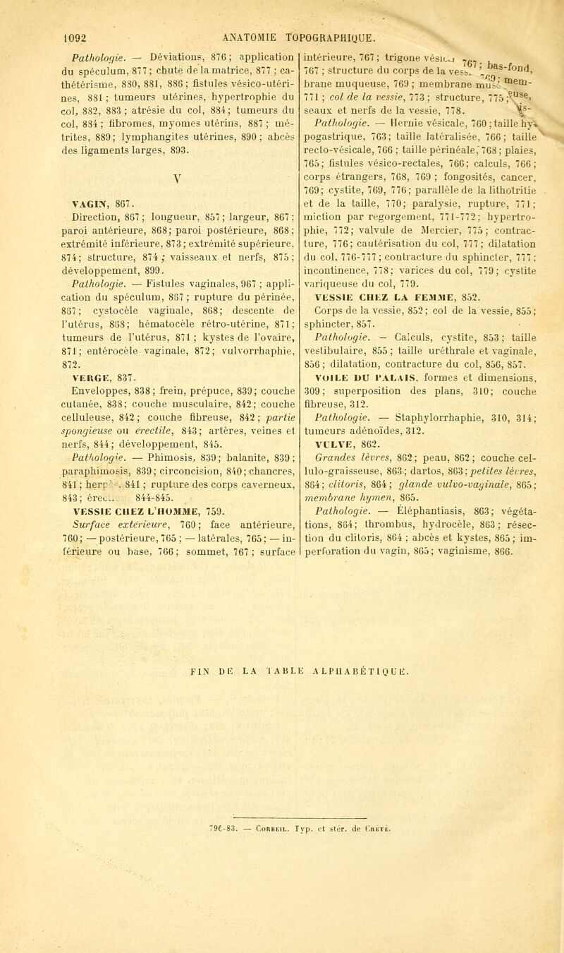 Patholoqie. — Déviations, 876 ; application du spéculum, 87T; chute de la matrice, 877 ; ca- thétérisme, 880,881, 886; fistules vésico-utéri- aes, 881 ; tumeurs utérines, hypertrophie du col, 882, 883 ; atrésie du col, 884; tumeurs du col, 834 ; fibromes, myomes utérins, 887 ; mé- trites, 889; lymphangites utérines, 890; abcès des ligaments larges, 893. VAGIN, 867. Direction, 867; longueur, 857; largeur, 867; paroi antérieure, 868; paroi postérieure, 868; extrémité inférieure, 873 ; extrémité supérieure, 874; structure, 874 ; vaisseaux et nerfs, 875; développement, 899. Pathologie. — Fistules vaginales, 967 ; appli- cation du spéculum, 867; rupture du périnée, 867; cystocèle vaginale, 868; descente de l'utérus, 888; hématocèle rétro-utérine, 871; tumeurs de l'utérus, 871; kystes de l'ovaire, 871; entérocèle vaginale, 872; vulvorrhaphie, 872. VERGE, 837. Enveloppes, 838; frein, prépuce, 839; couche cutanée, 838; couche musculaire, 842; couche celluleuse, 842 ; couche fibreuse, 842 ; partie spongieuse ou érectile, 843 ; artères, veines et nerfs, 844; développement, 845. Pathologre. — Phimosis, 839; balanite, 839; paraphimofcis, 839; circoncision, 840 ; chancres, 841 ; herr ■ ■ 841 ; rupture des corps caverneux, 843; ère».... 844-845. VESSIE CHEZ L'IlOMiHE, 759. Surface extérieure^ 760 ; face antérieure, 760; — postérieure, 765 ; — latérales, 765 ; — in- férieure ou base, 766 ; sommet, 767 ; surface intérieure, 767; trigone vésic^i .,„. . 767 ; structure du corps de la vess. '. ^^^''-'od, brane muqueuse, 769 ; membrane mu-i ^^tti- 771 ; col de la vessie, 773; structure, 775;^'^^^i seaux et nerfs de la vessie, 778. \^' PatJiologie. — Hernie vésicale, 760 ; taille hy» pogastrique, 763; taille latéralisée, 766; taille^ recto-vésicale, 766 ; taille périnéale,'768; plaies, 765; fistules vésico-rectales, 766; calculs, 766; corps étrangers, 768, 769 ; fongosités, cancer, 769; cystite, 769, 776; parallèle de la lithotritie et de la taille, 770; paralysie, rupture, 771; miction par regorgement, 771-772; hypertro- phie, 772; valvule de Mercier, 775; contrac- ture, 776; cautérisation du col, 777; dilatation du col, 776-777; contracture du sphincter, 777; incontinence, 778; varices du col, 779; cystite variqueuse du col, 779. VESSIE CHEZ LA FE.MME, 852. Corps de la vessie, 852; col de la vessie, 855; sphincter, 857. Pathologie. — Calculs, cystite, 853 ; taille vestibulaire, 855; taille uréthrale et vaginale, 856; dilatation, contracture du col, 856, 857. VOILE DU l'ALAlS, formes et dimensions, 309; superposition des plans, 310; couche fibreuse, 312. Pathologie. — Staphylorrhaphie, 310, 314; tumeurs adénoïdes, 312. VCLVE, 862. Grandes lèvres, 862; peau, 862; couche cel- lulo-graisseuse, 863; dartos, SQ'è; petites lèvres, 864; clitoris, 864; glande vulvo-vaginale, 86ô: membrane hymen, 865. Pathologie. — Éléphantiasis, 863; végéta- tions, 864; thrombus, hydrocèle, 863; résec- tion du clitoris, 864 ; abcès et kystes, 865 ; im- perl'oration du vagin, 865; vaginisme, 866. FIN DE LA TABLE ALPHABÉTIQUE. 79£-83. — ConBEiL. Typ. et stér. de C.beté.