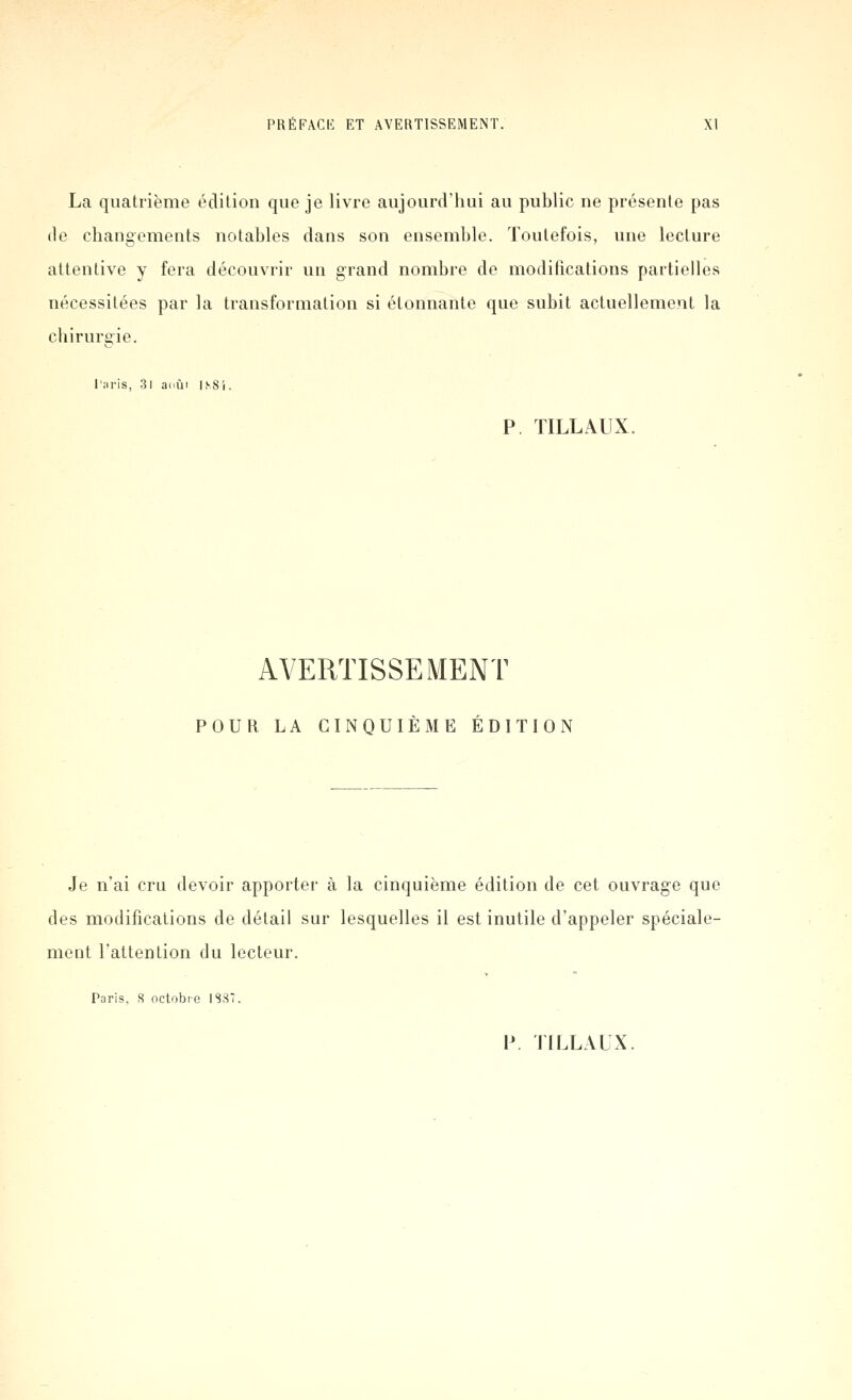 La quatrième édition que je livre aujourd'hui au public ne présente pas de cliangoments notables dans son ensemble. Toutefois, une lecture attentive y fera découvrir un grand nombre de modifications partielles nécessitées par la transformation si étonnante que subit actuellement la cliirurgie. Taris, 3l aoùi ISS'i. P. TILLAUX. AVERTISSEMENT POUR LA CINQUIÈME ÉDITION Je n'ai cru devoir apporter à la cinquième édition de cet ouvrage que des modifications de détail sur lesquelles il est inutile d'appeler spéciale- ment l'attention du lecteur. Paris, S octobre 1887.