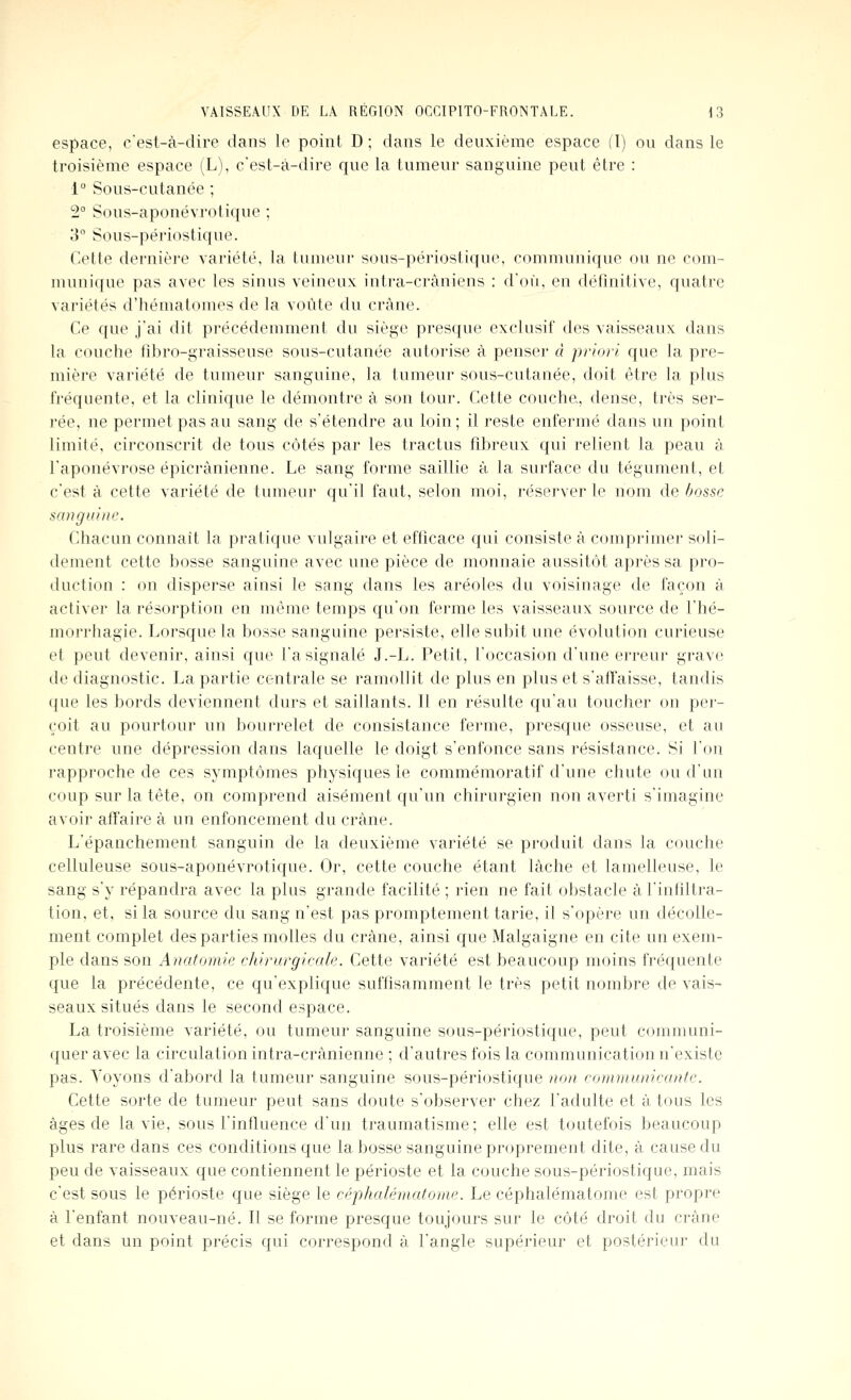 espace, c'est-à-dire dans le point D ; dans le deuxième espace (l) ou dans le troisième espace (L), c'est-à-dire que la tumeur sanguine peut être : 1° Sous-cutanée ; 2° Sous-aponévrotique ; 3° Sous-périostique. Cette dernière variété, la tumeur sous-périostique, communique ou ne com- munique pas avec les sinus veineux intra-cràniens ; d'où, en définitive, quatre variétés d'hématomes de la voûte du crâne. Ce que j'ai dit précédemment du siège presque exclusif des vaisseaux dans la couche fîbro-graisseuse sous-cutanée autorise à penser à priori que la pre- mière variété de tumeur sanguine, la tumeur sous-cutanée, doit être la plus fréquente, et la clinique le démontre à son tour. Cette couche, dense, très ser- rée, ne permet pas au sang de s'étendre au loin; il reste enfermé dans un point limité, circonscrit de tous côtés par les tractus fibreux qui relient la peau à l'aponévrose épicrànienne. Le sang forme saillie à la surface du tégument, et c'est à cette variété de tumeur qu'il faut, selon moi, réserver le nom de bosse sanguine. Cliacun connaît la pratique vulgaire et efficace qui consiste à comprimei- soli- dement cette bosse sanguine avec une pièce de monnaie aussitôt après sa pro- duction : on disperse ainsi le sang dans les aréoles du voisinage de façon à activer la résorption en même temps qu'on ferme les vaisseaux source de l'iié- morrhagie. Lorsque la bosse sanguine persiste, elle subit une évolution curieuse et peut devenir, ainsi que l'a signalé J.-L. Petit, l'occasion d'une erreur grave de diagnostic. La partie centrale se ramollit de plus en plus et s'atïaisse, tandis ({ue les bords deviennent durs et saillants. 11 en résulte qu'au toucher on per- çoit au pourtour un bourrelet de consistance ferme, presque osseuse, et au centre une dépression dans laquelle le doigt s'enfonce sans résistance. Si l'on rapproche de ces symptômes physiques le commémoratif d'une chute ou d'un coup sur la tête, on comprend aisément qu'un chirurgien non averti s'imagine avoir affaire à un enfoncement du crâne. L'épanchement sanguin de la deuxième variété se produit dans la couche celluleuse sous-aponévrotique. Or, cette couche étant lâche et lamelleuse, le sang s'y répandra avec la plus grande facilité ; rien ne fait obstacle à l'infiltra- tion, et, si la source du sang n'est pas promptement tarie, il s'opère un décolle- ment complet des parties molles du crâne, ainsi que Malgaigne en cite un exem- ple dans son Anatomie chirurgicale. Cette variété est beaucoup moins fréquente que la précédente, ce qu'explique suffisamment le très petit nombre de vais- seaux situés dans le second espace. La troisième variété, ou tumeur sanguine sous-périostique, peut communi- quer avec la circulation intra-crânienne ; d'autres fois la communication n'existe pas. Voyons d'abord la tumeur sanguine sous-périostique non communicante. Cette sorte de tumeur peut sans doute s'observer chez l'adulte et à tous les âges de la vie, sous l'influence d'un traumatisme; elle est toutefois beaucoup plus rare dans ces conditions que la bosse sanguine proprement dite, à cause du peu de vaisseaux que contiennent le périoste et la couche sous-périostique, mais c'est sous le périoste que siège le céphalématome. Le céphalématome est propre à l'enfant nouveau-né. Il se forme presque toujours sur le côté droit du crâne et dans un point précis qui correspond â l'angle supérieur et postérieur du