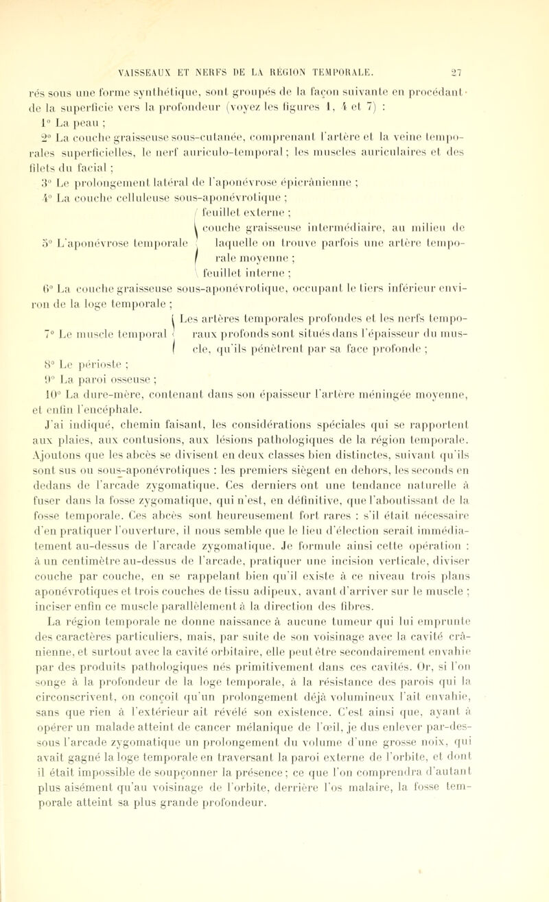 rés sous une forme synthétique, sont groupés de la façon suivante en procédant- de la superficie vers la profondeur (voyez les figures 1, 4 et 7) : 1° La peau ; -2° La couche graisseuse sous-cutanée, comprenant l'artère et la veine tempo- rales superficielles, le nerf auriculo-temporal ; les muscles auriculaires et des filets du facial ; 3° Le prolongement latéral de l'aponévrose épicrànionne ; -4° La couche cellule use sous-aponévrotique ; feuillet externe ; couche graisseuse intermédiaire, au milieu de o L'aponévrose temporale | laquelle on trouve parfois une artère tempo- rale moyenne ; feuillet interne ; 6 La couche graisseuse sous-aponévrotique, occupant le tiers inférieur envi- ron de la loge temporale ; ( Les artères temporales profondes et les nerfs tempo- 1° Le muscle temporal < raux profonds sont situés dans l'épaisseur du mus- I cle, qu'ils pénètrent par sa face profonde ; 8 Le périoste ; D La paroi osseuse ; 10'^ La dure-mère, contenant dans son épaisseur l'artère méningée moyenne, et enfin l'encéphale. J'ai indiqué, chemin faisant, les considérations spéciales qui se rapportent aux plaies, aux contusions, aux lésions pathologiques de la région temporale. Ajoutons que les abcès se divisent en deux classes bien distinctes, suivant qu'ils sont sus ou sous-aponévrotiques : les premiers siègent en dehors, les seconds en dedans de l'arcade zygomatique. Ces derniers ont une tendance naturelle à fuser dans la fosse zygomatique, qui n'est, en définitive, que l'aboutissant de la fosse temporale. Ces abcès sont heureusement fort rares : s'il était nécessaire d'en pratiquer l'ouverture, il nous semble que le lieu d'élection serait immédia- tement au-dessus de l'arcade zygomatique. Je formule ainsi cette opération : à un centimètre au-dessus de l'arcade, pratiquer une incision verticale, diviser couche par couche, en se rappelant bien qu'il existe à ce niveau trois plans aponévrotiques et trois couches de tissu adipeux, avant d'arriver sur le muscle ; inciser enfin ce muscle parallèlement à la direction des fibres. La région temporale ne donne naissance à aucune tumeur qui lui emprunte des caractères particuliers, mais, par suite de son voisinage avec la cavité crâ- nienne, et surtout avec la cavité orbitaire, elle peut être secondairement envahie par des produits pathologiques nés primitivement dans ces cavités. Or, si l'on songe à la profondeur de la loge temporale, à la résistance des parois qui la circonscrivent, on conçoit qu'un prolongement déjà volumineux l'ait envahie, sans que rien à l'extérieur ait révélé son existence. C'est ainsi que, ayant à opérer un malade atteint de cancer mélanique de l'œil, je dus enlever par-des- sous l'arcade zygomatique un prolongement du volume d'une grosse noix, qui avait gagné la loge temporale en traversant la paroi externe de l'orbite, et dont il était impossible de soupçonner la présence ; ce que l'on comprendra d'autant plus aisément qu'au voisinage de l'orbite, derrière l'os malaire, la fosse tem- porale atteint sa plus grande profondeur.