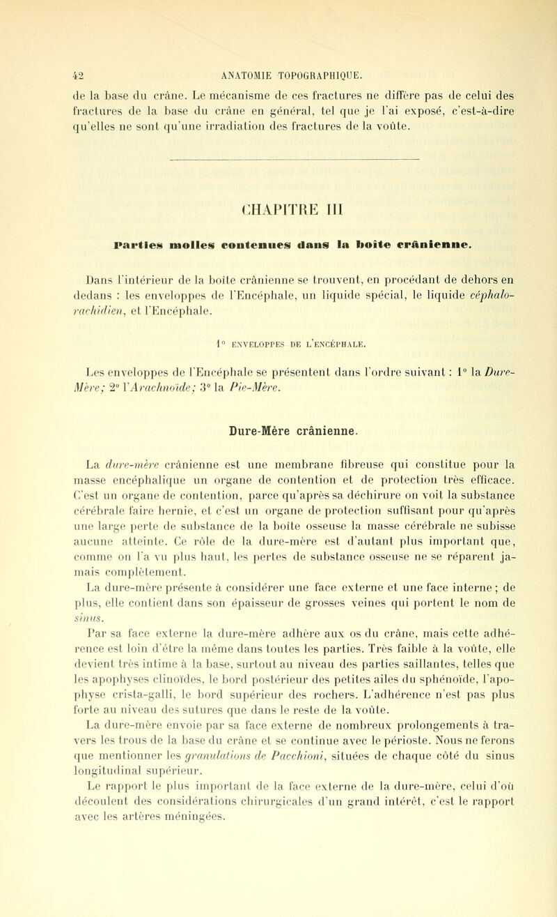 de la base du crâne. Le mécanisme de ces fractures ne diffère pas de celui des fractures de la base du crâne en général, tel que je l'ai exposé, c'est-à-dire qu'elles ne sont qu'une irradiation des fractures de la voûte. CHAPITRE III parties molles contenues dans la boîte crânienne. Dans l'intérieur de la boîte crânienne se trouvent, en procédant de dehors en dedans : les enveloppes de l'Encéphale, un liquide spécial, le liquide céphalo- rachidien, et l'Encéphale. 1° ENVELOPPES DE l'eNCÉPHALE. Les enveloppes de l'Encéphale se présentent dans l'ordre suivant : 1 \d. Dure- Mère; 2° Y Arachnoïde; 3° la Pie-Mère. Dure-Mère crânienne. La dure-mère crânienne est une membrane fibreuse qui constitue pour la masse encéphalique un organe de contention et de protection très efficace. C'est un organe de contention, parce qu'après sa déchirure on voit la substance cérébrale faire hernie, et c'est un organe de protection suffisant pour qu'après une large perte de substance de la boîte osseuse la masse cérébrale ne subisse aucune atteinte. Ce rôle de la dure-mère est d'autant plus important que, comme on Fa vu plus haut, les pertes de substance osseuse ne se réparent ja- mais complètement. La dure-mère présente à considérer une face externe et une face interne ; de plus, elle contient dans son épaisseur de grosses veines qui portent le nom de sinus. Par sa face externe la dure-mère adhère aux os du crâne, mais cette adhé- rence est loin d'être la même dans toutes les parties. Très faible à la voûte, elle devient très intime à la base, surtout au niveau des parties saillantes, telles que les apophyses clinoïdes, le bord postérieur des petites ailes du sphénoïde, l'apo- physe crista-galli, le bord supérieur des rochers. L'adhérence n'est pas plus forte au niveau des sutures que dans le reste de la voûte. La dure-mère envoie par sa face externe de nombreux prolongements à tra- vers les trous de la base du crâne et se continue avec le périoste. Nous ne ferons que mentionner les granulations de Pacchioni, situées de chaque côté du sinus longitudinal supérieur. Le rapport le plus important de la face externe de la dure-mère, celui d'où découlent des considérations chirurgicales d'un grand intérêt, c'est le rapport avec les artères méningées.