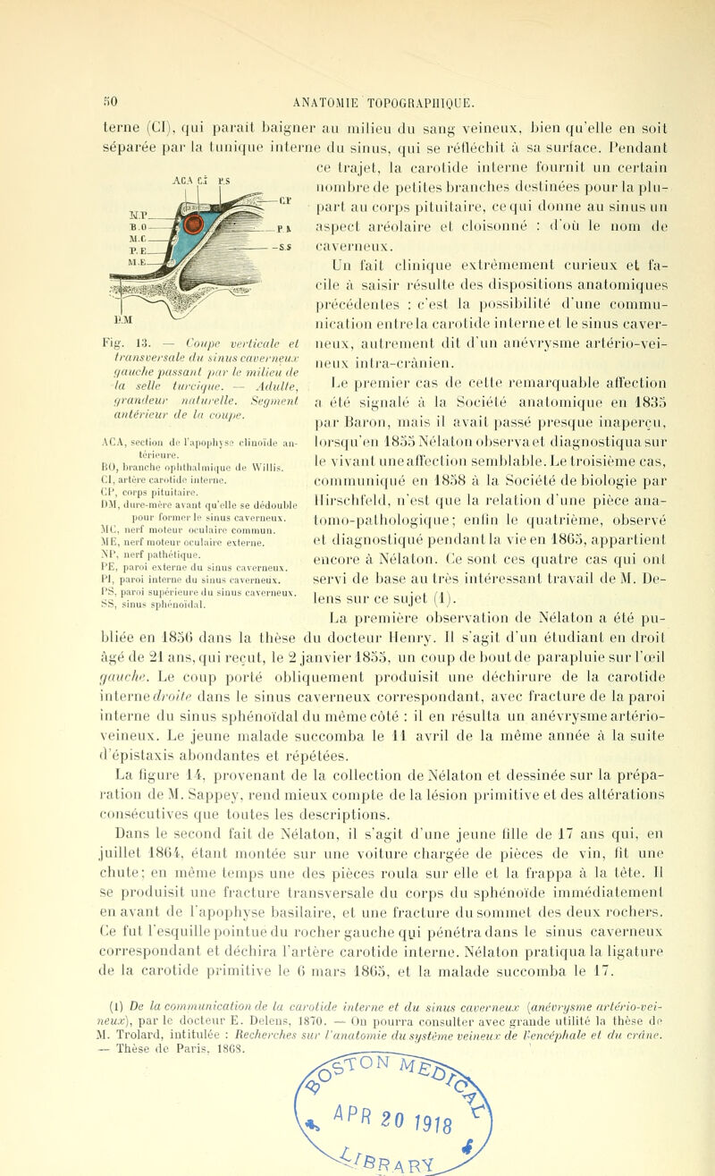 terne (CI), qui parait baigner au milieu du sang veineux, bien qu'elle en soit séparée par la tunique interne du sinus, qui se réfléchit à sa surface. Pendant ce trajet, la carotide interne fournit un certain nombre de petites branches destinées pour la plu- part au corps pituitaire, ce qui donne au sinus un aspect aréolaire et cloisonné : d'où le nom de caverneux. Un fait clinique extrêmement curieux et fa- cile à saisir résulte des dispositions anatomiques précédentes : c'est la possibilité d'une commu- nication entrela carotide interne et le sinus caver- neux, autrement dit d'un anévrysme artério-vei- ueux inti'a-crànien. i.e premier cas de cette remarcjuable affection a été signalé à la Société anatomique en 1835 par Baron, mais il avait passé presque inaperçu, lorsqu'on 1855 Nélaton obsej'vaet diagnostiqua sur le vivant une affection semblable. Le troisième cas, communiqué en 1858 à la Société de biologie par llii'schfeld, n'est que la relation d'une pièce ana- tomo-pathologique; enlin le quatrième, observé et diagnostiqué pendant la vie en 1865, appartient encore à Nélaton. Ce sont ces quatre cas qui ont servi de base au très intéressant travail de M. De- lens sur ce sujet (1). La première observation de Nélaton a été pu- bliée en 1856 dans la thèse du docteur Henry. Il s'agit d'un étudiant en droit âgé de 21 ans, qui reçut, le 2 janvier 1855, un coup de bout de parapluie sur l'œil gauche. Le coup porté obliquement produisit une déchirure de la carotide interne droite dans le sinus caverneux correspondant, avec fracture de la paroi interne du sinus sphénoïdal du même côté : il en résulta un anévrysme artério- veineux. Le jeune malade succomba le 11 avril de la même année à la suite d'épistaxis abondantes et répétées. La figure 1-4, provenant de la collection de Nélaton et dessinée sur la prépa- ration de M. Sappey, rend mieux compte de la lésion primitive et des altérations consécutives que toutes les descriptions. Dans le second fait de Nélaton, il s'agit d'une jeune fdle de 17 ans qui, en juillet 1864, étant montée sur une voiture chargée de pièces de vin, fît une chute; en même temps une des pièces roula sur elle et la frappa à la tête. Il se produisit une fracture transversale du corps du sphénoïde immédiatement en avant de l'apophyse basilaire, et une fracture du sommet des deux rochers. Ce fut l'esquille pointue du rocher gauche qui pénétra dans le sinus caverneux correspondant et déchira l'artère carotide interne. Nélaton pratiqua la ligature de la carotide primitive le 6 mars 1865, et la malade succomba le 17. — Coupe verticale et transversale du sitiiis caverneux f/aucfie passant par le milieu de la selle turcigue. — Adulte, grandeur naturelle. Segment antérieur de lu coupe. ACA, section di> l'upophyse cliuoïJe an- térieure. BO, branche opiithalmique lie VVillis. CI, artère canitide interne. (]P, corps pituitaire. DJI, dure-mère avant qu'elle se dédouble pour former le sinus caverneux, lie, nerf moteur oculaire commun. ME, nerf moteur oculaire externe. MP, nerf pathétique. PE, paroi externe du sinus caverneux. PI, paroi interne du sinus caverneux. PS, paroi supérieure du sinus caverneux. SS, sinus sphénoïdal. (l) De la cornnuaiication de la ca)'otide interne et du sinus caverneux {anévrysme artério-vei- neux), par le docteur E. Deleus, 1870. — On pourra consulter avec grande utilité la thèse do M. Trolard, intitulée : Recherches sur l'ancLtomie du système ve/meux de l'>eneéj}hale et du crâne. — Thèse de Paris. 18G8. ^PR 20 1918