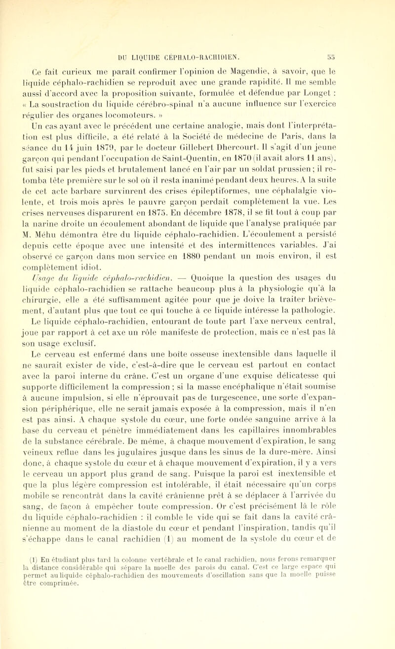 Ce fait curieux me paraît confirmer l'opinion de Magendie, à savoir, que le liquide céphalo-rachidien se reproduit avec une grande rapidité. Il me semble aussi d'accord avec la proposition suivante, formulée et défendue par Longet : « La soustraction du liquide cérébro-spinal n'a aucune influence sur l'exercice régulier des organes locomoteurs. » Un cas ayant avec le précédent une certaine analogie, mais dont l'interpréta- tion est plus difflcile, a été relaté à la Société de médecine de Paris, dans la séance du ii juin 1879, par le docteur Gillebert Dhercourt. Il s'agit d'un jeune garçon qui pendant l'occupation de Saint-Quentin, en 1870 (il avait alors 11 ans), fut saisi par les pieds et brutalement lancé en l'air par un soldat prussien ; il re- tomba tête première sur le sol où il resta inanimé pendant deux heures. A la suite de cet acte barbare survinrent des crises épileptiformes, une céphalalgie vio- lente, et trois mois après le pauvre garçon perdait complètement la vue. Les crises nerveuses disparurent en 1873. En décembre 1878, il se fit tout à coup par la narine droite un écoulement abondant de liquide que l'analyse pratiquée par M. Méhu démontra être du liquide céphalo-rachidien. L'écoulement a persisté depuis cette époque avec une intensité et des intermittences variables. J'ai observé ce garçon dans mon service en 1880 pendant un mois environ, il est complètement idiot. Usage du liquide céphalo-rachidien. — Quoique la question des usages du liquide céphalo-rachidien se rattache beaucoup plus à la physiologie qu'à la chirurgie, elle a été suffisamment agitée pour que je doive la traiter briève- ment, d'autant plus que tout ce qui touche à ce liquide intéresse la pathologie. Le liquide céphalo-rachidien, entourant de toute part l'axe nerveux central, joue par rapport à cet axe un rôle manifeste de protection, mais ce n'est pas là son usage exclusif. Le cerveau est enfermé dans une boîte osseuse inextensible dans laquelle il ne saurait exister de vide, c'est-à-dire que le cerveau est partout en contact avec la paroi interne du crâne. C'est un organe d'une exquise délicatesse qui supporte difficilement la compression ; si la masse encéphalique n'était soumise à aucune impulsion, si elle n'éprouvait pas de turgescence, une sorte d'expan- sion périphérique, elle ne serait jamais exposée à la compression, mais il n'en est pas ainsi. A chaque systole du cœur, une forte ondée sanguine arrive à la base du cerveau et pénètre immédiatement dans les capillaires innombrables de la substance cérébrale. De même, à chaque mouvement d'expiration, le sang veineux reflue dans les jugulaires jusque dans les sinus de la dure-mère. Ainsi donc, à chaque systole du cœur et à chaque mouvement d'expiration, il y a vers le cerveau un apport plus grand de sang. Puisque la paroi est inextensible et que la plus légère compression est intolérable, il était nécessaire qu'un corps mobile se rencontrât dans la cavité crânienne prêt à se déplacer à l'arrivée du sang, de façon à empêcher toute compression. Or c'est précisément là le rôle du liquide céphalo-rachidien : il comble le vide qui se fait dans la cavité crâ- nienne au moment de la diastole du cœur et pendant l'inspiration, tandis qu'il s'échappe dans le canal rachidien (1) au moment de la systole du cœur et de (1) En étudiant plus tard la colonne vertébrale et le canal rachidien, nous ferons remarquer la distance considérable qui sépare la moelle des parois du canal. C'est ce large espace qui permet au liquide céphalo-rachidien des mouvements d'oscillation sans que la moelle puisse être comprimée.