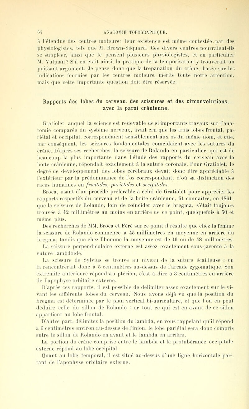 à l'étendue des centres moteurs; leur existence est même contestée. par des physiologistes, tels que M. Brown-Séquard. Ces divers centres pourraient-ils se suppléer, ainsi que le pensent plusieurs physiologistes, et en particulier M. Yulpian? S'il en était ainsi, la pratique de la temporisation y trouverait un puissant argument. Je pense donc que la trépanation du crâne, basée sur les indications fournies par les centres moteurs, mérite toute notre attention, mais que cette importante question doit être réservée. Rapports des lobes du cerveau, des scissures et des circonvolutions, avec la paroi crânienne. Gratiolet, auquel la science est redevable de si importants travaux sur l'ana- tomie comparée du système nerveux, avait cru que les trois lobes frontal, pa- riétal et occipital, correspondaient sensiblement aux os du môme nom, et que, par conséquent, les scissures fondamentales coïncidaient avec les sutures du crâne. D'après ses recherches, la scissure de Rolando en particulier, qui est de beaucoup la plus importante dans l'étude des rapports du cerveau avec la boîte crânienne, répondait exactement à la suture coronale. Pour Gratiolet, le degré de développement des lobes cérébraux devait donc être appréciable à l'extérieur par la prédominance de l'os correspondant, d'où sa distinction des races humaines en frontales, 'pariétales et occipitales. Broca, usant d'un procédé préférable à celui de Gratiolet pour apprécier les rapports respectifs du cerveau et de la boîte crânienne, fit connaître, en 1861, que la scissure de Rolando, loin de coïncider avec le bregma, s'était toujours trouvée à 42 millimètres au moins en arrière de ce point, quelquefois à 50 et même plus. Des recherches de MM. Broca et Féré sur ce point il résulte que chez la femme la scissure de Rolando commence à -45 millimètres en moyenne en arrière du bregma, tandis que chez l'homme la moyenne est de 46 ou de 48 millimètres. La scissure perpendiculaire externe est assez exactement sous-jacente à la suture lambdoïde. La scissure de Sylvius se trouve au niveau de la suture écailleuse : on la rencontrerait donc à 5 centimètres au-dessus de l'arcade zygomatique. Son extrémité antérieure répond au ptérion, c'est-à-dire â 3 centimètres en arrière de l'apophyse orbitaire externe. D'après ces rapports, il est possible de délimiter assez exactement sur le vi- vant les différents lobes du cerveau. Nous avons déjà vu que la position du bregma est déterminée par le plan vertical bi-auriculaire, et que l'on en peut déduire celle du sillon de Rolando : or tout ce qui est en avant de ce sillon appartient au lobe frontal. D'autre part, délimitez la position du lambda, en vous rappelant qu'il répond à 6 centimètres environ au-dessus de l'inion, le lobe pariétal sera donc compris entre le sillon de Rolando en avant et le lambda en arrière. La portion du crâne comprise entre le lambda et la protubérance occipitale externe répond au lobe occipital. Quant au lobe temporal, il est situé au-dessus d'une ligne horizontale par- tant de l'apophyse orbitaire externe.