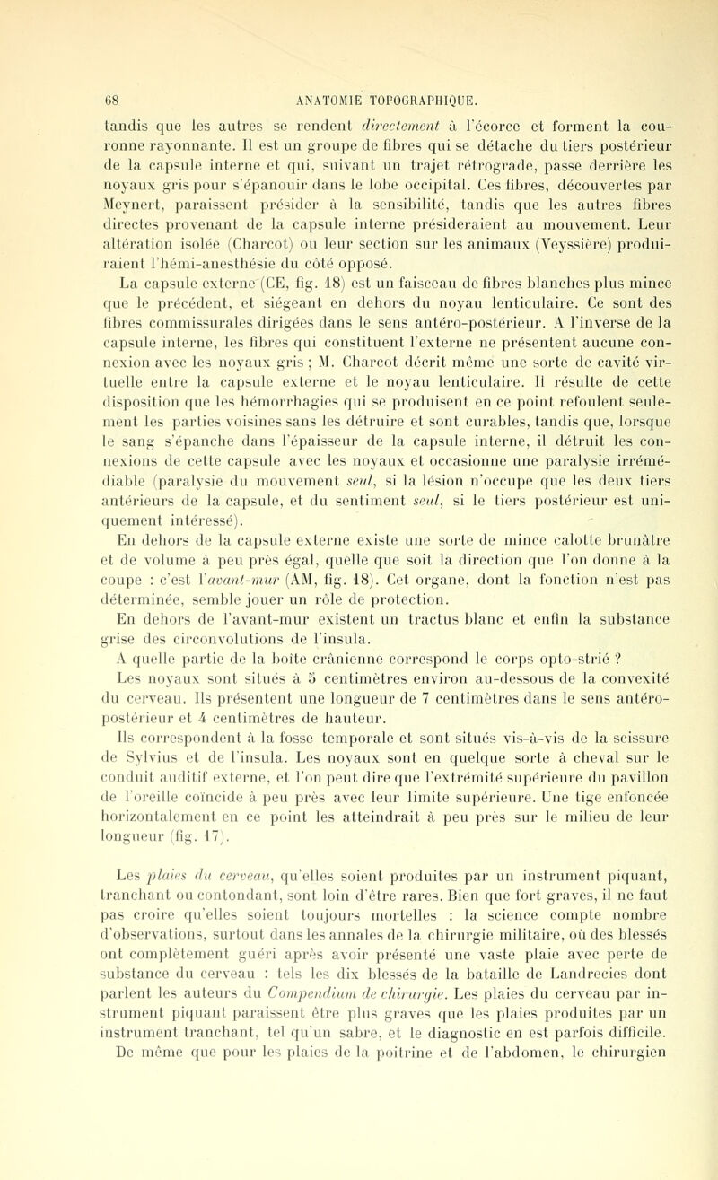 tandis que les autres se rendent dh'ectement à l'écorce et forment la cou- ronne rayonnante. Il est un groupe de fibres qui se détache du tiers postérieur de la capsule interne et qui, suivant un trajet rétrograde, passe derrière les noyaux gris pour s'épanouir dans le lobe occipital. Ces fibres, découvertes par Meynert, paraissent présider à la sensibilité, tandis que les autres fibres directes provenant de la capsule interne présideraient au mouvement. Leur altération isolée (Charcot) ou leur section sur les animaux (Veyssière) produi- l'aient l'hémi-anesthésie du côté opposé. La capsule externe (CE, fig. 18) est un faisceau de fibres blanches plus mince que le précédent, et siégeant en dehors du noyau lenticulaire. Ce sont des fibres commissurales dirigées dans le sens antéro-postérieur. A l'inverse de la capsule interne, les fibres qui constituent l'externe ne présentent aucune con- nexion avec les noyaux gris ; M. Charcot décrit même une sorte de cavité vir- tuelle entre la capsule externe et le noyau lenticulaire. Il résulte de cette disposition que les hémorrhagies qui se produisent en ce point refoulent seule- ment les parties voisines sans les détruire et sont curables, tandis que, lorsque le sang s'épanche dans l'épaisseur de la capsule interne, il détruit les con- nexions de cette capsule avec les noyaux et occasionne une paralysie irrémé- diable (paralysie du mouvement seul, si la lésion n'occupe que les deux tiers antérieurs de la capsule, et du sentiment seul, si le tiers postérieur est uni- quement intéressé). En dehors de la capsule externe existe une sorte de mince calotte brunâtre et de volume à peu près égal, quelle que soit la direction que l'on donne à la coupe : c'est Y avant-mur (AM, fig. 18). Cet organe, dont la fonction n'est pas déterminée, semble jouer un rôle de protection. En dehors de l'avant-mur existent un tractus blanc et enfin la substance grise des circonvolutions de l'insula. A quelle partie de la boîte crânienne correspond le corps opto-strié ? Les noyaux sont situés à 5 centimètres environ au-dessous de la convexité du cerveau. Ils présentent une longueur de 7 centimètres dans le sens antéro- postérieur et 4 centimètres de hauteur. Ils correspondent à la fosse temporale et sont situés vis-à-vis de la scissure de Sylvius et de l'insula. Les noyaux sont en quelque sorte à cheval sur le conduit auditif externe, et l'on peut dire que l'extrémité supérieure du pavillon de l'oreille coïncide à peu près avec leur limite supérieure. Une tige enfoncée horizontalement en ce point les atteindrait à peu près sur le milieu de leur longueur (fig. 17). Les plaies du cerveau, qu'elles soient produites par un instrument piquant, tranchant ou contondant, sont loin d'être rares. Bien que fort graves, il ne faut pas croire qu'elles soient toujours mortelles : la science compte nombre d'observations, surtout dans les annales de la chirurgie militaire, où des blessés ont complètement guéri après avoir présenté une vaste plaie avec perte de substance du cerveau : tels les dix blessés de la bataille de Landrecies dont parlent les auteurs du Compendium de chirurgie. Les plaies du cerveau par in- strument piquant paraissent être plus graves que les plaies produites par un instrument tranchant, tel qu'un sabre, et le diagnostic en est parfois difficile. De même que pour les plaies de la poitrine et de l'abdomen, le chirurgien