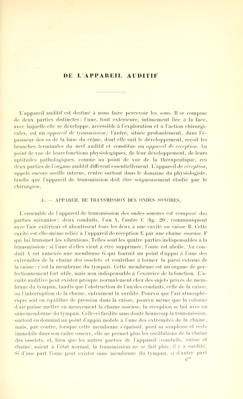 DE L APPAREIL AUDITIF L'appareil auditif est destiné à nous faire percevoir les sons. Il se compose de deux parties distinctes : Tune, tout extérieure, intimement liée à la face, avec laquelle elle se développe, accessible à l'exploration et à l'action chirurgi- cales, est un opparcil de transmission: l'autre, située profondément, dans l'é- paisseur des os de la ])ase du crâne, dont elle suit le développement, reçoit les l)ranches terminales du nei'f auditif et constitue un appareil de réreption. Au point de vue de leui's fonctions physiologiques, de leur développement, de leurs aptitudes pathologifjues, c(unme au point de vue de la thérapeutique, ces deux parties de l'organe audil if ditVèi'ent essentiellement. L'appareil de réeeption, appelé encore oreille interne, l'entre surtout dans le domaine du physiologiste, tandis que l'appareil de transmission doit èti'e soigneusement étudié par le chirurgien. A. — APPAl\l£iL DE TtUXSMISSION DES ONDES SONORES. L'ensemble de l'appareil de transmission des ondes sonores est composé des parties suivantes : deux conduits, l'un A, l'autre C (tîg. 20), communiquent avec l'air extérieur et aboutissent tous les deux à une cavité ou caisse B. Cette cavité est elle-même reliée à l'appareil de réception E par une chaîne osseuse F qui lui transmet les vibrations. Telles sont les quatre parties indispensables à la transmission: si l'une d'elles vient à être supprimée, l'ouïe est abolie. Au con- duit A est annexée une membrane G qui fournit un point d'appui à l'une des extrémités de la chaîne des osselets et contribue à former la paroi externe de la caisse: c'est la membrane du tympan. Cette membrane est un organe de per- fectionnement fort utile, mais non indispensable à l'exercice de la fonction. L'a- cuité auditive peut exister presque normalement chez des sujets privés de mem- brane du tympan, tandis que l'obstruction de l'un des conduits, celle de la caisse, ou l'interruption de la chaîne, entraînent la surdité. Pourvu que l'air atmosphé- rique soit en équilibre de pression dans la caisse, pourvu même que la colonne d'air puisse mettre en mouvement la chaîne osseuse, la réception se fait avec ou sans membrane du tympan. Celle-ci facilite sans doute beaucoup la transmission, surtout en donnant un point d'appui mobile à l'une des extrémités de la chaîne, mais, par contre, lorsque cette membrane s'épaissit, perd sa souplesse et reste immobile dans son cadre osseux, elle ne permet plus les oscillations de la chaîne des osselets, et, bien que les autres parties de l'appareil (conduits, caisse et chaîne; soient à l'état normal, la transmission ne se fait plus: il y a surdité. Si d'une part l'ouïe peut exister sans membrane du tympan, si d'autre part 6**