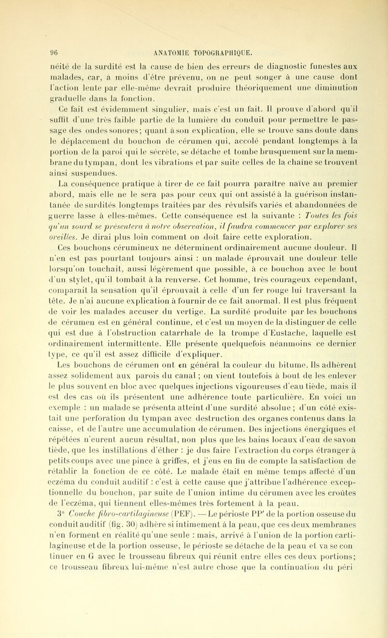 néité de la surdité est la cause de bieu des erreurs de diagnostic funestes aux malades, car, à inoins d'être prévenu, on ne peut songer à une cause dont l'action lente par elle-même devrait produire théoric|uement une diminution graduelle dans la fonction. Ce fait est évidemment singulier, mais c'est un fait. Il prouve d'abord qu'il suffit d'une très faible partie de la lumière du conduit pour permettre le pas- sage des ondes sonores; quant à son explication, elle se trouve sans doute dans le déplacement du bouchon de cérumen qui, accolé pendant longtemps à la portion de la paroi qui le sécrète, se détache et tombe brusquement sur la mem- brane du tympan, dont les vibrations et par suite celles de la chaîne se trouvent ainsi suspendues. La conséquence pratique à tirer de ce fait pourra paraître naïve au premier abord, mais elle ne le sera pas pour ceux qui ont assisté à la guérison instan- tanée de surdités longtemps traitées par des révulsifs variés et abandonnées de guerre lasse à elles-mêmes. Cette conséquence est la suivante : Toutes les fois quiin sourd se présentera à notre observation, il faudra commencer par explorer ses oreilles. Je dirai plus loin comment on doit faire cette exploration. Ces bouchons cérumineux ne déterminent ordinairement aucune douleur. Il n'en est pas pourtant toujours ainsi : un malade éprouvait une douleur telle lorsqu'on touchait, aussi légèrement que possible, à ce bouchon avec le bout d'un stylet, qu'il tombait à la renverse. Cet homme, très courageux cependant, comparait la sensation qu'il éprouvait à celle d'un fer rouge lui traversant la tête. Je n'ai aucune explication à fournir de ce fait anormal. Il est plus fréquent de voir les malades accuser du vertige. La surdité produite par les bouchons de cérumen est en général continue, et c'est un moyen de la distinguer de celle qui est due à l'obstruction catarrhale de la trompe d'Eustache, laquelle est ordinairement intermittente. Elle présente quelquefois néanmoins ce dernier type, ce qu'il est assez difficile d'expliquer. Les bouchons de cérumen ont en général la couleur du bitume. Ils adhèrent assez solidement aux parois du canal ; on vient toutefois à bout de les enlever le plus souvent en bloc avec quelques injections vigoureuses d'eau tiède, mais il est des cas où ils présentent une adhérence toute particulière. En voici un exemple : un malade se présenta atteint d'une surdité absolue ; d'un côté exis- tait une perforation du tympan avec destruction des organes contenus dans la caisse, et de l'autre une accumulation de cérumen. Des injections énergiques et répétées n'eurent aucun résultat, non plus que les bains locaux d'eau de savon tiède, que les instillations d'éther : je dus faire l'extraction du corps étranger à petits coups avec une pince à griffes, et j'eus en fin de compte la satisfaction de rétablir la fonction de ce côté. Le malade était en même temps affecté d'un eczéma du conduit auditif : c'est à cette cause que j'attribue l'adhérence excep- tionnelle du bouchon, par suite de l'union intime du cérumen avec les croûtes de l'eczéma, qui tiennent elles-mêmes très fortement à la peau. 3° Couche fihro-cartilagineuse (PEF). —Le périoste PP' de la portion osseuse du conduit auditif (fig. 30j adhère si intimement à la peau, que ces deux membranes n'en forment en réalité qu'une seule : mais, arrivé à l'union de la portion carti- lagineuse et de la portion osseuse, le périoste se détache de la peau et va se con tinuer en G avec le trousseau fibreux qui réunit entre elles ces deux portions; ce trousseau fibreux lui-même n'est autre chose que la continuation du péri